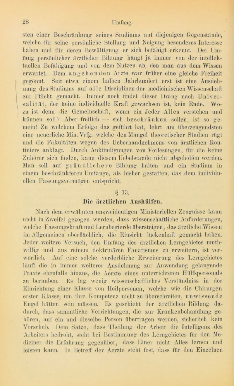 steil einer Beschränkung seines Studiums auf diejenigen Gegenstände, welche für seine persönliche Stellung und Neigung besonderes Interesse haben und für deren Bewältigung er sich befähigt erkennt. Der Um- fang persönlicher ärztlicher Bildung hängt ja immer von der intellek- tuellen Befähigung und von dem Nutzen ab, den man aus dem Wissen erwartet. Dem angehenden Arzte war früher eine gleiche Freiheit gegönnt. Seit etwa einem halben Jahrhundert erst ist eine Ausdeh- nung des Studiums auf alle Disciplinen der medicinischen Wissenschaft zur Pflicht gemacht. Immer noch findet dieser Drang nach Univer- salität, der keine individuelle Kraft gewachsen ist, kein Ende. Wo- zu ist denn die Gemeinschaft, wenn ein Jeder Alles verstehen und können soll? Aber freilich —• sich beschränken sollen, ist so ge- mein! Zu welchem Erfolge das geführt hat, lehrt am überzeugendsten eine neuerliche Min. Vrfg. welche den Mangel theoretischer Studien rügt und die Fakultäten wegen des Ueberhandnehmens von ärztlichen Rou- tiniers anklagt. Durch Ankündigungen von Vorlesungen, für die keine Zuhörer sich finden, kann diesem Uebelstande nicht abgeholfen werden. Man soll auf gründlichere Bildung halten und ein Studium in einem beschränkteren Umfange, als bisher gestatten, das dem individu- ellen Fassungsvermögen entspricht. § 13. Die ärztlichen Aushülfen. Nach dem erwähnten unzweideutigen Ministeriellen Zeugnisse kann nicht in Zweifel gezogen werden, dass wissenschaftliche Anforderungen, welche Fassungskraft und Lernbegierde übersteigen, das ärztliche Wissen im Allgemeinen oberflächlich, die Einsicht lückenhaft gemacht haben. Jeder weitere Versuch, den Umfang des ärztlichen Lerngebietes muth- willig und aus reinem doktrinären Fanatismus zu erweitern, ist ver- werflich. Auf eine solche verderbliche Erweiterung des Lerngebietes läuft die in immer weiterer Ausdehnung zur Anwendung gelangende Praxis ebenfalls hinaus, die Aerzte eines unterrichteten Iiiilfspersonals zu berauben. Es lag wenig wissenschaftliches Verstäiulniss in der Einrichtung einer Klasse von Heilpersonen, welche wie die Chirurgen erster Klasse, um ihre Kompetenz nicht zu überschreiten, unwissende Engel hätten sein müssen. Es geschieht der ärztlichen Bildung da- durch, dass sämmtliche Verrichtungen, die zur Krankenbchandlung ge- hören, auf ein und dieselbe Person übertragen werden, sicherlich kein Vorschub. Dem Satze, dass Theilung der Arbeit die Intelligenz des Arbeiters bedroht, steht bei Bestimmung des Lerngebietes für den Me- diciner die Erfahrung gegenüber, dass Einer nicht Alles lernen und leisten kann. In Betreff der Aerzte steht fest, dass für den Einzelnen