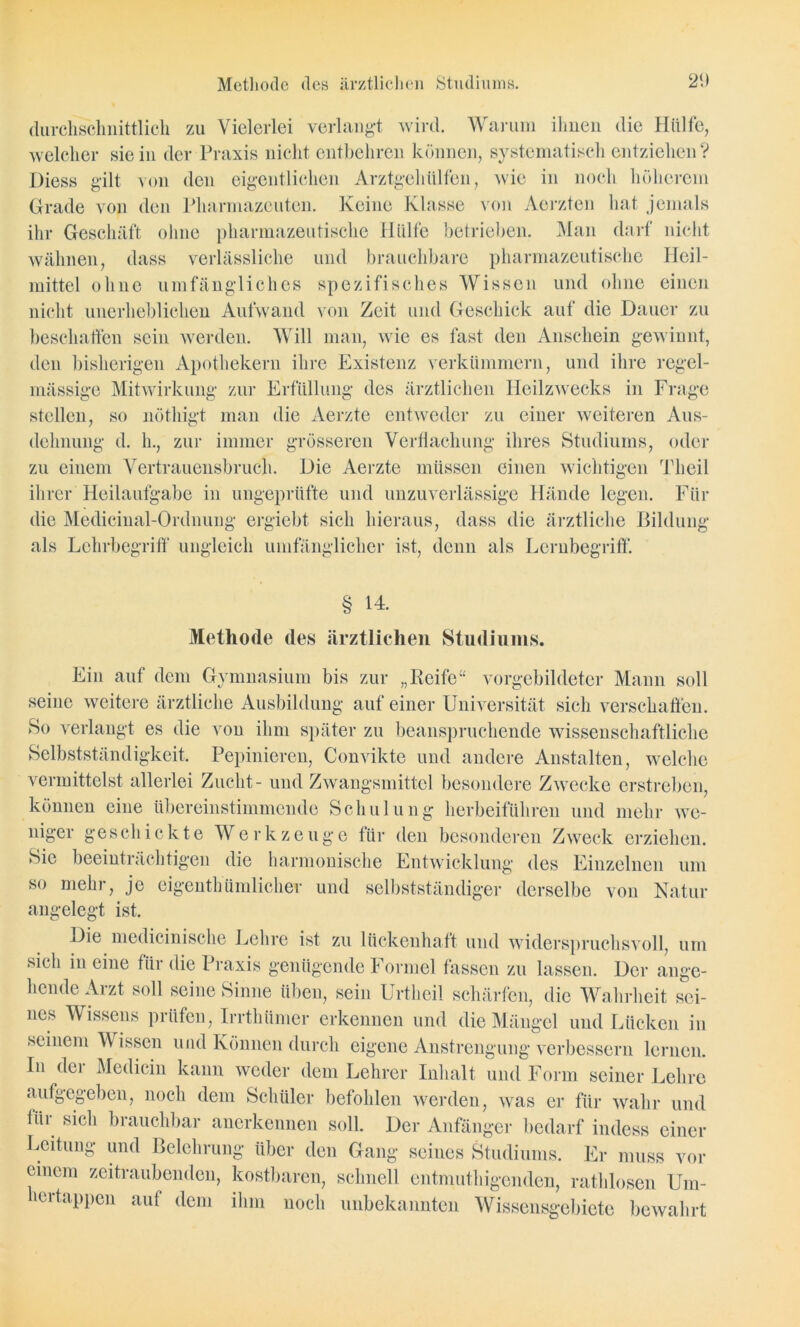 durchschnittlich zu Vielerlei verlangt wird. Warum ihnen die Hülfe, welcher sie in der Praxis nicht entbehren können, systematisch entziehen ? Diess gilt von den eigentlichen Arztgeh Ulfen, wie in noch höherem Grade von den Pharmazeuten. Keine Klasse von Aerzten hat jemals ihr Geschäft ohne pharmazeutische Hülfe betrieben. Man darf nicht wähnen, dass verlässliche und brauchbare pharmazeutische Heil- mittel ohne umfängliches spezifisches Wissen und ohne einen nicht unerheblichen Aufwand von Zeit und Geschick auf die Dauer zu beschaffen sein werden. Will man, wie es fast den Anschein gewinnt, den bisherigen Apothekern ihre Existenz verkümmern, und ihre regel- mässige Mitwirkung zur Erfüllung des ärztlichen Heilzwecks in Frage stellen, so nöthigt man die Aerzte entweder zu einer weiteren Aus- dehnung d. h., zur immer grösseren Verflachung ihres Studiums, oder zu einem Vertrauensbruch. Die Aerzte müssen einen wichtigen Theil ihrer Heilaufgabe in ungeprüfte und unzuverlässige Hände legen. Für die Medicinal-Ordnung ergiebt sich hieraus, dass die ärztliche Bildung als Lehrbegriff ungleich umfänglicher ist, denn als Lernbegriff. § 14. Methode des ärztlichen Studiums. Ein auf dem Gymnasium bis zur „Reife“ vorgebildeter Mann soll seine weitere ärztliche Ausbildung auf einer Universität sich verschaffen. So verlangt es die von ihm später zu beanspruchende wissenschaftliche Selbstständigkeit. Pepinieren, Convikte und andere Anstalten, welche vermittelst allerlei Zucht- und Zwangsmittel besondere Zwecke erstreben, können eine übereinstimmende Schulung herbeiführen und mehr we- niger geschickte Werkzeuge für den besonderen Zweck erziehen. Sie beeinträchtigen die harmonische Entwicklung des Einzelnen um so mehr, je eigenthümlicher und selbstständiger derselbe von Natur angelegt ist. Die medicinische Lehre ist zu lückenhaft und widerspruchsvoll, um sich in eine für die Praxis genügende Formel fassen zu lassen. Der ange- hende Arzt soll seine Sinne üben, sein Urthcil schärfen, die Wahrheit sei- nes Wissens prüfen, Irrthümer erkennen und die Mängel und Lücken in seinem Wissen und Können durch eigene Anstrengung verbessern lernen, ln der Medicin kann weder dem Lehrer Inhalt und Form seiner Lehre aufgegeben, noch dem Schüler befohlen werden, was er für wahr und für sich brauchbar anerkennen soll. Der Anfänger bedarf indess einer Leitung und Belehrung über den Gang seines Studiums. Er muss vor einem zeitraubenden, kostbaren, schnell entmutigenden, rathlosen Um- 1 ertappen auf dem ihm noch unbekannten Wissensgebiete bewahrt