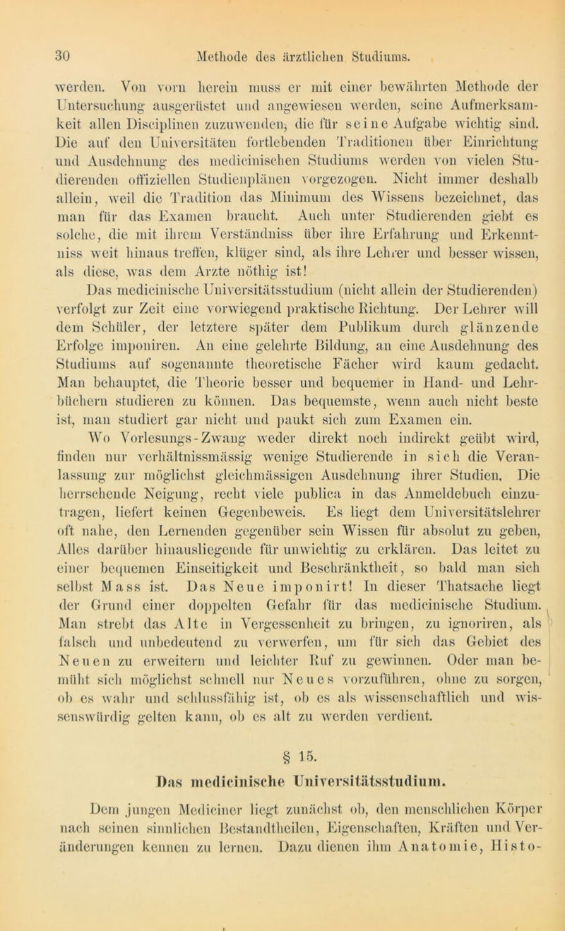werden. Von vorn herein muss er mit einer bewährten Methode der Untersuchung- ausgerüstet und angewiesen werden, seine Aufmerksam- keit allen Disciplinen zuzuwenden) die für seine Aufgabe wichtig sind. Die auf den Universitäten fortlebenden Traditionen über Einrichtung und Ausdehnung des medicinischen Studiums werden von vielen Stu- dierenden offiziellen Studienplänen vorgezogen. Nicht, immer deshalb allein, weil die Tradition das Minimum des Wissens bezeichnet, das man für das Examen braucht. Auch unter Studierenden giebt es solche, die mit ihrem Verständniss über ihre Erfahrung und Erkennt- niss weit hinaus treffen, klüger sind, als ihre Lehrer und besser wissen, als diese, was dem Arzte nöthig ist! Das medicinische Universitätsstudium (nicht allein der Studierenden) verfolgt zur Zeit eine vorwiegend praktische Richtung. Der Lehrer will dem Schüler, der letztere später dem Publikum durch glänzende Erfolge imponiren. An eine gelehrte Bildung, an eine Ausdehnung des Studiums auf sogenannte theoretische Fächer wird kaum gedacht. Man behauptet, die Theorie besser und bequemer in Hand- und Lehr- büchern studieren zu können. Das bequemste, wenn auch nicht beste ist, man studiert gar nicht und paukt sich zum Examen ein. Wo Vorlesungs- Zwang weder direkt noch indirekt geübt wird, finden nur verhältnissmässig wenige Studierende in sich die Veran- lassung zur möglichst gleichmässigen Ausdehnung ihrer Studien, Die herrschende Neigung, recht viele publica in das Anmeldebuch einzu- tragen, liefert keinen Gegenbeweis. Es liegt dem Universitätslehrer oft nahe, den Lernenden gegenüber sein Wissen für absolut zu geben, Alles darüber hinausliegende für unwichtig zu erklären. Das leitet zu einer bequemen Einseitigkeit und Beschränktheit, so bald man sich selbst Mass ist. Das Neue imponirt! In dieser Thatsaclie liegt der Grund einer doppelten Gefahr für das medicinische Studium. Man strebt das Alte in Vergessenheit zu bringen, zu ignoriren, als falsch und unbedeutend zu verwerfen, um für sich das Gebiet des Neuen zu erweitern und leichter Ruf zu gewinnen. Oder man be- müht sich möglichst schnell nur Neues vorzuführen, ohne zu sorgen, ob es wahr und schlussfähig ist, ob es als wissenschaftlich und wis- senswürdig gelten kann, ob cs alt zu werden verdient. § 15. Das medicinische UniTersitätsstudium. Dem jungen Medicincr liegt zunächst ob, den menschlichen Körper nach seinen sinnlichen Bestandteilen, Eigenschaften, Kräften und Ver- änderungen kennen zu lernen. Dazu dienen ihm Anatomie, Histo-