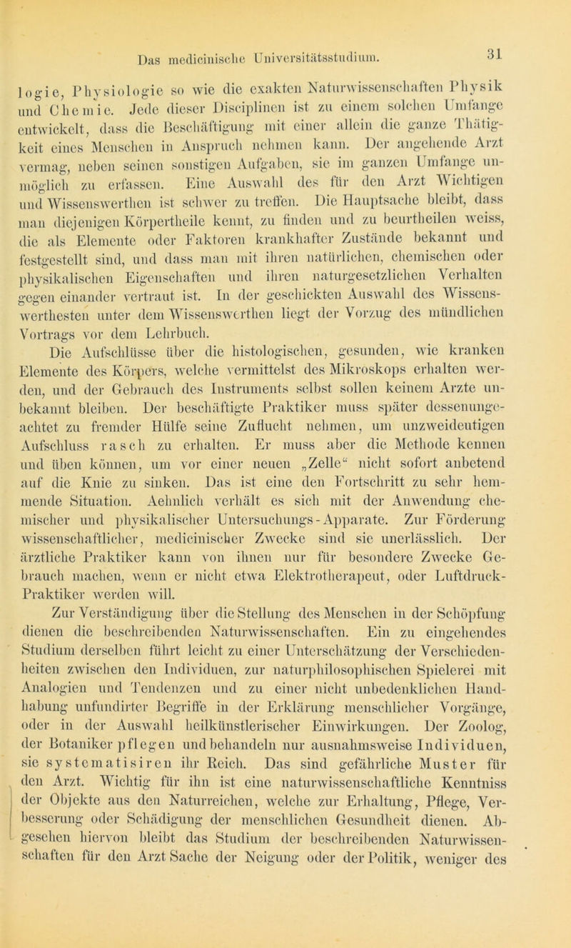 Das medicinisclie Universitätsstudium. log-ie7 Physiologie so wie die exakten Naturwissenschaften Physik und Chemie. Jede dieser Disciplinen ist zu einem solchen Umfange entwickelt, dass die Beschäftigung mit einer allein die ganze Thätig- keit eines Menschen in Anspruch nehmen kann. Der angehende Arzt vermag, neben seinen sonstigen Aufgaben, sie im ganzen Umtange un- möglich zu erfassen. Eine Auswahl des für den Aizt Wichtigen und Wissenswerthen ist schwer zu treffen. Die Hauptsache bleibt, dass man diejenigen Körpertheile kennt, zu finden und zu beurtheilen weiss, die als Elemente oder Faktoren krankhafter Zustände bekannt und festgestellt sind, und dass man mit ihren natürlichen, chemischen oder physikalischen Eigenschaften und ihren naturgesetzlichen Verhalten gegen einander vertraut ist. ln der geschickten Auswahl des Wissens- werthesten unter dem Wissenswerthen liegt der Vorzug des mündlichen Vortrags vor dem Lehrbuch. Die Aufschlüsse über die histologischen, gesunden, wie kranken Elemente des Körpers, welche vermittelst des Mikroskops erhalten wer- den, und der Gebrauch des Instruments selbst sollen keinem Arzte un- bekannt bleiben. Der beschäftigte Praktiker muss später dessenunge- achtet, zu fremder Hülfe seine Zuflucht nehmen, um unzweideutigen Aufschluss rasch zu erhalten. Er muss aber die Methode kennen und üben können, um vor einer neuen „Zelle“ nicht sofort anbetend auf die Knie zu sinken. Das ist eine den Fortschritt zu sehr hem- mende Situation. Aehnlich verhält es sich mit der Anwendung che- mischer und physikalischer Untersuchungs-Apparate. Zur Förderung wissenschaftlicher, medicinisckcr Zwecke sind sie unerlässlich. Der ärztliche Praktiker kann von ihnen nur für besondere Zwecke Ge- brauch machen, wenn er nicht etwa Elektrotherapeut, oder Luftdruck- Praktiker werden will. Zur Verständigung über die Stellung des Menschen in der Schöpfung dienen die beschreibenden Naturwissenschaften. Ein zu eingehendes Studium derselben führt leicht zu einer Unterschätzung der Verschieden- heiten zwischen den Individuen, zur naturphilosophischen Spielerei mit Analogien und Tendenzen und zu einer nicht unbedenklichen Hand- habung unfundirter Begriffe in der Erklärung menschlicher Vorgänge, oder in der Auswahl heilkünstlerischer Einwirkungen. Der Zoolog, der Botaniker pflegen und behandeln nur ausnahmsweise Individuen, sie systematisiren ihr Reich. Das sind gefährliche Muster für den Arzt. Wichtig für ihn ist eine naturwissenschaftliche Kenntniss der Objekte aus den Naturreichen, welche zur Erhaltung, Pflege, Ver- besserung oder Schädigung der menschlichen Gesundheit dienen. Ab- gesehen hiervon bleibt das Studium der beschreibenden Naturwissen- schaften für den Arzt Sache der Neigung oder der Politik, weniger des