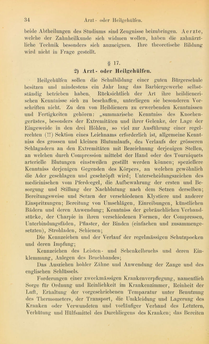 beide Abtlieilungen des Studiums sind Zeugnisse beizubringen. Aerzte, welche der Zahnheilkunde sich widmen wollen, haben die zahnärzt- liche Technik besonders sich anzueignen. Ihre theoretische Bildung wird nicht in Frage gestellt. § 17. 2) Arzt- oder Heilgehiilfen. Heilgehiilfen sollen die Schulbildung einer guten Bürgerschule besitzen und mindestens ein Jahr lang das Barbiergewerbe selbst- ständig betrieben haben. Rücksichtlich der Art ihre heildieneri- schen Kenntnisse sich zu beschaffen, unterliegen sie besonderen Vor- schriften nicht. Zu den von Heildienern zu erwerbenden Kenntnissen und Fertigkeiten gehören: „summarische Kenntnis» des Knochen- gerüstes, besonders der Extremitäten und ihrer Gelenke, der Lage der Eingeweide in den drei Höhlen, so viel zur Ausführung einer regel- rechten (!!) Sektion eines Leichnams erforderlich ist, allgemeine Kennt- niss des grossen und kleinen Blutumlaufs, des Verlaufs der grösseren Schlagadern an den Extremitäten mit Bezeichnung derjenigen Stellen, an welchen durch Compression mittelst der Hand oder des Tourniqucts arterielle Blutungen einstweilen gestillt werden können; speziellere Kenntniss derjenigen Gegenden des Körpers, an welchen gewöhnlich die Ader geschlagen und geschröpft wird; Unterscheidungszeichen des medicinischen vom Pferdeegel, die Aufbewahrung der ersten und Be- sorgung und Stillung der Nachblutung nach dem Setzen derselben; Bereitungsweise und Setzen der verschiedenen Klystiere und anderer Einspritzungen; Bereitung von Umschlägen, Einreibungen, künstlichen Bädern und deren Anwendung; Kenntniss der gebräuchlichen Verband- stücke, der Charpie in ihren verschiedenen Formen, der Compressen, Unterbindungsfäden, Pflaster, der Binden (einfachen und zusammenge- setzten), Strohladen, Schienen; Die Kennzeichen und der Verlauf der regelmässigen Schutzpocken und deren Impfung; Kennzeichen des Leisten- und Schenkelbruchs und deren Ein- klemmung, Anlegen des Bruchbandes; Das Ausziehen hohler Zähne und Anwendung der Zange und des englischen Schlüssels. Forderungen einer zweckmässigen Krankenverpflegung, namentlich Sorge für Ordnung und Reinlichkeit im Krankenzimmer, Reinheit der Luft, Erhaltung der vorgeschriebenen Temparatur unter Benutzung des Thermometers, der Transport, die Umkleidung und Lagerung des Kranken oder Verwundeten und vorläufiger Verband des Letztem, Verhütung und Hülfsinittel des Durchliegcns des Kranken; das Bereiten