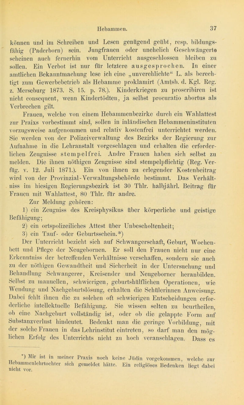 können und im Schreiben und Lesen genügend geübt, resp. bildungs- fällig (Paderborn) sein. Jungfrauen oder unehelich Geschwängerte scheinen auch fernerhin vom Unterricht ausgeschlossen bleiben zu sollen. Ein Verbot ist nur für letztere ausgesprochen. In einer amtlichen Bekanntmachung lese ich eine „unverehlichte“ L. als berech- tigt zum Gewerbebetrieb als Hebamme proklamirt (Amtsb. d. Kgl. Reg. z. Merseburg 1873. S. 15. p. 78.). Kinderkriegen zu proscribiren ist nicht consequent, wenn Kindertödten, ja selbst procuratio abortus als Verbrechen gilt. Frauen, welche von einem Hebammenbezirke durch ein Wahlattest zur Praixs vorbestimmt sind, sollen in inländischen Hebammeninstituten vorzugsweise aufgenommen und relativ kostenfrei unterrichtet werden. Sie werden von der Polizeiverwaltung des Bezirks der Regierung zur Aufnahme in die Lehranstalt vorgeschlagen und erhalten die erforder- lichen Zeugnisse Stempel frei. Andre Frauen haben sich selbst zu melden. Die ihnen nöthigen Zeugnisse sind stempelpflichtig (Reg. Ver- füg. v. 12. Juli 1871.). Ein von ihnen zu erlegender Kostenbeitrag wird von der Provinzial-Verwaltungsbehörde bestimmt. Das Verhält- niss im hiesigen Regierungsbezirk ist 30 Thlr. halbjährl. Beitrag für Frauen mit Wahlattest, 80 Thlr. für andre. Zur Meldung gehören: 1) ein Zeugniss des Kreisphysikus über körperliche und geistige Befähigung; 2) ein ortspolizeiliches Attest über Unbescholtenheit; 3) ein Tauf- oder Geburtsschein.*) Der Unterricht bezieht sich auf Schwangerschaft, Geburt, Wochen- bett und Pflege der Neugebornen. Er soll den Frauen nicht nur eine Erkenntniss der betreffenden Verhältnisse verschaffen, sondern sie auch zu der nöthigen Gewandtheit und Sicherheit in der Untersuchung und Behandlung Schwangerer, Kreisender und Neugeborner heranbilden. Selbst zu manuellen, schwierigen, geburtshtilfliehen Operationen, wie Wendung und Nachgeburtslösung, erhalten die Schülerinnen Anweisung. Dabei fehlt ihnen die zu solchen oft schwierigen Entscheidungen erfor- derliche intellektuelle Befähigung. Sic wissen selten zu beurtheilen, ob eine Nachgeburt vollständig ist, oder ob die gelappte Form auf Substanzverlust hindeutet. Bedenkt man die geringe Vorbildung, mit der solche Frauen in das Lchriustitut cintreten, so darf man den mög- lichen Erfolg des Unterrichts nicht zu hoch veranschlagen. Dass es *) Mir ist in meiner Hebammenlehrtochter sich nicht vor. Praxis noch keine Jüdin vorgekommen, welche zur gemeldet hätte. Lin religiöses Bedenken liegt dabei