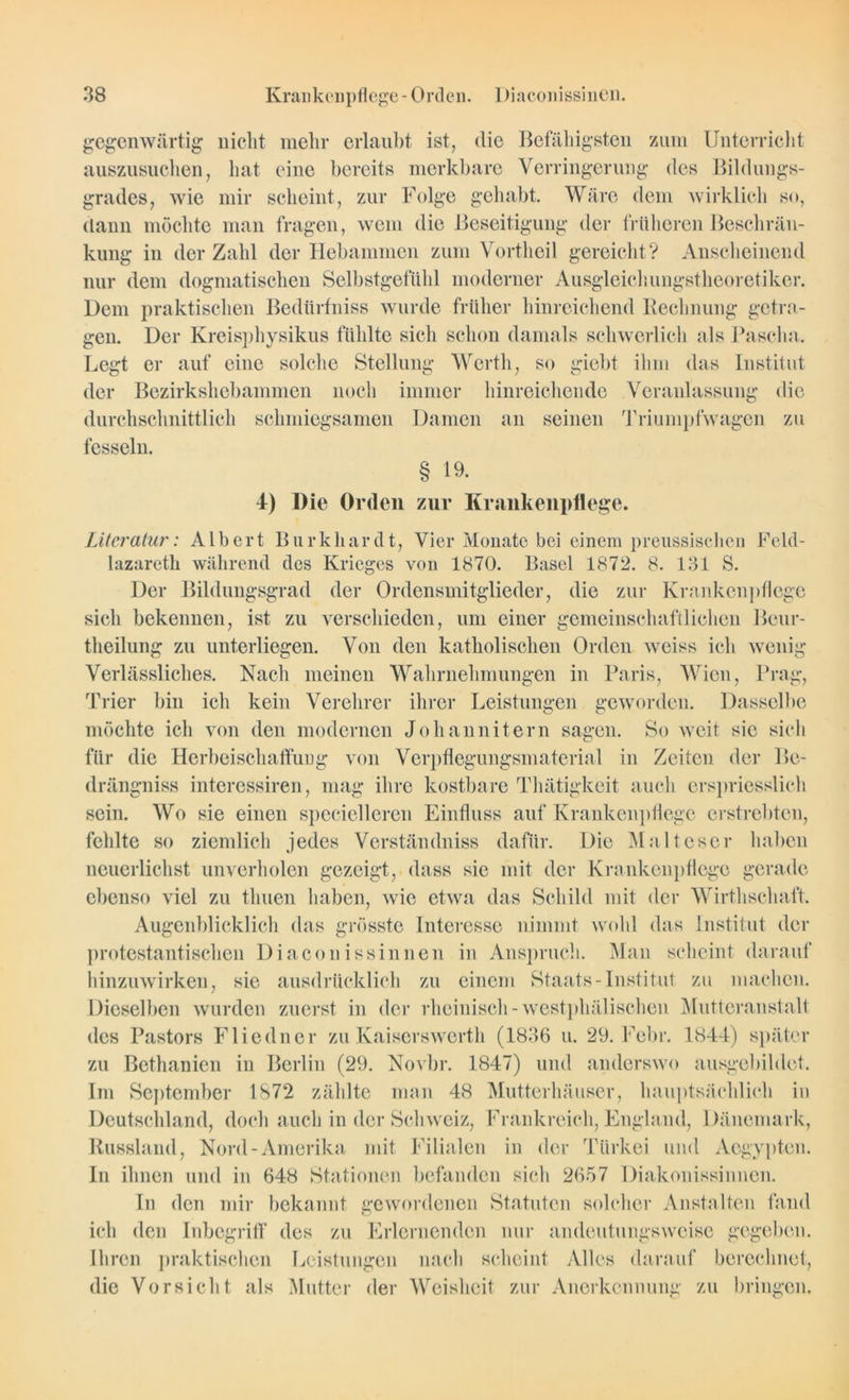 gegenwärtig nicht mehr erlaubt ist, die Befähigsten zum Unterricht auszusuchen, hat eine bereits merkbare Verringerung des Bildungs- grades, wie mir scheint, zur Folge gehabt. Wäre dem wirklich so, dann möchte man fragen, wem die Beseitigung der früheren Beschrän- kung in der Zahl der Hebammen zum Vortheil gereicht? Anscheinend nur dem dogmatischen Selbstgefühl moderner Ausgleichungstheoretiker. Dem praktischen Bedürfniss wurde früher hinreichend Rechnung getra- gen. Der Kreisphysikus fühlte sich schon damals schwerlich als Pascha. Legt er auf eine solche Stellung Werth, so giebt ihm das Institut der Bezirkshebammen noch immer hinreichende Veranlassung die durchschnittlich schmiegsamen Damen an seinen Triumpfwagen zu fesseln. § 19. 4) Die Orden zur Krankenpflege. Literatur: Albert Burkhardt, Vier Monate bei einem preussischen Feld- lazareth während des Krieges von 1870. Basel 1872. 8. 131 S. Der Bildungsgrad der Ordensmitglieder, die zur Krankenpflege sich bekennen, ist zu verschieden, um einer gemeinschaftlichen Beur- theilung zu unterliegen. Von den katholischen Orden weiss ich wenig Verlässliches. Nach meinen Wahrnehmungen in Paris, Wien, Prag, Trier bin ich kein Verehrer ihrer Leistungen geworden. Dasselbe möchte ich von den modernen Johannitern sagen. So weit sic sich für die Herbeischaffung von Verpflegungsmaterial in Zeiten der Bo- drängniss interessiren, mag ihre kostbare Thätigkcit auch erspriesslich sein. Wo sie einen specielleren Einfluss auf Krankenpflege erstrebten, fehlte so ziemlich jedes Verständniss dafür. Die Malteser haben neuerlichst unverholen gezeigt, dass sie mit der Krankenpflege gerade ebenso viel zu tliuen haben, wie etwa das Schild mit der Wirthschaft. Augenblicklich das grösste Interesse nimmt wohl das Institut der protestantischen Diaconissinnen in Anspruch. Man scheint darauf hinzuwirken, sie ausdrücklich zu einem Staats-Institut zu machen. Dieselben wurden zuerst in der rheinisch - westphälischeu Mutteranstalt des Pastors Fliedner zu Kaiserswerth (1836 u. 29. Fcbr. 1844) später zu Bethanien in Berlin (29. Novbr. 1847) und anderswo ausgebildet. Im September 1872 zählte man 48 Mutterhäuser, hauptsächlich in Deutschland, doch auch in der Schweiz, Frankreich, England, Dänemark, Russland, Nord-Amerika mit Filialen in der Türkei und Aegypten. In ihnen und in 648 Stationen befanden sich 2657 Diakonissinnen. In den mir bekannt gewordenen Statuten solcher Anstalten fand ich den Inbegriff des zu Erlernenden nur andeutungsweise gegeben. Ihren praktischen Leistungen nach scheint Alles darauf berechnet, die Vorsicht als Mutter der Weisheit zur Anerkennung zu bringen.