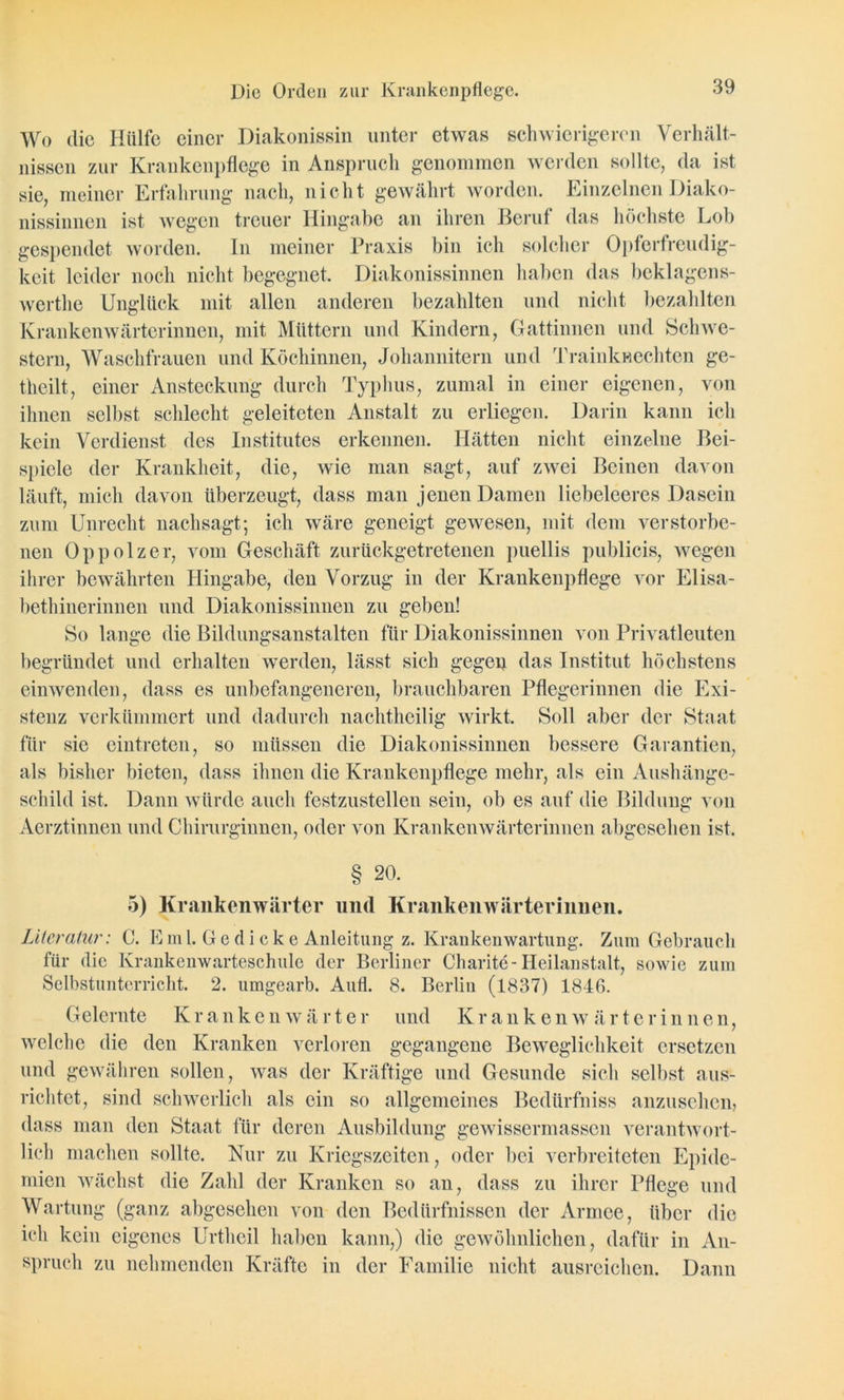 Die Orden zur Krankenpflege. Wo die Hülfe einer Diakonissin unter etwas schwierigeren Verhält- nissen zur Krankenpflege in Anspruch genommen werden sollte, da ist sie, meiner Erfahrung nach, nicht gewährt worden. Einzelnen Diako- nissinnen ist wegen treuer Hingabe an ihren Beruf das höchste Lob gespendet worden. In meiner Praxis bin ich solcher Opferfreudig- keit leider noch nicht begegnet. Diakonissinnen haben das beklagens- werthe Unglück mit allen anderen bezahlten und nicht bezahlten Krankenwärterinnen, mit Müttern und Kindern, Gattinnen und Schwe- stern, Waschfrauen und Köchinnen, Johannitern und Trainkwechten ge- theilt, einer Ansteckung durch Typhus, zumal in einer eigenen, von ihnen selbst schlecht geleiteten Anstalt zu erliegen. Darin kann ich kein Verdienst des Institutes erkennen. Hätten nicht einzelne Bei- spiele der Krankheit, die, wie man sagt, auf zwei Beinen davon läuft, mich davon überzeugt, dass man jenen Damen liebeleeres Dasein zum Unrecht nachsagt; ich wäre geneigt gewesen, mit dem verstorbe- nen Oppolzer, vom Geschäft zurückgetretenen puellis publicis, wegen ihrer bewährten Hingabe, den Vorzug in der Krankenpflege vor Elisa- bethinerinnen und Diakonissinnen zu geben! So lange die Bildungsanstalten für Diakonissinnen von Privatleuten begründet und erhalten werden, lässt sich gegen das Institut höchstens einwenden, dass es unbefangeneren, brauchbaren Pflegerinnen die Exi- stenz verkümmert und dadurch nachtheilig wirkt. Soll aber der Staat für sie eintreten, so müssen die Diakonissinnen bessere Garantien, als bisher bieten, dass ihnen die Krankenpflege mehr, als ein Aushänge- schild ist. Dann würde auch festzustellen sein, ob es auf die Bildung von Aerztinnen und Chirurginnen, oder von Krankenwärterinnen abgesehen ist. § 20. 5) Krankenwärter und Krankenwärterinnen. Literatur: C. Eml. Gedicke Anleitung z. Krankenwartung. Zum Gebrauch für die Krankenwarteschule der Berliner Charite-Heilanstalt, sowie zum Selbstunterricht. 2. umgearb. Aufl. 8. Berlin (1837) 1846. Gelernte Krankenwärter und Kranken Wärterinnen, welche die den Kranken verloren gegangene Beweglichkeit ersetzen und gewähren sollen, was der Kräftige und Gesunde sich selbst aus- richtet, sind schwerlich als ein so allgemeines Bedürfniss anzusehen, dass man den Staat für deren Ausbildung gewissermassen verantwort- lich machen sollte. Nur zu Kriegszeiten, oder bei verbreiteten Epide- mien wächst die Zahl der Kranken so an, dass zu ihrer Pflege und Wartung (ganz abgesehen von den Bedürfnissen der Armee, über die ich kein eigenes Urtheil haben kann,) die gewöhnlichen, dafür in An- spruch zu nehmenden Kräfte in der Familie nicht ausreichen. Dann