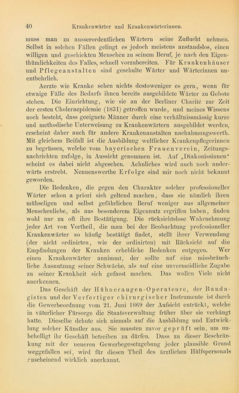 muss man zu ausserordentlichen Wärtern seine Zuflucht nehmen. Selbst in solchen Fällen gelingt es jedoch meistens anstandslos, einen willigen und geschickten Menschen zu seinem Beruf, je nach den Eigen- tümlichkeiten des Falles, schnell vorzubereiten. Für Krankenhäuser und Pflegeanstalten sind geschulte Wärter und Wärterinnen un- entbehrlich. Aerzte wie Kranke sehen nichts destoweniger es gern, wenn für etwaige Fälle des Bedarfs ihnen bereits ausgebildete Wärter zu Gebote stellen. Die Einrichtung, wie sie an der Berliner Charite zur Zeit der ersten Choleraepidemie (1831) getroffen wurde, und meines Wissens noch besteht, dass geeignete Männer durch eine verhältnissmässig kurze und methodische Unterweisung zu Krankenwärtern ausgebildet werden, erscheint daher auch für andere Krankenanstalten nachahmungswerth. Mit gleichem Beifall ist die Ausbildung weltlicher Krankenpflegerinnen zu begrüssen, welche vom bayerischen Frauen verein, Zeitungs- nachrichten zufolge, in Aussicht genommen ist. Auf „Diakonissinnen“ scheint cs dabei nicht abgesehen. Aehnliches wird auch noch ander- wärts erstrebt. Nennenswcrthe Erfolge sind mir noch nicht bekannt geworden. Die Bedenken, die gegen den Charakter solcher professioneller Wärter schon a priori sicli geltend machen, dass sie nämlich ihren mühseligen und selbst gefährlichen Beruf weniger aus allgemeiner Menschenliebe, als aus besonderem Eigennutz ergriffen haben, finden wohl nur zu oft ihre Bestätigung. Die rücksichtslose Wahrnehmung jeder Art von Vortheil, die man bei der Beobachtung professioneller Krankenwärter so häufig bestätigt findet, stellt ihrer Verwendung (der nicht ordinirten, wie der ordinirten) mit Rücksicht auf die Empfindungen der Kranken erhebliche Bedenken entgegen. Wer einen Krankenwärter annimmt, der sollte auf eine missbräuch- liche Ausnutzung seiner Schwäche, als auf eine unvermeidliche Zugabe zu seiner Krankheit sich gefasst machen. Das wollen Viele nicht anerkennen. Das Geschäft der 11 ühneraugen-Operateure, der Band a- gisteil und der Verfertiger c hirurgischer Instrumente ist durch die Gewerbeordnung vom 21. Juni 1869 der Aufsicht entrückt, welche in väterlicher Fürsorge die Staatsverwaltung früher über sie verhängt hatte. Dieselbe dehnte sich niemals auf die Ausbildung und Entwick- lung solcher Künstler aus. Sie mussten zuvor geprüft sein, um un- behelligt ihr Geschäft betreiben zu dürfen. Dass zu dieser Beschrän- kung mit der neueren Gewerbegesetzgebung jeder plausible Grund weggefallen sei, wird für diesen Theil des ärztlichen Hülfspersonals anscheinend wirklich anerkannt.
