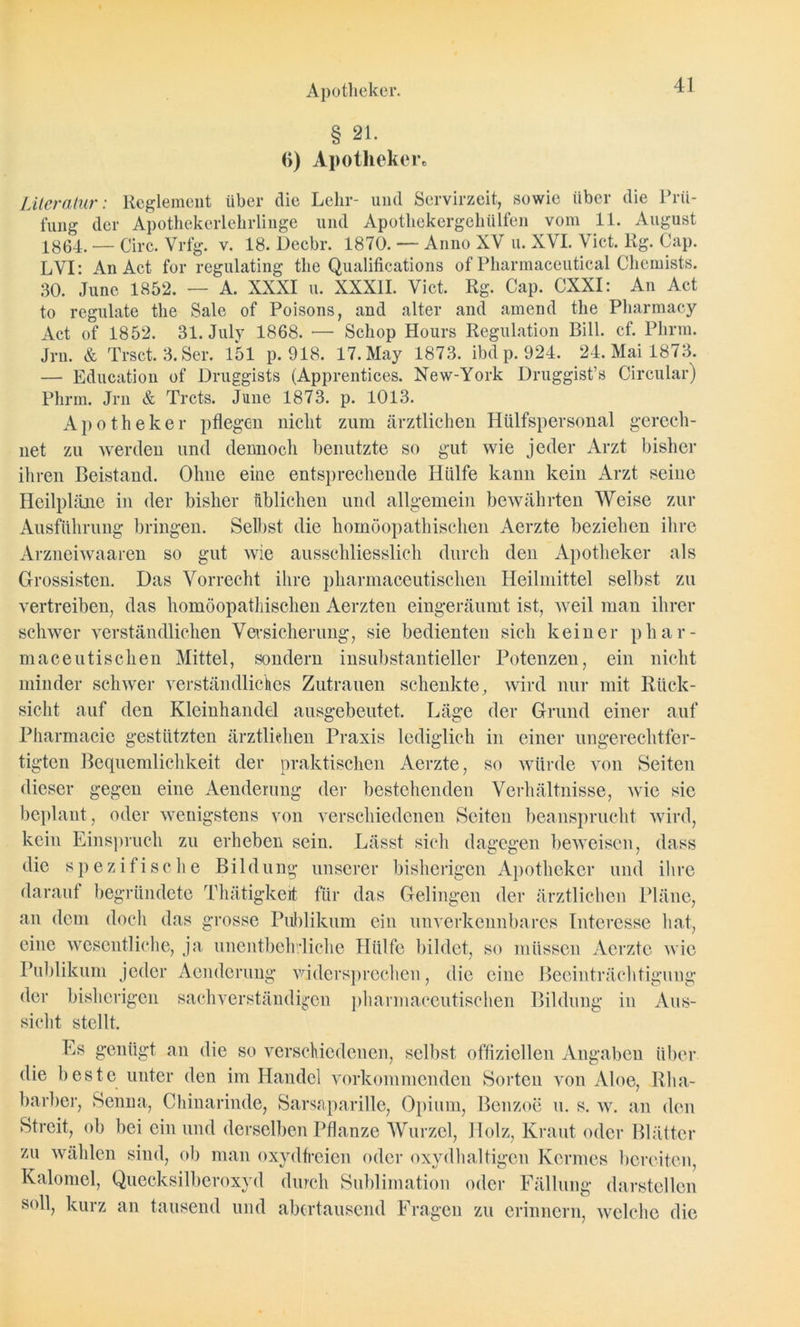 Apotheker. § 21. <») Apotheker« Literatur: Reglement über die Lehr- und Servirzeit, sowie über die Prü- fung der Apothekerlehrlinge und Apotliekergeliiilfen vom 11. August 1864. — Circ. Vrfg. v. 18. Decbr. 1870. — Anno XV u. XVL Vict. Rg. Cap. LVI: An Act for regulating the Qualifications of Pharmaceutical Chemists. 30. June 1852. — A. XXXI u. XXXII. Vict. Rg. Cap. CXXI: An Act to regulate the Sale of Poisons, and alter and amend the Pharmacy Act of 1852. 31. July 1868. — Scliop Hours Regulation Bill. cf. Phrm. Jrn. & Trsct. 3. Ser. 151 p. 918. 17. May 1873. ibd p. 924. 24. Mai 1873. — Education of Druggists (Apprentices. New-York Druggist’s Circular) Phrm. Jrn & Trcts. June 1873. p. 1013. Apotheker pflegen nicht zum ärztlichen Hülfspersonal gerech- net zu werden und dennoch benutzte so gut wie jeder Arzt bisher ihren Beistand. Ohne eine entsprechende Hülfe kann kein Arzt seine Heilpläne in der bisher üblichen und allgemein bewährten Weise zur Ausführung bringen. Selbst die homöopathischen Aerzte beziehen ihre Arzneiwaaren so gut wie ausschliesslich durch den Apotheker als Grossisten. Das Vorrecht ihre pharmaceutischen Heilmittel selbst zu vertreiben, das homöopathischen Aerzten eingeräumt ist, weil man ihrer schwer verständlichen Versicherung, sie bedienten sich keiner phar- maceutisclien Mittel, sondern insubstantieller Potenzen, ein nicht minder schwer verständliches Zutrauen schenkte, wird nur mit Rück- sicht auf den Kleinhandel ausgebeutet. Läge der Grund einer auf Pharmacie gestützten ärztlichen Praxis lediglich in einer ungerechtfer- tigten Bequemlichkeit der praktischen Aerzte, so würde von Seiten dieser gegen eine Aendeiung der bestehenden Verhältnisse, wie sic beplant, oder wenigstens von verschiedenen Seiten beansprucht wird, kein Einspruch zu erheben sein. Lässt sich dagegen beweisen, dass die spezifische Bildung unserer bisherigen Apotheker und ihre darauf begründete Thätigkeit für das Gelingen der ärztlichen Pläne, an dem doch das grosse Publikum ein unverkennbares Interesse hat, eine wesentliche, ja unentbehrliche Hülfe bildet, so müssen Aerzte wie Publikum jeder Aenderung widersprechen, die eine Beeinträchtigung der bisherigen sachverständigen pharmaceutischen Bildung in Aus- sicht stellt. Es genügt an die so verschiedenen, selbst offiziellen Angaben über die beste unter den im Handel vorkommenden Sorten von Aloe, Rha- barber, Senna, Chinarinde, Sarsaparille, Opium, Benzoe u. s. w. an den Streit, ob bei ein und derselben Pflanze Wurzel, Holz, Kraut oder Blätter zu wählen sind, ob man oxydfreien oder oxydhaltigen Kermes bereiten, Kaloniel, Quecksilberoxyd durch Sublimation oder Fällung darstellen soll, kurz an tausend und abertausend Fragen zu erinnern, welche die