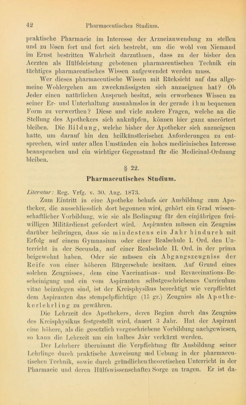 praktische Pharmacie im Interesse der Arzneianwendung zu stellen und zu lösen fort und fort sich bestrebt, um die wohl von Niemand im Ernst bestritten Wahrheit darzuthuen, dass zu der bisher den Aerztcn als Hülfsleistung gebotenen pharmaceutischen Technik ein tüchtiges pharmaceutisches Wissen aufgewendet werden muss. Wer dieses pharmaceutische Wissen mit Rücksicht auf das allge- meine Wohlergehen am zweckmässigsten sich anzueignen hat? Ob Jeder einen natürlichen Anspruch besitzt, sein erworbenes Wissen zu seiner Er- und Unterhaltung ausnahmslos in der gerade ihm bequemen Form zu verwerthen? Diese und viele andere Fragen, welche an die Stellung des Apothekers sich anknüpfen, können hier ganz unerörtert bleiben. Die Bildung, welche bisher der Apotheker sich anzueignen hatte, um darauf hin den heilkünstlerischen Anforderungen zu ent- sprechen, wird unter allen Umständen ein hohes medicinisches Interesse beanspruchen und ein wichtiger Gegenstand für die Medicinal-Ordnung bleiben. § 22. Pharmaceutisches Studium. Literatur: Reg. Vrfg. v. 30. Aug. 1873. Zum Eintritt in eine Apotheke behufs der Ausbildung zum Apo- theker, die ausschliesslich dort begonnen wird, gehört ein Grad wissen- schaftlicher Vorbildung, wie sie als Bedingung für den einjährigen frei- willigen Militärdienst gefordert wird. Aspiranten müssen ein Zeugniss darüber beibringen, dass sie mindestens ein Jahr hindurch mit O 7 Erfolg auf einem Gymnasium oder einer Realschule I. Ord. den Un- terricht in der Seeunda, auf einer Realschule II. Ord. in der prima beigewohnt haben. Oder sie müssen ein Abgangszeugniss der Reife von einer höheren Bürgerschule besitzen. Auf Grund eines solchen Zeugnisses, dom eine Vaccinations- und Revaccinations-Be- scheinigung und ein vom Aspiranten selbstgeschriebenes Curriculum vitac beizulegen sind, ist der Kreisphysikus berechtigt wie verpflichtet dem Aspiranten das stempelpflichtige (15 gr.) Zeugniss als Apothe- ke r l e h r 1 ing zu gewähren. Die Lehrzeit des Apothekers, deren Beginn durch das Zeugniss des Kreisphysikus festgestellt wird, dauert 3 Jahr. Hat der Aspirant eine höhere, als die gesetzlich vorgeschriebene Vorbildung nachgewiesen, so kann die Lehrzeit um ein halbes Jahr verkürzt werden. Der Lehrherr übernimmt die Verpflichtung für Ausbildung seiner Lehrlinge durch praktische Anweisung mul Uebung in der pharmaccu- tischen Technik, sowie durch gründlichen theoretischen Unterricht in der Pharmacie und deren IIülfswisscnschaften Sorge zu tragen. Er ist da-