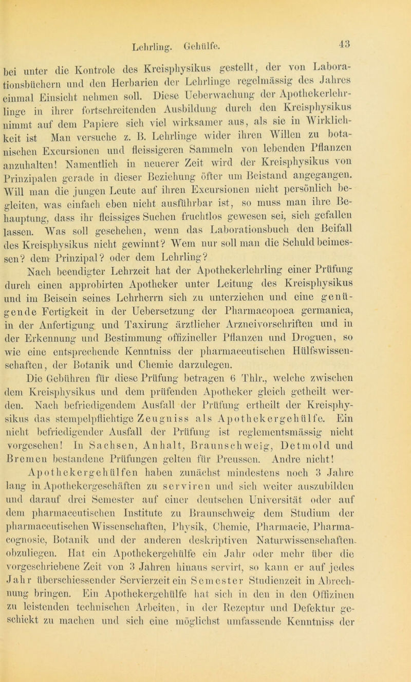Lehrling. Gehülfe. gen de Fertigkeit in der Uebersetzun in der Anfertigung und Taxirung bei unter die Kontrole des Kreisphysikus gestellt, der von Labora- tionsbüchern und den Herbarien der Lehrlinge regelmässig des Jahres einmal Einsicht nehmen soll. Diese Ueberwaclmng der Apothekerlehr- linge in ihrer fortschreitenden Ausbildung durch den Kreisphysikus nimmt auf dem Papiere sich viel wirksamer aus, als sie in A\ iiklich- keit ist Man versuche z. B. Lehrlinge wider ihren Willen zu bota- nischen Excursionen und fleissigeren Sammeln von lebenden Pflanzen anzuhalten! Namentlich in neuerer Zeit wird der Kreisphysikus von Prinzipalen gerade in dieser Beziehung öfter um Beistand angegangen. Will man die jungen Leute auf ihren Excursionen nicht persönlich be- gleiten, was einfach eben nicht ausführbar ist, so muss man ihre Be- hauptung, dass ihr fleissiges Suchen fruchtlos gewesen sei, sich gefallen lassen. Was soll geschehen, wenn das Laborationsbuch den Beifall des Kreisphysikus nicht gewinnt? Wem nur soll man die Schuld beimes- sen? dem Prinzipal? oder dem Lehrling? Nach beendigter Lehrzeit hat der Apothekerlehrling einer Prüfung durch einen approbirten Apotheker unter Leitung des Kreisphysikus und im Beisein seines Lehrherrn sich zu unterziehen und eine genii- der Pharmacopoea germanica, ärztlicher Arzneivorschriften und in der Erkennung und Bestimmung offizincller Pflanzen und Droguen, so wie eine entsprechende Kenntniss der pharmaceutischen Hülfswissen- schaften, der Botanik und Chemie darzulegen. Die Gebühren für diese Prüfung betragen 6 Thlr., welche zwischen dem Kreisphysikus und dem prüfenden Apotheker gleich getheilt wer- den. Nach befriedigendem Ausfall der Prüfung crtheilt der Kreisphy- sikus das stempelpflichtige Zeugniss als Apothekergehülfe. Ein nicht befriedigender Ausfall der Prüfung ist reglementsmässig nicht vorgesehen! ln Sachsen, Anhalt, Braun schweig, Detmold und Bremen bestandene Prüfungen gelten für Preusscn. Andre nicht! Ap othekergehülfen haben zunächst mindestens noch 3 Jahre lang in Apothekergeschäften zu serviren und sich weiter auszubilden und darauf drei Semester auf einer deutschen Universität oder auf dem pharmaceutischen Institute zu Braunschweig dem Studium der pharmaceutischen Wissenschaften, Physik, Chemie, Pharmacie, Pliarma- cognosie, Botanik und der anderen deskriptiven Naturwissenschaften., obzuliegen. Hat ein Apothekergehülfe ein Jahr oder mehr über die vorgeschriebene Zeit von 3 Jahren hinaus servirt, so kann er auf jedes Jahr überschiessender Servierzeit ein Semester Studienzeit in Abrech- nung bringen. Ein Apothekergehülfe hat sich in den in den Offizinen zu leistenden technischen Arbeiten, in der Rezeptur und Defektur ge- schickt zu machen und sich eine möglichst umfassende Kenntniss der