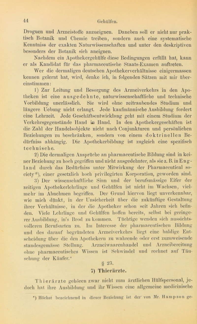 Droguen und Arzneistoffe anzueignen. Daneben soll er nicht nur prak- tisch Botanik und Chemie treiben, sondern auch eine systematische Kenntniss der exakten Naturwissenschaften und unter den deskriptiven besonders der Botanik sich aneignen. Nachdem ein Apothekergeh Ulfe diese Bedingungen erfüllt hat, kann er als Kandidat für das pharmaceutische Staats-Examen auftreten. Wer die dermaligen deutschen Apotheker Verhältnisse einigermassen kennen gelernt hat, wird, denke ich, in folgenden Sätzen mit mir über- einstimmen : 1) Zur Leitung und Besorgung des Arzneiverkehrs in den Apo- theken ist eine ausgedehnte, naturwissenschaftliche und technische Vorbildung unerlässlich. Sie wird ohne zeitraubendes Studium und längere Uebung nicht erlangt. Jede kaufmännische Ausbildung fordert eine Lehrzeit. Jede Geschäftsentwicklung geht mit einem Studium der Verkehrsgegenstände Hand in Hand. In den Apothekergeschäften ist die Zahl der Handelsobjekte nicht nach Conjunkturen und persönlichen Beziehungen zu beschränken, sondern von einem doktrinellen Be- dürfniss abhängig. Die Apothekerbildung ist zugleich eine spezifisch technische. 2) Die dermaligen Ansprüche an pharmaceutische Bildung sind in kei- ner Beziehung zu hoch gegriffen und nicht ausgedehnter, als siez. B. in Eng- land durch das Bediirfniss unter Mitwirkung der Pharmaceutical so- ciety *), einer gesetzlich hoch privilegirten Korporation, geworden sind. 3) Der wissenschaftliche Sinn und der berufsmässige Eifer der zeitigen Apothekerlehrlinge und Gchülfcn ist nicht im Wachsen, viel- mehr im Abnehmen begriffen. Der Grund hiervon liegt unverkennbar, wie mich dünkt, in der Unsicherheit über die zukünftige Gestaltung ihrer Verhältnisse, in der die Apotheker schon seit Jahren sich befin- den. Viele Lehrlinge und Gehülfen hoffen bereits, selbst bei geringe- rer Ausbildung, in’s Brod zu kommen. Tüchtige wenden sich aussichts- volleren Berufsarten zu. Im Interesse der pharmaceutischeu Bildung und des darauf begründeten Arzneiverkehrs liegt eine baldige Ent- scheidung über die den Apothekern zu wahrende oder erst zuzuweisende standosgemässc Stellung. Arzneiwaarenhandel und Arzneibereitung ohne pharmaceutisches Wissen ist Schwindel und rechnet auf Täu- schung der Käufer § 23. 7) Thierärzte. Thierärzte gehören zwar nicht zum doch hat ihre Ausbildung und ihr Wissen ärztlichen Hiilfspersonal, je- eine allgemeine medicinische *) Höchst bezeichnend in dieser Beziehung ist der' von Mr. Hampson ge-