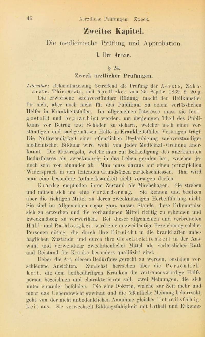 Zweites Kapitel. Die medicinische Prüfung und Approbation. I. Der Aerzte. § 24. Zweck ärztlicher Prüfungen. Literatur: Bekanntmachung betreffend die Prüfung der Aerzte, Zahn- ärzte, Thierärzte, und Apotheker vom 25. Septbr. 1869. 8. 20p. Die erworbene sachverständige Bildung macht den Heilkünstler für sich, aber noch nicht für das Publikum zu einem verlässlichen Helfer in Krankheitsfällen. Im allgemeinen Interesse muss sie fest- gestellt. und beglaubigt werden, um denjenigen Tlieil des Publi- kums vor Betrug und Schaden zu sichern, welcher nach einer ver- ständigen und sachgemässen Hülfe in Krankheitsfällen Verlangen trägt. Die Nothwendigkeit einer öffentlichen Beglaubigung sachverständiger medicinischer Bildung wird wohl von jeder Medicinal - Ordnung aner- kannt. Die Massregcln, welche man zur Befriedigung des anerkannten Bedürfnisses als zweckmässig in das Leben gerufen hat, weichen je- doch sehr von einander ab. Man muss daraus auf einen prinzipiellen Widerspruch in den leitenden Grundsätzen zurückschliessen. Ihm wird man eine besondere Aufmerksamkeit nicht versagen dürfen. Kranke empfinden ihren Zustand als Missbehagen. Sie streben und mühen sich um eine Veränderung. Sie kennen und besitzen aber die richtigen Mittel zu deren zweckmässigen Herbeiführung nicht. Sie sind im Allgemeinen sogar ganz ausser Stande, diese Erkenntniss sich zu erwerben und die vorhandenen Mittel richtig zu erkennen und zweckmässig zu verwerthen. Bei dieser allgemeinen und verbreiteten Ilülf- und Ratlilosigkeit wird eine unzweideutige Bezeichnung solcher Personen nötliig, die durch ihre Einsicht in die krankhaften unbe- haglichen Zustände und durch ihre Geschicklichkeit in der Aus- wahl und Verwendung zweckdienlicher Mittel als verlässlicher Rath und Beistand für Kranke besonders qualifizirt sind. Heber die Art, diesem Bedürfniss gerecht zu werden, bestehen ver- schiedene Ansichten. Zunächst herrschen über die Persönlich- keit, die dem heilbedürftigen Kranken die vertrauenswürdige Hiilfs- person bezeichnen und charakterisiren soll, zwei Meinungen, die sich unter einander befehden. Die eine Doktrin, welche zur Zeit mehr und mehr das Uebergewicht gewinnt und die öffentliche Meinung beherrscht, geht von der nicht unbedenklichen Annahme gleicher Urtheilsfäh ig- keit aus. Sie verwechselt Bildungsfähigkeit mit Urtheil und Erkennt-