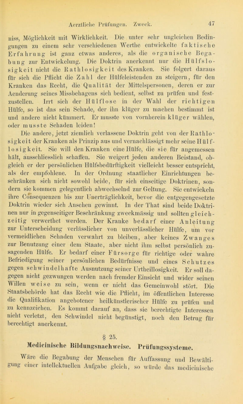 niss, Möglichkeit mit Wirklichkeit. Die unter sehr ungleichen Bedin- gungen zu einem sehr verschiedenen Werthe entwickelte faktische Erfahrung ist ganz etwas anderes, als die organische Bega- bung zur Entwickelung. Die Doktrin anerkennt nur die Hiilfslo- sigkeit nicht die Ratlilo sigkei t des Kranken. Sie folgert daraus für sich die Pflicht die Zahl der Iiülfeleistenden zu steigern, für den Kranken das Recht, die Qualität der Mittelspersonen, deren er zur Aenderung seines Missbehagens sich bedient, selbst zu prüfen und fest- zustellen. Irrt sich der Hü 1 fl ose in der Wahl der richtigen Hülfe, so ist das sein Schade, der ihn klüger zu machen bestimmt ist und andere nicht kümmert. Er musste von vornherein klüger wählen, oder musste Schaden leiden! Die andere, jetzt ziemlich verlassene Doktrin geht von derRathlo- sigkeit der Kranken als Prinzip aus und vernachlässigt mehr seine H ü 1 f- lo sigkeit. Sie will den Kranken eine Hülfe, die sie für angemessen hält, ausschliesslich schaffen. Sie weigert jeden anderen Beistand, ob- gleich er der persönlichen Hülfsbedürftigkeit vielleicht besser entspricht, als der empfohlene. In der Ordnung staatlicher Einrichtungen be- schränken sich nicht sowohl beide, für sich einseitige Doktrinen, son- dern sie kommen gelegentlich abwechselnd zur Geltung. Sie entwickeln ihre Cönsequenzcn bis zur Unerträglichkeit, bevor die entgegengesetzte Doktrin wieder sich Ansehen gewinnt. In der Tliat sind beide Doktri- nen nur in gegenseitiger Beschränkung zweckmässig und sollten gleich- zeitig verwerthet werden. Der Kranke bedarf einer Anleitung zur Unterscheidung verlässlicher von unverlässlicher Hülfe, um vor vermeidlichen Schaden verwahrt zu bleiben, aber keines Zwanges zur Benutzung einer dem Staate, aber nicht ihm selbst persönlich zu- sagenden Hülfe. Er bedarf einer F ürsorge für richtig'e oder wahre Befriedigung seiner persönlichen Bedürfnisse und eines Schutzes gegen schwindelhafte Ausnutzung seiner Urtheillosigkeit. Er soll da- gegen nicht gezwungen werden nach fremder Einsicht und wider seinen Willen weise zu sein, wenn er nicht das Gemeinwohl stört. Die Staatsbehöide hat das Recht wie die Pflicht, im öffentlichen Interesse die Qualifikation angebotener heilkünstlerischer Hülfe zu prüfen und zu kcnnzcichen. Es kommt darauf an, dass sie berechtigte Interessen nicht verletzt, den Schwindel nicht begünstigt, noch den Betrug für berechtigt anerkennt. § 25. Medicinische Bildungsnachwei.se. Prüfungssysteme. Wäre die Begabung der Menschen für Auffassung und Bewälti- gung einer intellektuellen Aufgabe gleich, so würde das medicinische
