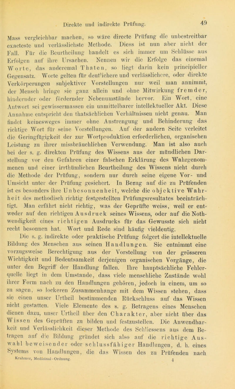 Direkte und indirekte Prüfung. Muss vergleichbar machen, so wäre directe Prüfung die unbestreitbar exacteste und verlässlichste Methode. Diess ist nun aber nicht der Fall. Für die Beurtheilung handelt es sich immer um Schlüsse aus Erfolgen auf ihre Ursachen. Nennen wir die Erfolge das einemal Worte, das andercmal Tbaten, so liegt darin kein principieller Gegensatz. Worte gelten für deutlichere und verlässlichere, oder direkte Verkörperungen subjektiver Vorstellungen nur weil man annimmt, der Mensch bringe sie ganz allein und ohne Mitwirkung fremder, hindernder oder fördernder Nebenumstände hervor. Ein Wort, eine Antwort sei gewissermassen ein unmittelbarer intellektueller Akt. Diese Annahme entspricht den thatsächlichen Verhältnissen nicht genau. Man findet keinesweges immer ohne Anstrengung und Behinderung das richtige Wort für seine Vorstellungen. Auf der andern Seite verleitet die Geringfügigkeit der zur Wortproduktion erforderlichen, organischen Leistung zu ihrer missbräuchlichen Verwendung. Man ist also auch bei der s. g. direkten Prüfung des Wissens aus der mündlichen Dar- stellung vor den Gefahren einer falschen Erklärung des Wahrgenom- menen und einer irrthümlichen Beurtheilung des Wissens nicht durch die Methode der Prüfung, sondern nur durch seine eigene Vor- und Umsicht unter der Prüfung gesichert. In Bezug auf die zu Prüfenden ist es besonders ihre Unbesonnenheit, welche die objektive Wahr- heit des methodisch richtig festgestellten Prüfungsresultates beeinträch- tigt. Man erfährt nicht richtig, was der Geprüfte weiss, weil er ent- weder auf den richtigen Ausdruck seines Wissens, oder auf die Noth- wendigkeit eines richtigen Ausdrucks für das Gewusste sich nicht recht besonnen hat. Wort und Rede sind häufig vieldeutig. Die s. g. indirekte oder praktische Prüfung folgert die intellektuelle Bildung des Menschen aus seinen Handlungen. Sie entnimmt eine vorzugsweise Berechtigung aus der Vorstellung von der grösseren Wichtigkeit und Bedeutsamkeit derjenigen organischen Vorgänge, die unter den Begriff der Handlung fallen. Ihre hauptsächliche Fehler- quelle liegt in dem Umstande, dass viele menschliche Zustände wohl ihrer Form nach zu den Handlungen gehören, jedoch in einem, um so zu sagen, so lockeren Zusammenhänge mit dem Wissen stehen, dass sie einen unser Urtheil bestimmenden Rückschluss auf das Wissen nicht gestatten, \ iele Elemente des s. g. Betragens eines Menschen dienen dazu, unser Urtheil über den Charakter, aber nicht über das Wissen des Geprüften zu bilden und festzustellen. Die Anwendbar- keit und Verlässlichkeit dieser Methode des Schliessens aus dem Be- tragen auf die Bildung gründet sich also auf die richtige Aus- wahl beweisender oder schlussfähiger Handlungen, d. h. eines Systems von Handlungen, die das Wissen des zu Prüfenden nach Krahmer, Medicinal - Ordnung. .1
