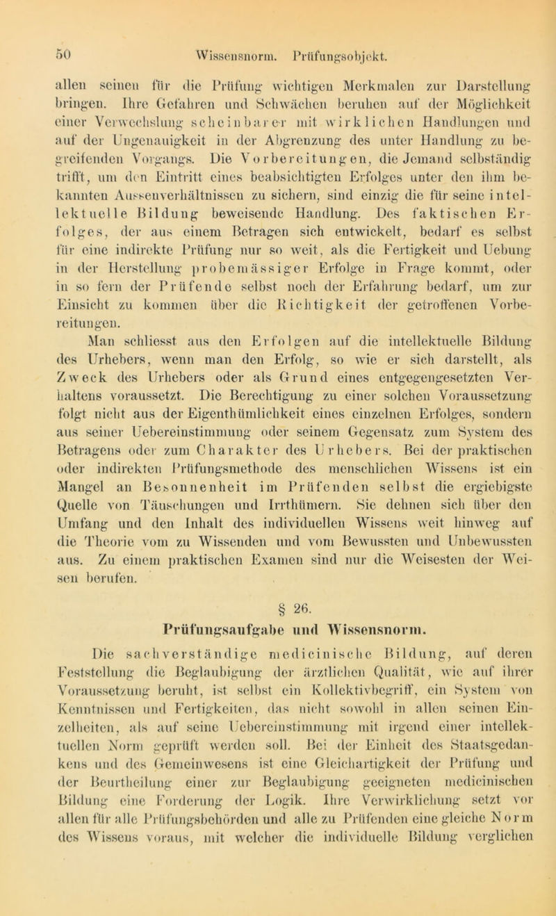 allen seinen für die Prüfung wichtigen Merkmalen zur Darstellung bringen. Ihre Gefahren und Schwächen beruhen auf der Möglichkeit einer Verwechslung scheinbarer mit wirklichen Handlungen und auf der Ungenauigkeit in der Abgrenzung des unter Handlung zu be- greifenden Vorgangs. Die Vorbereitungen, die Jemand selbständig trifft, um den Eintritt eines beabsichtigten Erfolges unter den ihm be- kannten Ausseuverkältnissen zu sichern, sind einzig die für seine intel- lektuelle Bildung beweisende Handlung. Des faktischen Er- folges, der aus einem Betragen sich entwickelt, bedarf es selbst für eine indirekte Prüfung nur so weit, als die Fertigkeit und Hebung- in der Herstellung probemässiger Erfolge in Frage kommt, oder in so fern der Prüfende selbst noch der Erfahrung bedarf, um zur Einsicht zu kommen über die Richtigkeit der getroffenen Vorbe- reitungen. Man schliesst aus den Erfolgen auf die intellektuelle Bildung des Urhebers, wenn man den Erfolg, so wie er sich darstellt, als Zw eck des Urhebers oder als Grund eines entgegengesetzten Ver- haltens voraussetzt. Die Berechtigung zu einer solchen Voraussetzung folgt nicht aus der Eigenthümlichkeit eines einzelnen Erfolges, sondern aus seiner Uebereinstimmuug oder seinem Gegensatz zum System des Betragens oder zum Charakter des Urhebers. Bei der praktischen oder indirekten Prüfungsmethode des menschlichen Wissens ist ein Mangel an Besonnenheit im Prüfenden selbst die ergiebigste Quelle von Täuschungen und Irrthtimern. Sie dehnen sich über den Umfang und den Inhalt des individuellen Wissens weit hinweg auf die Theorie vom zu Wissenden und vom Bewussten und Unbewussten aus. Zu einem praktischen Examen sind nur die Weisesten der Wei- sen berufen. § 26. Prüflingsaufgabe und Wissensnorm. Die sachverständige mcdieinisehe Bildung, auf deren Feststellung die Beglaubigung der ärztlichen Qualität, wie auf ihrer Voraussetzung beruht, ist selbst ein Kollektivbegriff, ein System von Kenntnissen und Fertigkeiten, das nicht sowohl in allen seinen Ein- zelheiten, als auf seine Uebereinstimmung mit irgend einer intellek- tuellen Norm geprüft werden soll. Bei der Einheit des Staatsgedan- kens und des Gemeinwesens ist eine Gleichartigkeit der Prüfung und der Beurtheilung einer zur Beglaubigung geeigneten mcdicinischen Bildung eine Forderung der Logik. Ihre Verwirklichung setzt vor allen für alle Prüfungsbehörden und alle zu Prüfenden eine gleiche N orm des Wissens voraus, mit welcher die individuelle Bildung verglichen