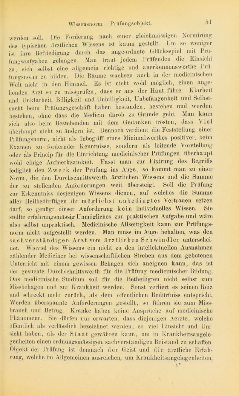 Wissensnorm. Priifungsobjekt. gleich massigen Normirung werden soll. Die Forderung nach einer des typischen ärztlichen Wissens ist kaum gestellt. Fm so wenigei ist ihre Befriedigung durch das angeordnete Glücksspiel mit Prü- fungsaufgaben gelungen. Man traut jedem Prüfenden die Einsicht zu, sich selbst eine allgemein richtige und anerkennenswerthe Prü- fungsnorm zu bilden. Die Bäume wachsen auch in der medicinischen Welt nicht in den Himmel. Es ist nicht wohl möglich, einen ange- henden Arzt so zu missprüfen, dass er aus der Haut führe. Klarheit und Unklarheit, Billigkeit und Unbilligkeit, Unbefangenheit und Selbst- sucht beim Prüfungsgeschäft haben bestanden, bestehen und werden bestehen, ohne dass die Medicin darob zu Grunde geht. Man kann sich also beim Bestehenden mit dem Gedanken trösten, dass Viel überhaupt nicht zu ändern ist. Dennoch verdient die Feststellung einer Prüfungsnorm, nicht als Inbegriff eines Minimalwerthes positiver, beim Examen zu fordernder Kenntnisse, sondern als leitende Vorstellung oder als Princip für die Einrichtung medicinischer Prüfungen überhaupt wohl einige Aufmerksamkeit. Fasst man zur Fixirung des Begriffs lediglich den Zweck der Prüfung ins Auge, so kommt man zu einer Norm, die den Durchschnittswerth ärztlichen Wissens und die Summe der zu stellenden Anforderungen weit übersteigt. Soll die Prüfung zur Erkenntniss desjenigen Wissens dienen, auf welches die Summe aller Heilbedürftigen ihr möglichst unbedingtes Vertrauen setzen darf, so genügt dieser Anforderung kein individuelles Wissen. Sie stellte erfahrungsmässig Unmögliches zur praktischen Aufgabe und wäre also selbst unpraktisch. Medicinische Allseitigkeit kann zur Prüfungs- norm nicht aufgestellt werden. Man muss im Auge behalten, was den sachverständigen Arzt vom ärztlichen Schwindler unterschei- det. Wieviel des Wissens ein nicht zu den intellektuellen Ausnahmen zählender Mediciner bei wissenschaftlichen Streben aus dem gebotenen Unterricht mit einem gewissen Behagen sich aneignen kann, das ist der gesuchte Durchschnittswerth für die Prüfung medicinischer Bildung. Das medicinische Studium soll für die Betheiligten nicht selbst zum Missbehagen und zur Krankheit werden. Sonst verliert es seinen Reiz und schreckt mehr zurück, als dem öffentlichen Bedürfniss entspricht. Werden überspannte Anforderungen gestellt, so führen sie zum Miss- brauch und Betrug. Kranke haben keine Ansprüche auf medicinische Phänomene. Sie dürfen nur erwarten, dass diejenigen Aerzte, welche öffentlich als verlässlich bezeichnet werden, so viel Einsicht und Um- sicht haben, als der Staat gewähren kann, um in Krankheitsangele- genheiten einen ordnungsmässigen, sachverständigen Beistand zu schaffen. Objekt der Prüfung ist demnach der Geist und die ärztliche Erfah- rung, welche im Allgemeinen ausreichen, um Krankheitsangelegenheiten,