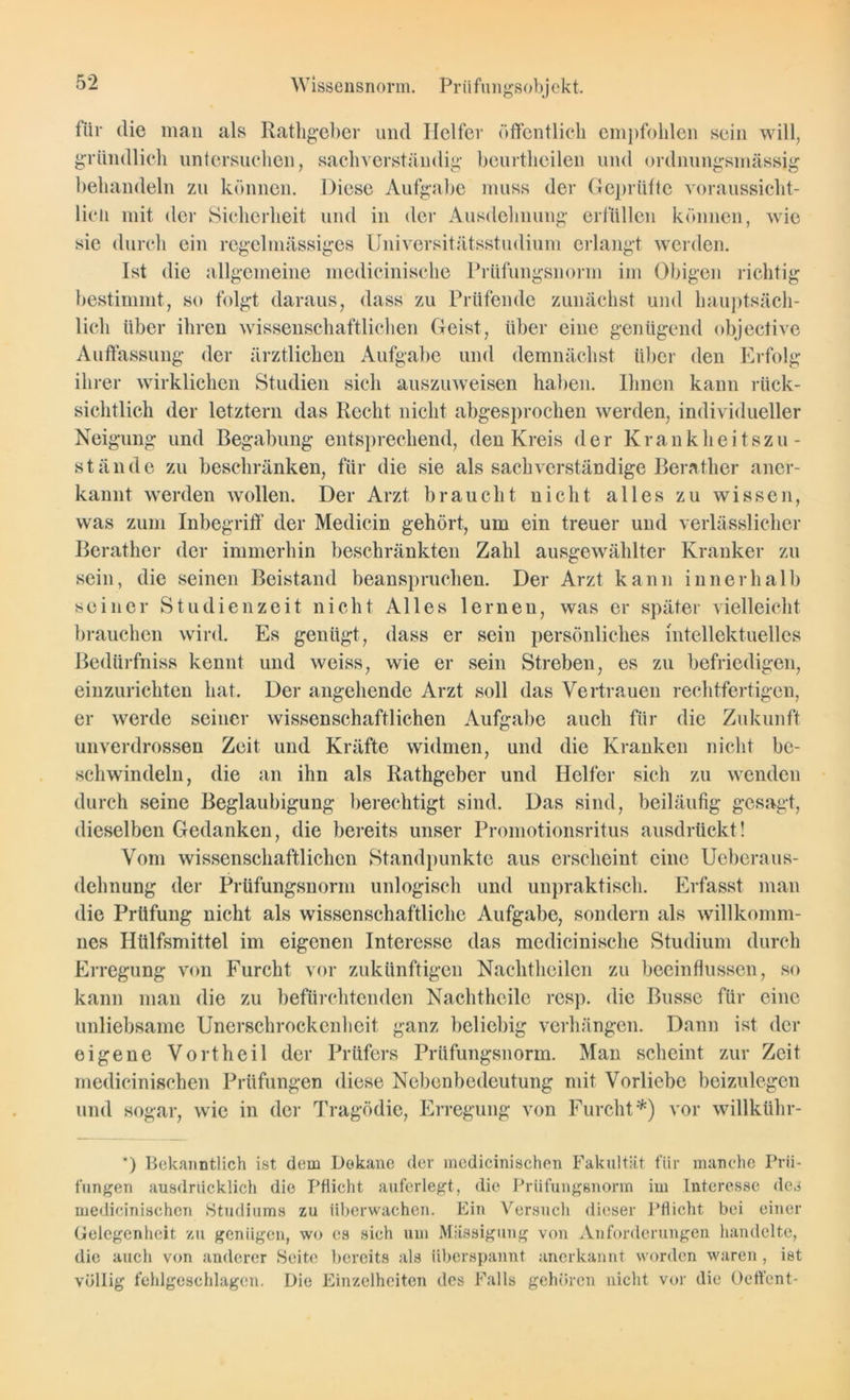 für die man als Rathgeber und Helfer öffentlich empfohlen sein will, gründlich untersuchen, sachverständig beurtheilen und ordnungsmässig behandeln zu können. Diese Aufgabe muss der Geprüfte voraussicht- lich mit der Sicherheit und in der Ausdehnung erfüllen können, wie sie durch ein regelmässiges Universitätsstudium erlangt werden. Ist die allgemeine medicinisclie Prüfungsnorm im Obigen richtig bestimmt, so folgt daraus, dass zu Prüfende zunächst und hauptsäch- lich über ihren wissenschaftlichen Geist, über eine genügend objective Auffassung der ärztlichen Aufgabe und demnächst über den Erfolg ihrer wirklichen Studien sich auszuweisen haben. Ihnen kann rück- sichtlich der letztem das Recht nicht abgesprochen werden, individueller Neigung und Begabung entsprechend, den Kreis der Krankheitszu- stände zu beschränken, für die sie als sachverständige Berather aner- kannt werden wollen. Der Arzt braucht uiclit alles zu wissen, was zum Inbegriff der Medicin gehört, um ein treuer und verlässlicher Berather der immerhin beschränkten Zahl ausgewählter Kranker zu sein, die seinen Beistand beanspruchen. Der Arzt kann innerhalb seiner Studienzeit nicht Alles lernen, was er später vielleicht brauchen wird. Es genügt, dass er sein persönliches intellektuelles Bedtirfniss kennt und weiss, wie er sein Streben, es zu befriedigen, einzurichten hat. Der angehende Arzt soll das Vertrauen rechtfertigen, er werde seiner wissenschaftlichen Aufgabe auch für die Zukunft unverdrossen Zeit und Kräfte widmen, und die Kranken nicht be- schwindeln, die an ihn als Rathgeber und Helfer sich zu wenden durch seine Beglaubigung berechtigt sind. Das sind, beiläufig gesagt, dieselben Gedanken, die bereits unser Promotionsritus ausdrückt! Vom wissenschaftlichen Standpunkte aus erscheint eine Ueberaus- dehnung der Prüfungsnorm unlogisch und unpraktisch. Erfasst man die Prüfung nicht als wissenschaftliche Aufgabe, sondern als willkomm- nes Htilfsmittel im eigenen Interesse das medicinisclie Studium durch Erregung von Furcht vor zukünftigen Nachtheilen zu beeinflussen, so kann man die zu befürchtenden Nachtheile resp. die Busse für eine unliebsame Unerschrockenheit ganz beliebig verhängen. Dann ist der eigene Vorth eil der Prüfers Prüfungsnorm. Man scheint zur Zeit medicinischen Prüfungen diese Nebenbedeutung mit Vorliebe beizulegen und sogar, wie in der Tragödie, Erregung von Furcht*) vor willkühr- *) Bekanntlich ist dem Dekane der medicinischen Fakultät für manche Prü- fungen ausdrücklich die Pflicht auferlegt, die Prüfungsnorm im Interesse des medicinischen Studiums zu überwachen. Ein Versuch dieser Pflicht bei einer Gelegenheit zu genügen, wo es sieh um Mässigung von Anforderungen handelte, die auch von anderer Seite bereits als überspannt anerkannt worden waren , ist völlig fehlgeschlagen. Die Einzelheiten des Falls gehören nicht vor die Oeffent-
