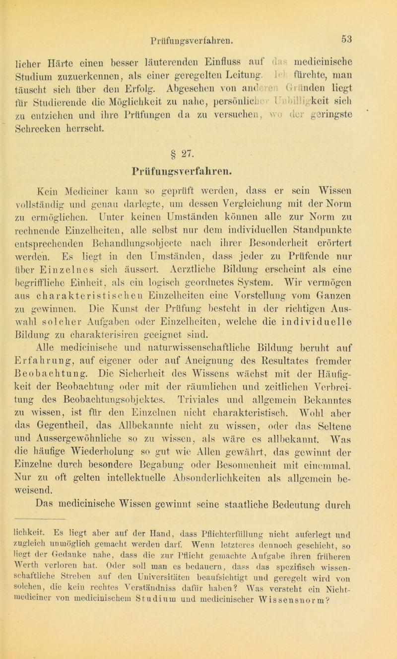 Prüfungsverfahren. lieber Härte einen besser läuterenden Einfluss auf das medicinische Studium zuzuerkennen, als einer geregelten Leitung, lei fürchte, man täuscht sich über den Erfolg. Abgesehen von anderen Gründen liegt für Studierende die Möglichkeit zu nahe, persönliche- Unbilligkeit sich zu entziehen und ihre Prüfungen da zu versuchen, wo der geringste Schrecken herrscht. § 27. Prüfungsverfahren. Kein Mediciner kann so geprüft werden, dass er sein Wissen vollständig und genau darlegte, um dessen Vergleichung mit der Norm zu ermöglichen. Unter keinen Umständen können alle zur Norm zu rechnende Einzelheiten, alle selbst nur dem individuellen Standpunkte entsprechenden Behandlungsobjecte nach ihrer Besonderheit erörtert werden. Es liegt in den Umständen, dass jeder zu Prüfende nur über Einzelnes sich äussert. Aerztliche Bildung erscheint als eine begriffliche Einheit, als ein logisch geordnetes System. Wir vermögen aus charakteristischen Einzelheiten eine Vorstellung vom Ganzen zu gewinnen. Die Kunst der Prüfung besteht in der richtigen Aus- wahl solcher Aufgaben oder Einzelheiten, welche die individuelle Bildung zu charakterisiren geeignet sind. Alle medicinische und naturwissenschaftliche Bildung beruht auf Erfahrung, auf eigener oder auf Aneignung des Resultates fremder Beobachtung. Die Sicherheit des Wissens wächst mit der Häufig:- keit der Beobachtung oder mit der räumlichen und zeitlichen Verbrei- tung des Beobachtungsobjektes. Triviales und allgemein Bekanntes zu wissen, ist für den Einzelnen nicht charakteristisch. Wohl aber das Gegentheil, das Allbekannte nicht zu Avissen, oder das Seltene und Aussergewöhnliche so zu Avissen, als wäre es allbekannt. Was die häufige Wiederholung so gut Avie Allen gewährt, das gCAvinut der Einzelne durch besondere Begabung oder Besonnenheit mit einemmal. Nur zu oft gelten intellektuelle Absonderlichkeiten als allgemein be- weisend. Das medicinische Wissen gewinnt seine staatliche Bedeutung durch liclikcit. Es liegt aber aut der Hand, dass Pfliehterfiillung nicht auferlegt und zugleich unmöglich gemacht werden darf. Wenn letzteres dennoch geschieht, so liegt der Gedanke nahe, dass die zur Pflicht, gemachte Aufgabe ihren früheren Werth verloren hat. Oder soll man cs bedauern, dass das spezifisch Avissen- schattliche Streben auf den Universitäten beaufsichtigt und geregelt wird von solchen, die kein rechtes Verständniss dafür haben? Was versteht ein Nicht- mediciner von medicinischem Studium und medicinischer Wissensnorm?