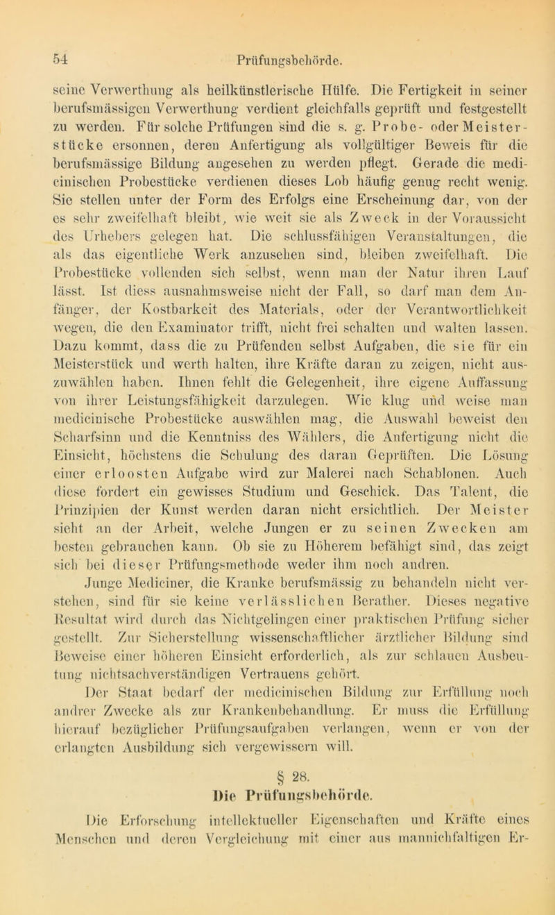 seine Verwertlnmg als heilkünstlerisehe Hülfe. Die Fertigkeit in seiner berufsmässigen Verwertlnmg verdient gleichfalls geprüft und festgestellt zu werden. Für solche Prüfungen sind die s. g. Probe- oder Meister- stücke ersonnen, deren Anfertigung als vollgültiger Beweis für die berufsmässige Bildung angesehen zu werden pflegt. Gerade die medi- cinischen Probestücke verdienen dieses Lob häufig genug recht wenig. Sic stellen unter der Form des Erfolgs eine Erscheinung dar, von der es sehr zweifelhaft bleibt, wie weit sie als Zweck in der Voraussicht des Urhebers gelegen hat. Die schlussfähigen Veranstaltungen, die als das eigentliche Werk anzusehen sind, bleiben zweifelhaft. Die Probestücke vollenden sich selbst, wenn man der Natur ihren Lauf lässt. Ist diess ausnahmsweise nicht der Fall, so darf man dem An- fänger, der Kostbarkeit des Materials, oder der Verantwortlichkeit wegen, die den Examinator trifft, nicht frei schalten und walten lassen. Dazu kommt, dass die zu Prüfenden selbst Aufgaben, die sie für ein Meisterstück und werth halten, ihre Kräfte daran zu zeigen, nicht aus- zuwählen haben. Ihnen fehlt die Gelegenheit, ihre eigene Auffassung von ihrer Leistungsfähigkeit darzulegen. Wie klug und weise man medicinische Probestücke auswählen mag, die Auswahl beweist den Scharfsinn und die Kenntniss des Wählers, die Anfertigung nicht die Einsicht, höchstens die Schulung des daran Geprüften. Die Lösung einer crloosten Aufgabe wird zur Malerei nach Schablonen. Auch diese fordert ein gewisses Studium und Geschick. Das Talent, die Prinzipien der Kunst werden daran nicht ersichtlich. Der Meister sieht an der Arbeit, welche Jungen er zu seinen Zwecken am besten gebrauchen kann, Ob sie zu Höherem befähigt sind, das zeigt sich bei dieser Prüfungsmethode weder ihm noch andren. Junge Mediciner, die Kranke berufsmässig zu behandeln nicht ver- stehen, sind für sie keine verlässlichen Berather. Dieses negative Resultat wird durch das Nichtgelingen einer praktischen Prüfung sicher gestellt. Zur Sicherstellung wissenschaftlicher ärztlicher Bildung sind Beweise einer höheren Einsicht erforderlich, als zur schlauen Ausbeu- tung nichtsachverständigen Vertrauens gehört. Der Staat bedarf der medicinischen Bildung zur Erfüllung noch andrer Zwecke als zur Krankenbehandlung. Er muss die Erfüllung hierauf bezüglicher Prüfungsaufgaben verlangen, wenn er von der erlangten Ausbildung sich vergewissern will. § 28. Die Prüfungsbehörde. Die Erforschung intellektueller Eigenschaften und Kräfte eines Menschen und deren Vergleichung mit einer aus rnannichfaltigen Er-
