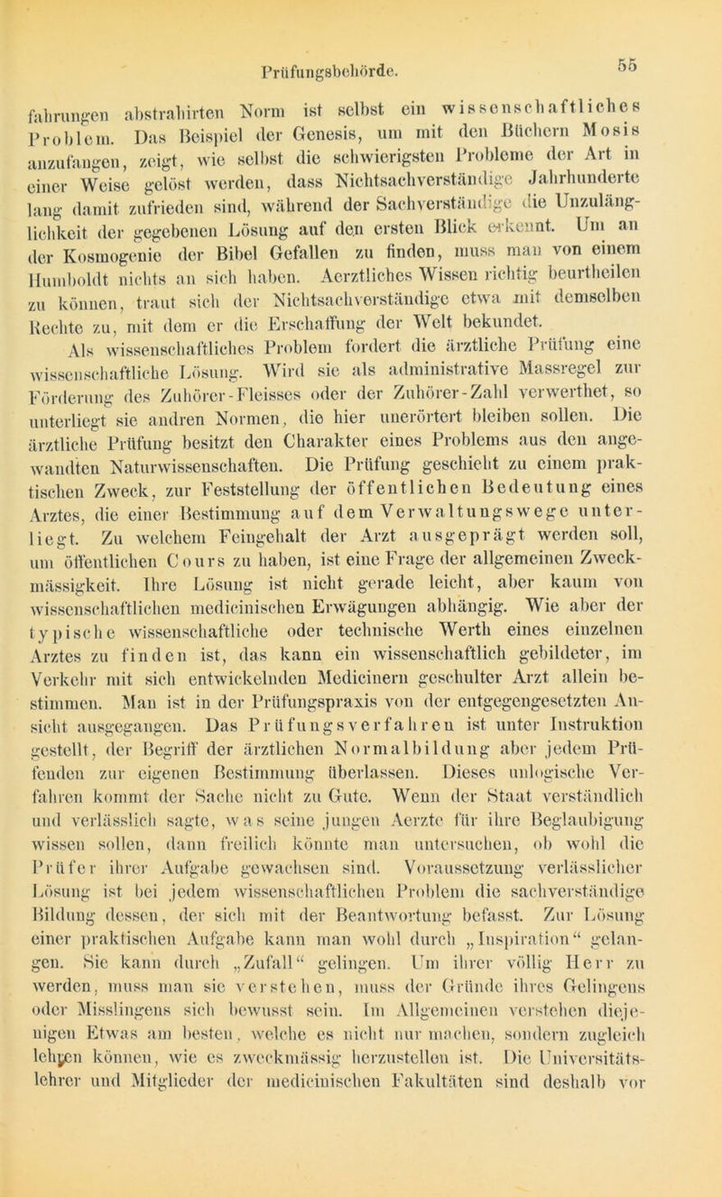 fahrungen abstraliirten Norm ist selbst ein wissenschaftliches Problem. Das Beispiel der Genesis, um mit den Büchern Mosis anzufangen, zeigt, wie selbst die schwierigsten Probleme der Art in einer Weise gelöst werden, dass Nichtsachverständige Jahrhunderte lang damit zufrieden sind, während der Sachverständige die Unzuläng- lichkeit der gegebenen Lösung auf den ersten Blick erkennt. Um an der Kosmogenie der Bibel Gefallen zu finden, muss man von einem Humboldt nichts an sich haben. Aerztliches Wissen richtig beurtheilen zu können, traut sich der Nichtsachverständige etwa mit demselben Keclite zu, mit dem er die Erschaffung der Welt bekundet. Als wissenschaftliches Problem fordert die ärztliche Prüfung eine wissenschaftliche Lösung. Wird sie als administrative Massregel zur Förderung des Zuhörer -Fleisses oder der Zuhörer-Zahl verwerthet, so unterliegt sie andren Normen, die hier unerörtert bleiben sollen. Die ärztliche Prüfung besitzt den Charakter eines Problems aus den ange- wandten Naturwissenschaften. Die Prüfung geschieht zu einem prak- tischen Zweck, zur Feststellung der öffentlichen Bedeutung eines Arztes, die einer Bestimmung auf dem Verwaltungswege unter- liegt. Zu welchem Feingehalt der Arzt ausgeprägt werden soll, um öffentlichen Cours zu haben, ist eine Frage der allgemeinen Zweck- mässigkeit. Ihre Lösung ist nicht gerade leicht, aber kaum von wissenschaftlichen medicinischen Erwägungen abhängig. Wie aber der typische wissenschaftliche oder technische Werth eines einzelnen Arztes zu finden ist, das kann ein wissenschaftlich gebildeter, im Verkehr mit sich entwickelnden Medicinern geschulter Arzt allein be- stimmen. Man ist in der Prüfungspraxis von der entgegengesetzten An- sicht ausgegangen. Das Prüflings verfahren ist unter Instruktion gestellt, der Begriff der ärztlichen Normalbildung aber jedem Prü- fenden zur eigenen Bestimmung überlassen. Dieses unlogische Ver- fahren kommt der Sache nicht zu Gute. Wenn der Staat verständlich und verlässlich sagte, was seine jungen Aerztc für ihre Beglaubigung wissen sollen, dann freilich könnte man untersuchen, ob wohl die Prüfer ihrer Aufgabe gewachsen sind. Voraussetzung verlässlicher Lösung ist bei jedem wissenschaftlichen Problem die sachverständige Bildung dessen, der sich mit der Beantwortung befasst. Zur Lösung einer praktischen Aufgabe kann man wohl durch „Inspiration“ gelan- gen. Sie kann durch „Zufall“ gelingen. Um ihrer völlig Herr zu werden, muss man sie verstehen, muss der Gründe ihres Gelingens oder Misslingens sich bewusst sein. Im Allgemeinen verstehen dieje- nigen Etwas am besten, welche es nicht nur machen, sondern zugleich lehyen können, wie es zweckmässig herzustellen ist. Die Universitäts- lehrer und Mitglieder der medicinischen Fakultäten sind deshalb vor