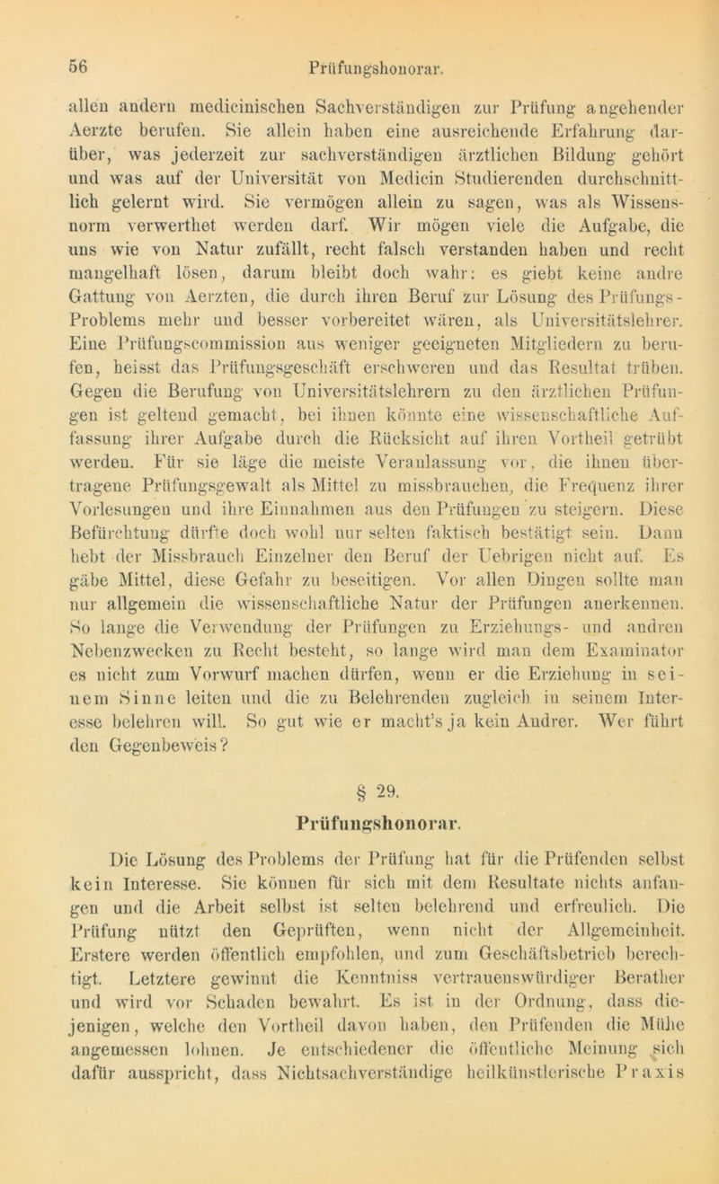 allen andern medicinischen Sachverständigen zur Prüfung angehender Aerzte berufen. Sie allein haben eine ausreichende Erfahrung dar- über, was jederzeit zur sachverständigen ärztlichen Bildung gehört und was auf der Universität von Medicin Studierenden durchschnitt- lich gelernt wird. Sie vermögen allein zu sagen, was als Wissens- norm verwerthet werden darf. Wir mögen viele die Aufgabe, die uns wie von Natur zufällt, recht falsch verstanden haben und recht mangelhaft lösen, darum bleibt doch wahr: es giebt keine andre Gattung von Aerzten, die durch ihren Beruf zur Lösung des Prüfungs- Problems mehr und besser vorbereitet wären, als Universitätslehrer. Eine Prüfungscommission aus weniger geeigneten Mitgliedern zu beru- fen, heisst das Prüfungsgeschäft erschweren und das Resultat trüben. Gegen die Berufung von Universitätslehrern zu den ärztlichen Prüfun- gen ist geltend gemacht, bei ihnen könnte eine wissenschaftliche Auf- fassung ihrer Aufgabe durch die Rücksicht auf ihren Vortheil getrübt werden. Für sie läge die meiste Veranlassung vor, die ihnen über- tragene Prüfungsgewalt als Mittel zu missbrauchen, die Frequenz ihrer Vorlesungen und ihre Einnahmen aus den Prüfungen zu steigern. Diese Befürchtung dürfte doch wohl nur selten faktisch bestätigt, sein. Dann hebt der Missbrauch Einzelner den Beruf der Uebrigen nicht auf. Es gäbe Mittel, diese Gefahr zu beseitigen. Vor allen Dingen sollte man nur allgemein die wissenschaftliche Natur der Prüfungen anerkennen. So lange die Verwendung der Prüfungen zu Erziehungs- und andren Nebenzwecken zu Recht besteht, so lange wird man dem Examinator es nicht zum Vorwurf machen dürfen, wenn er die Erziehung in sei- nem Sinne leiten und die zu Belehrenden zugleich in seinem Inter- esse belehren will. So gut wie er macht’s ja kein Andrer. Wer führt den Gegenbeweis ? § 29. Prüfungshonorar. Die Lösung des Problems der Prüfung hat für die Prüfenden selbst kein Interesse. Sie können für sich mit dem Resultate nichts anfan- gen und die Arbeit selbst ist selten belehrend und erfreulich. Die Prüfung nützt den Geprüften, wenn nicht der Allgemeinheit. Erstere werden öffentlich empfohlen, und zum Geschäftsbetrieb berech- tigt. Letztere gewinnt die Kenntniss vertrauenswürdiger Berather und wird vor Schaden bewahrt. Es ist in der Ordnung, dass die- jenigen, welche den Vortheil davon haben, den Prüfenden die Mühe angemessen lohnen. Je entschiedener die öffentliche Meinung sich dafür ausspricht, dass Nichtsachverständige heilkünstlerische Praxis
