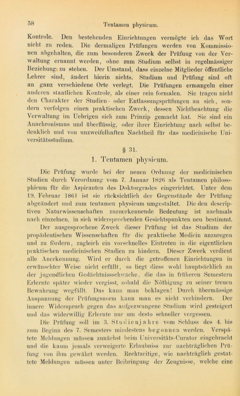 Ten tarn eil physicum. Kontrole. Den bestehenden Einrichtungen vermögte ich das Wort nicht zu reden. Die dermaligen Prüfungen werden von Konimissio- nen abgehalten, die zum besonderen Zweck der Prüfung von der Ver- waltung ernannt werden, ohne zum Studium selbst in regelmässiger Beziehung zu stehen. Der Umstand, dass einzelne Mitglieder öffentliche Lehrer sind, ändert hierin nichts. Studium und Prüfung sind oft an ganz verschiedene Orte verlegt. Die Prüfungen ermangeln einer anderen staatlichen Kontrole, als einer rein formalen. Sie tragen nicht den Charakter der Studien - oder Entlassungsprüfungen an sich, son- dern verfolgen einen praktischen Zweck, dessen Nichtbeachtung die Verwaltung im Uebrigen sich zum Prinzip gemacht hat. Sie sind ein Anachronismus und überflüssig, oder ihrer Einrichtung nach selbst be- denklich und von unzweifelhaften Nachtheil für das medicinische Uni- versitätsstudium. 1 § 31. Tentamen physicum. Die Prüfung wurde bei der neuen Ordnung der medicinischen Studien durch Verordnung vom 7. Januar 1826 als Tentamen philoso- phicum für die Aspiranten des Doktorgrades eingerichtet. Unter dem 19. Februar 1861 ist sie rücksichtlich der Gegenstände der Prüfung abgeändert und zum tentamen physicum umgestaltet. Die den dcscrip- tiven Naturwissenschaften zuzuerkennende Bedeutung ist nachmals nach einzelnen, in sich widersprechenden Gesichtspunkten neu bestimmt. Der ausgesprochene Zweck dieser Prüfung ist das Studium der propädeutischen Wissenschaften für die praktische Medioin anzuregen und zu fördern, zugleich ein vorschnelles Eintreten in die eigentlichen praktischen medicinischen Studien zu hindern. Dieser Zweck verdient alle Anerkennung. Wird er durch die getroffenen Einrichtungen in erwünschter Weise nicht erfüllt, so liegt diess wohl hauptsächlich an der jugendlichen Gedächtnissschwache, die das in früheren Semestern Erlernte später wieder vergisst, sobald die Nöthigung zu seiner treuen Bewahrung wegfällt. Das kann man beklagen! Durch übermässige Anspannung der Prüfungsnorm kann man es nicht, verhindern. Der innere Widerspruch gegen das aufgezwungene Studium wird gesteigert und das widerwillig Erlernte nur um desto schneller vergessen. Die Prüfung soll im 3. Studienjahre vom Schluss des 4. bis zum Beginn des 7. Semesters mindestens begonnen werden. Verspä- tete Meldungen müssen zunächst beim Universitäts-Curator eingebracht und die kaum jemals verweigerte Erlaubniss zur nachträglichen Prü- fung von ihm gewährt werden. Rechtzeitige, wie nachträglich gestat- tete Meldungen müssen unter Beibringung der Zeugnisse, welche eine