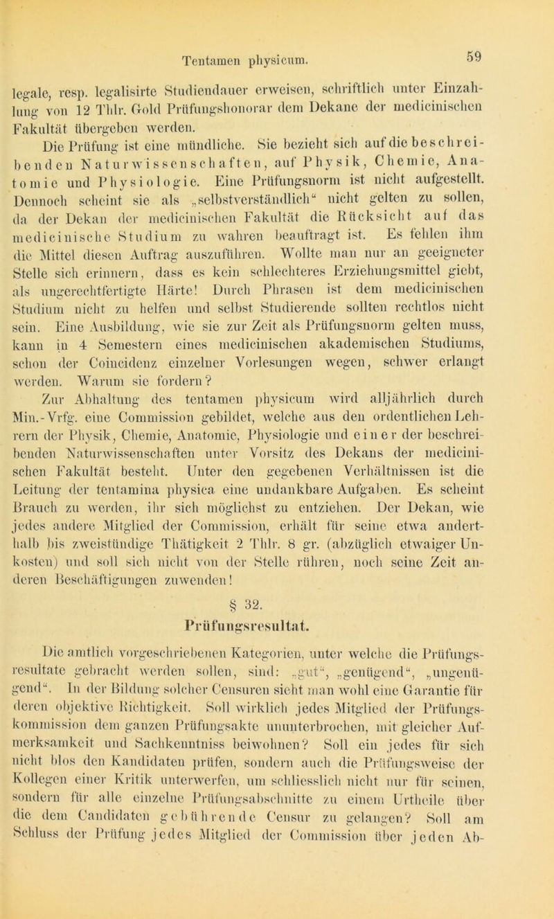Tentamen physicum. legale, resp. legalisirte Studiendauer erweisen, schriftlich unter Einzah- lung von 12 Thlr. Gold Prüfungshonorar dem Dekane der medicinischen Fakultät übergeben werden. Die Prüfung* ist eine mündliche. Sie bezieht sicli aut die beschrei- benden Naturwissenschaften, auf Physik, Chemie, Ana- tomie und Physiologie. Eine Prüfungsnorm ist nicht aufgestellt. Dennoch scheint sie als „selbstverständlich“ nicht gelten zu sollen, da der Dekan der medicinischen Fakultät die Rücksicht auf das medicinische Studium zu wahren beauftragt ist. Es fehlen ihm die Mittel diesen Auftrag auszuführen. Wollte man nur an geeigneter Stelle sich erinnern, dass es kein schlechteres Erziehungsmittel giebt, als ungerechtfertigte Härte! Durch Phrasen ist dem medicinischen Studium nicht zu helfen und selbst Studierende sollten rechtlos nicht sein. Eine Ausbildung, wie sie zur Zeit als Prüfungsnorm gelten muss, kann in 4 Semestern eines medicinischen akademischen Studiums, schon der Coincidenz einzelner Vorlesungen wegen, schwer erlangt werden. Warum sie fordern ? Zur Abhaltung des tentamen physicum wird alljährlich durch Min.-Vrfg. eiue Commission gebildet, welche aus den ordentlichen Leh- rern der Physik, Chemie, Anatomie, Physiologie und einer der beschrei- benden Naturwissenschaften unter Vorsitz des Dekans der medicini- schen Fakultät besteht. Unter den gegebenen Verhältnissen ist die Leitung der tentamina physiea eine undankbare Aufgaben. Es scheint Brauch zu werden, ihr sich möglichst zu entziehen. Der Dekan, wie jedes andere Mitglied der Commission, erhält für seine etwa andert- halb bis zweistündige Thätigkeit 2 Thlr. 8 gr. (abzüglich etwaiger Un- kosten) und soll sicli nicht von der Stelle rühren, noch seine Zeit an- deren Beschäftigungen zuwenden! § 32. Prilfnngsresultat. Die amtlich vorgeschriebenen Kategorien, unter welche die Prüfungs- resultate gebracht werden sollen, sind: „gut“, „genügend“, „ungenü- gend“. In der Bildung solcher Censuren sieht man wohl eine Garantie für deren objektive Richtigkeit. Soll wirklich jedes Mitglied der Prüfungs- kommission dem ganzen Prüfungsakte ununterbrochen, mit gleicher Auf- merksamkeit und Saehkenntniss beiwohnen? Soll ein jedes für sich nicht blos den Kandidaten prüfen, sondern auch die Prüfungsweise der Kollegen einer Kritik unterwerfen, um schliesslich nicht nur für seinen, sondern für alle einzelne Prüfungsabschnitte zu einem Urtheile über die dem Candidatcn gebührende Censur zu gelangen? Soll am Schluss der Prüfung jedes Mitglied der Commission über jeden Ab-