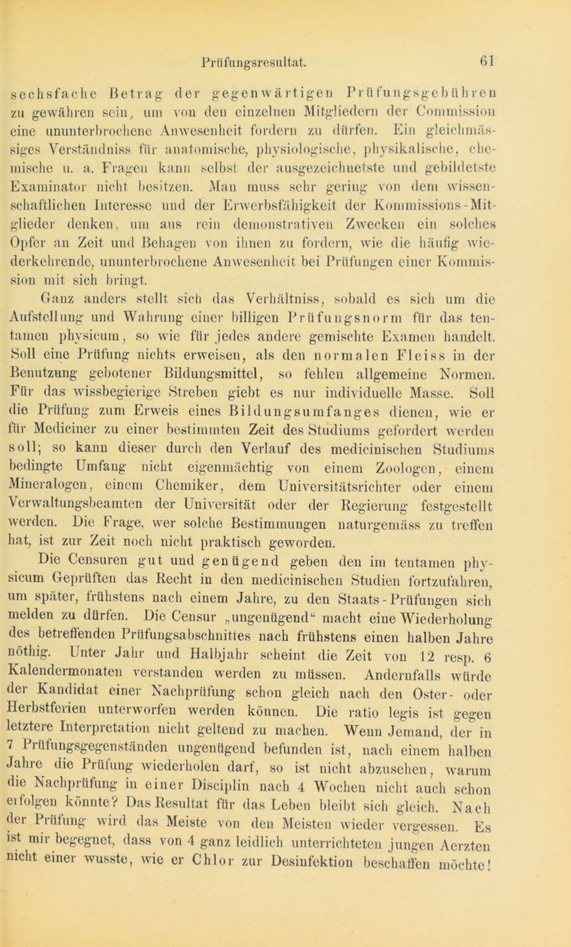 sechsfache Betrag der gegenwärtigen Prüfungsgebühren zu gewähren sein, um von den einzelnen Mitgliedern der Commission eine ununterbrochene Anwesenheit fordern zu dürfen. Ein gleichmäs- siges Verständniss für anatomische, physiologische, physikalische, che- mische u. a. Fragen kann selbst der ausgezeichnetste und gebildetste Examinator nicht besitzen. Man muss sehr gering von dem wissen- schaftlichen Interesse und der Erwerbsfähigkeit der Kommissions-Mit- glieder denken, um aus rein demonstrativen Zwecken ein solches Opfer an Zeit und Behagen von ihnen zu fordern, wie die häufig wie- derkehrende, ununterbrochene Anwesenheit bei Prüfungen einer Kommis- sion mit sich bringt. Ganz anders stellt sich das Verhältniss, sobald es sich um die Aufstellung und Wahrung einer billigen Prüfungsnorm für das ten- tamen physicum, so wie für jedes andere gemischte Examen handelt. Soll eine Prüfung nichts erweisen, als den normalen Fleiss in der Benutzung gebotener Bildungsmittel, so fehlen allgemeine Normen. Für das wissbegierige Streben giebt es nur individuelle Masse. Soll die Prüfung zum Erweis eines Bildungsumfanges dienen, wie er für Mediciner zu einer bestimmten Zeit des Studiums gefordert werden soll; so kann dieser durch den Verlauf des medicinischen Studiums bedingte Umfang nicht eigenmächtig von einem Zoologen, einem Mineralogen, einem Chemiker, dem Universitätsrichter oder einem Verwaltungsbeamten der Universität oder der Regierung festgestellt werden. Die F rage, wer solche Bestimmungen naturgemäss zu treffen hat, ist zur Zeit noch nicht praktisch geworden. Die Censuren gut und genügend geben den im teil tarnen phy- sicum Geprüften das Recht in den medicinischen Studien fortzufahren, um später, frühstens nach einem Jahre, zu den Staats - Prüfungen sich melden zu dürfen. Die Censur „ungenügend“ macht eine Wiederholung des betreffenden Prüfungsabschnittes nach frühstens einen halben Jahre nöthig. Unter Jahr und Halbjahr scheint die Zeit von 12 resp. 6 Kalendermonaten verstanden werden zu müssen. Andernfalls würde der Kandidat einer Nachprüfung schon gleich nach den Oster- oder Herbstferien unterworfen werden können. Die ratio legis ist gegen letztei e Interpretation nicht geltend zu machen. Wenn Jemand, der in 7 Piüfungsgegenständen ungenügend befunden ist, nach einem halben Jahre die Prüfung wiederholen darf, so ist nicht abzusehen, warum die Nachprüfung in einer Disciplin nach 4 Wochen nicht auch schon ei folgen könnte? Das Resultat für das Leben bleibt sich gleich. Nach der Prüfung wird das Meiste von den Meisten wieder vergessen. Es ist mir begegnet, dass von 4 ganz leidlich unterrichteten jungen Aerzten nicht einer wusste, wie er Chlor zur Desinfektion beschaffen möchte!