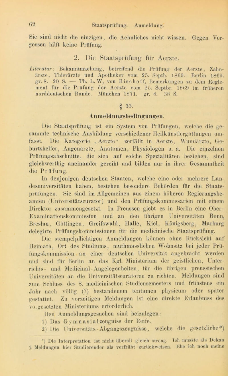 Staatsprüfung. Anmeldung. Sie sind nicht die einzigen, die Achnliches nicht wissen. Gegen Ver- gessen hilft keine Prüfung. 2. Die Staatsprüfung für Acrzte. Literatur: Bekanntmachung, betreffend die Prüfung der Aerzte, Zahn- ärzte, Thierärzte und Apotheker vom 25. Septb. 1869. Berlin 186'.). gr. 8. 20 S. — Th. L. W, von Bise ho ff, Bemerkungen zu dem Regle- ment für die Prüfung der Aerzte vom 25. Septbr. 1869 im früheren norddeutschen Bunde. München 1871. gr. 8. 38 8. § 33. Anmelduiigsbedingungeii. hie Staatsprüfung ist ein System von Prüfungen, welche die ge- summte technische Ausbildung verschiedener Ileilkünstlergattungen um- fasst. Die Kategorie „Aerzte“ zerfällt in Aerzte, Wundärzte, Ge- burtshelfer, Augenärzte, Anatomen, Physiologen u. a. Die einzelnen Prüfungsabschnitte, die sicli auf solche Spezialitäten beziehen, sind gleichwertig aneinander gereiht und bilden nur in ihrer Gesammtheit die Prüfung. ln denjenigen deutschen Staaten, welche eine oder mehrere Lan- desuniversitäten haben, bestehen besondere Behörden für die Staats- prüfungen. Sie sind im Allgemeinen aus einem höheren Regierungsbe- amten (Universitätscurator) und den Prüfungskonimissarien mit einem Direktor zusammengesetzt, in Preussen giebt es in Berlin eine Ober- Examinationskommission und an den übrigen l'niversitäten Bonn, lau, Göttingen, Greifswald, Halle, Kiel, Königsberg, Marburg dclegirte Prüfungskommissionen für die medicinische Staatsprüfung. Die stempelpflichtigen Anmeldungen können ohne Rücksicht auf Heimath, Ort des Studiums, muthmassliehen Wohnsitz bei jeder Prü- fungskommission an einer deutschen Universität angebracht werden und sind für Berlin an das Kgl. Ministerium der geistlichen, Unter- richts- und MedicinaUAngelegenheiten, für die übrigen preussischen Universitäten an die Universitätscuratoren zu richten. Meldungen sind zum Schluss des 8. medicinischen Studiensemesters und frühstens ein Jahr nach völlig (?) bestandenem tentamen physicum oder später gestattet. Zu vorzeitigen Meldungen ist eine direkte Erlaubniss des vo;gesetzten Ministeriums erforderlich. Den Anmeldungsgesuchen sind beizulegen: 1) Das Gymnasialzeugniss der Keife. 2) Die Universitäts-Abgangszeugnisse, welche die gesetzliche*) *) Die Interpretation ist nicht überall gleich streng. Ich musste als Dekan 2 Meldungen hier Studierender als verfrüht zurückweisen. Ehe ich noch meine
