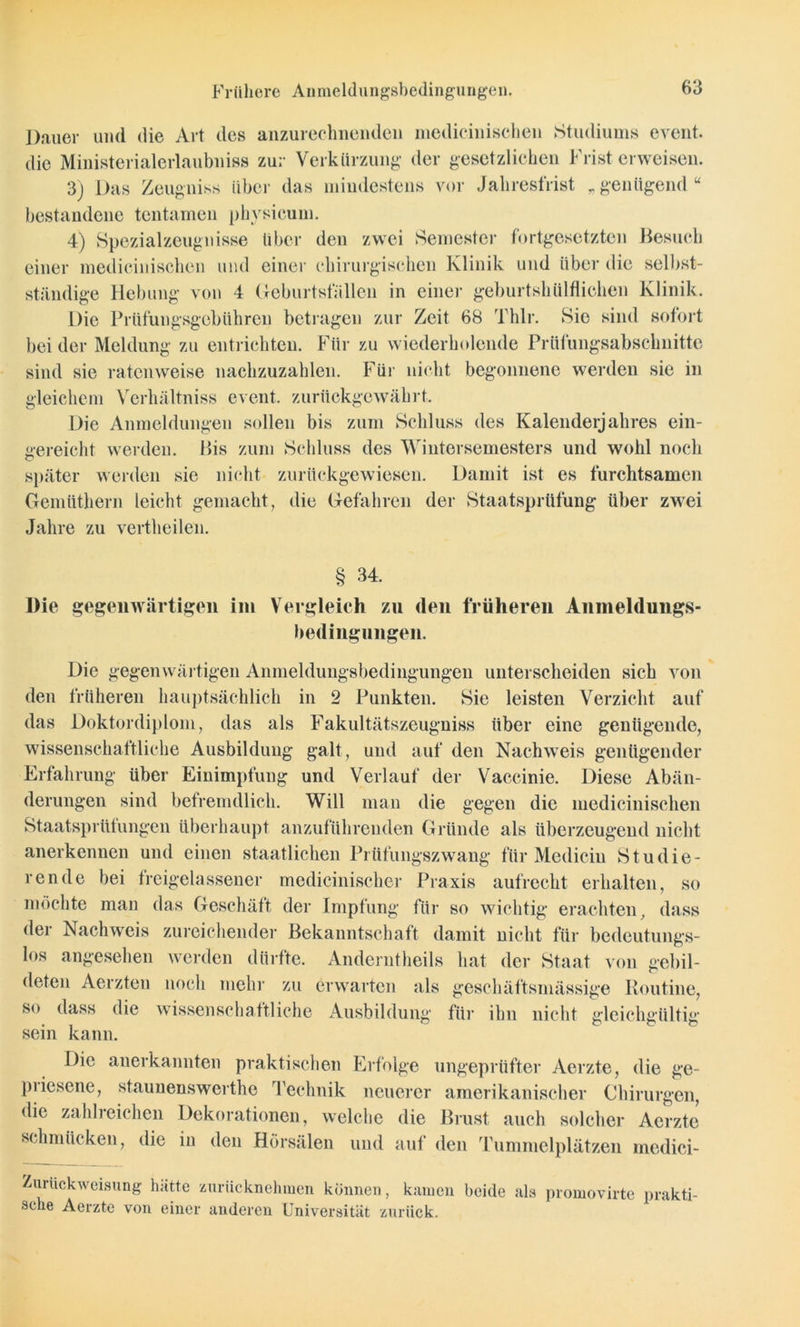 Frühere Anmeldungsbedingungen. Dauer und die Art des anzureclmenden niedieinischen Studiums event. die Ministerialerlaubniss zur Verkürzung der gesetzlichen Frist erweisen. 3j Das Zeugniss über das mindestens vor Jahresfrist „genügend“ bestandene tentainen physicum. 4) Spezialzeugnisse über den zwei Semester fortgesetzten Besuch einer niedieinischen und einer chirurgischen Klinik und über die selbst- ständige Hebung von 4 Geburtsfällen in einer geburtshülflichen Klinik. Die Prüfungsgebühren betragen zur Zeit 68 Thlr. Sie sind sofort beider Meldung zu entrichten. Für zu wiederholende Prüfungsabschnitte sind sie ratenweise nachzuzahlen. Für nicht begonnene werden sie in gleichem Verhältniss event. zurückgewährt. Die Anmeldungen sollen bis zum Schluss des Kalenderjahres ein- gereicht werden. Bis zum Schluss des Wintersemesters und wohl noch später werden sie nicht zurückgewiesen. Damit ist es furchtsamen Gemiithern leicht gemacht, die Gefahren der Staatsprüfung über zwei Jahre zu vertheilen. § 34. Die gegenwärtigen im Vergleich zn den früheren Anmeldungs- bedingungen. Die gegenwärtigen Anmeldungsbedingungen unterscheiden sich von den früheren hauptsächlich in 2 Punkten. Sie leisten Verzicht auf das Doktordiplom, das als Fakultätszeugniss über eine genügende, wissenschaftliche Ausbildung galt, und auf den Nachweis genügender Erfahrung über Einimpfung und Verlauf der Vaccinie. Diese Abän- derungen sind befremdlich. Will man die gegen die niedieinischen Staatsprütungen überhaupt anzuführenden Gründe als überzeugend nicht anerkennen und einen staatlichen Prüfungszwang für Mediciu Studie- rende bei freigelassener medicinischer Praxis aufrecht erhalten, so möchte man das Geschäft der Impfung für so wichtig erachten, dass der Nachweis zureichender Bekanntschaft damit nicht für bedeutungs- los angesehen werden dürfte. Anderntheils hat der Staat von gebil- deten Aerzten noch mehr zu erwarten als geselläftsmässige Routine, so dass die wissenschaftliche Ausbildung für ihn nicht gleichgültig sein kann. Die anerkannten praktischen Erfolge ungeprüfter Aerzte, die ge- piiesene, staunenswerthe Technik neuerer amerikanischer Chirurgen, die zalilieichen Dekorationen, welche die Brust auch solcher Aerzte schmücken, die in den Hörsälen und auf den Tummelplätzen medici- Zurückweisung hätte zurücknehmen können, kamen beide ala promovirte prakti- sche Aerzte von einer anderen Universität zurück.