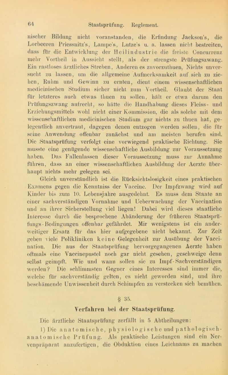 Staatsprüfung. Reglement. nischer Bildung nicht voranstanden, die Erfindung Jackson’s, die Lorbeeren Priessnitz’s, Lampe’s, Lutze’s u. a. lassen nicht bestreiten, dass für die Entwicklung der Heilindustrie die freiste Concurrenz mehr Vortheil in Aussicht stellt, als der strengste Prüflingszwang. Ein rastloses ärztliches Streben, Anderen es zuvorzuthuen, Nichts unver- sucht zu lassen, um die allgemeine Aufmerksamkeit auf sich zu zie- hen, Ruhm und Gewinn zu ernten, dient einem wissenschaftlichen medicinischen Studium sicher nicht zum Vortheil. Glaubt der Staat für letzteres auch etwas tliuen zu sollen, hält er etwa darum den Prüfungszwang aufrecht, so hätte die Handhabung dieses Fleiss- und Erziehungsmittels wohl nicht einer Kommission, die als solche mit dem wissenschaftlichen medicinischen Studium gar nichts zu tliuen hat, ge- legentlich anvertraut, dagegen denen entzogen werden sollen, die für seine Anwendung offenbar zunächst und am meisten berufen sind. Die Staatsprüfung verfolgt eine vorwiegend praktische Richtung. Sie musste eine genügende wissenschaftliche Ausbildung zur Voraussetzung haben. Das Fallenlassen dieser Voraussetzung muss zur Annahme führen, dass an einer wissenschaftlichen Ausbildung der Aerzte über- haupt nichts mehr gelegen sei. Gleich unverständlich ist die Rücksichtslosigkeit eines praktischen Examens gegen die Kenntniss der Vaccine. Der Impfzwang wird auf Kinder bis zum 10. Lebensjahre ausgedehnt. Es muss dem Staate an einer sachverständigen Vornahme und Ueberwachung der Vaccination und an ihrer Sicherstellung viel liegen! Dabei wird dieses staatliche Interesse durch die besprochene Abänderung der früheren Staatsprü- fungs - Bedingungen offenbar gefährdet. Mir wenigstens ist ein ander- weitiger Ersatz für das hier aufgegebene nicht bekannt. Zur Zeit geben viele Polikliniken keine Gelegenheit zur Ausübung der Vacci- nation. Die aus der Staatsprüfung hervorgegangenen Aerzte haben oftmals eine Vaccinepustel noch gar nicht gesehen, geschweige denn selbst geimpft. Wie und wann sollen sie zu Impf - Sachverständigen werden? Die schlimmsten Gegner eines Interesses sind immer die, welche für sachverständig gelten, es nicht geworden sind, und ihre beschämende Unwissenheit durch Schimpfen zu verstecken sich bemühen. § 35. Verfahren bei der Staatsprüfung. Die ärztliche Staatsprüfung zerfällt in 5 Abtheilungen: 1) 1 >ic anatomische, physio 1 ogi sche und pathologisch- anatomische Prüfung. Als praktische Leistungen sind ein Ncr- venpräparat anzufertigen, die Obduktion eines Leichnams zu machen
