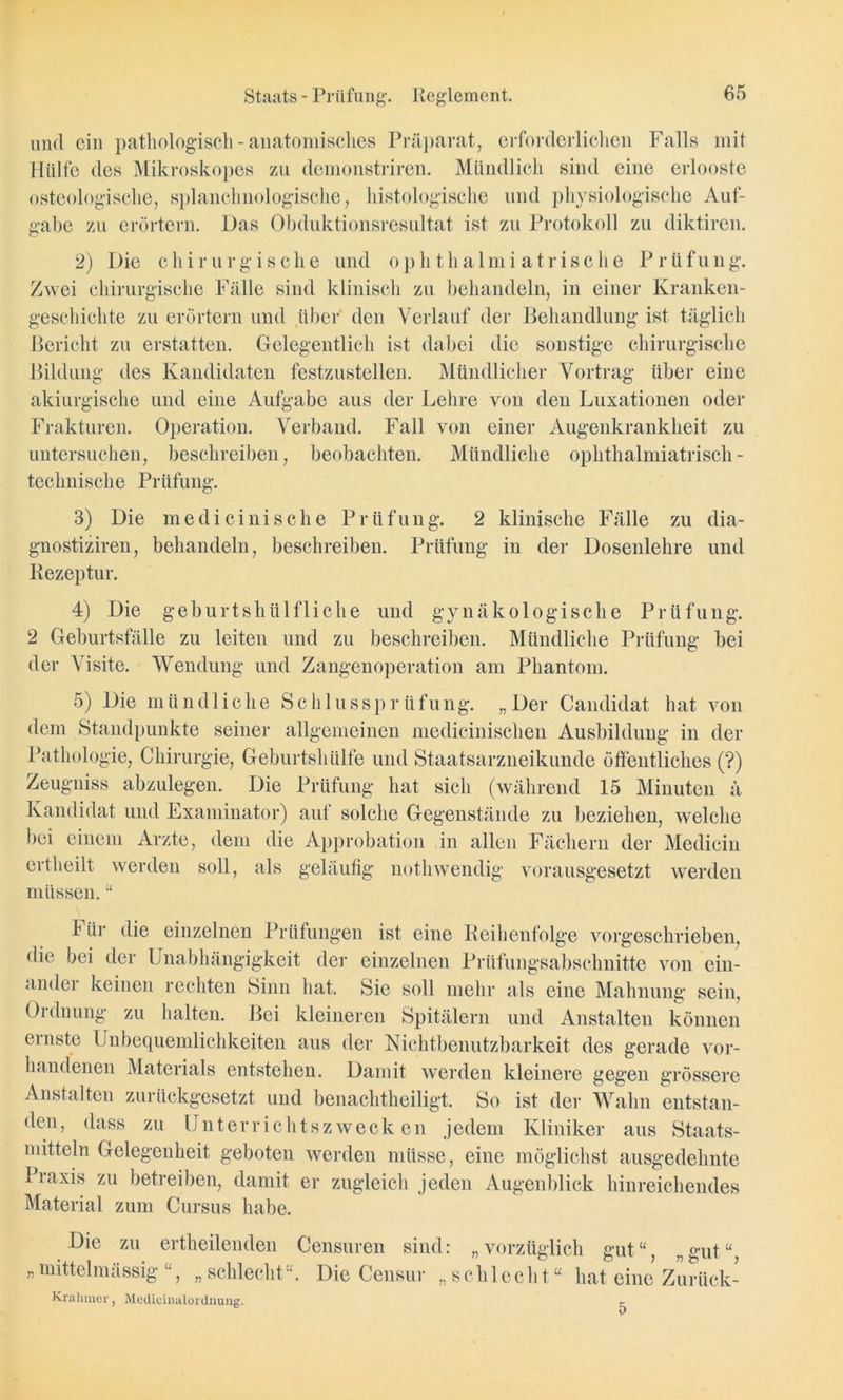 und ein pathologisch - anatomisches Präparat, erforderlichen Falls mit Hülfe des Mikroskopes zu demonstriren. Mündlich sind eine erlooste osteologische, splanclmologische, histologische und physiologische Auf- gabe zu erörtern. Das Obduktionsresultat ist zu Protokoll zu diktiren. 2) Die chirurgische und ophthalmi atrische Prüfung. Zwei chirurgische Fälle sind klinisch zu behandeln, in einer Kranken- geschichte zu erörtern und über den Verlauf der Behandlung ist täglich Bericht zu erstatten. Gelegentlich ist dabei die sonstige chirurgische des Kandidaten festzustellen. Mündlicher Vortrag über eine Bildung akiurgische und eine Aufgabe aus der Lehre von den Luxationen oder Frakturen. Operation. Verband. Fall von einer Augenkrankheit zu untersuchen, beschreiben, beobachten. Mündliche ophthalmiatrisch - technische Prüfung. 3) Die medicinische Prüfung. 2 klinische Fälle zu dia- gnostiziren, behandeln, beschreiben. Prüfung in der Dosenlehre und Rezeptur. 4) Die geburtshülfliche und gynäkologische Prüfung. 2 Geburtsfälle zu leiten und zu beschreiben. Mündliche Prüfung bei der Visite. Wendung und Zangenoperation am Phantom. 5) Die mündliche Schlussprüfung. „Der Candidat hat von dem Standpunkte seiner allgemeinen medieinischen Ausbildung in der Pathologie, Chirurgie, Geburtshülfe und Staatsarzneikunde öffentliches (?) Zeugniss abzulegen. Die Prüfung hat sich (während 15 Minuten ä Kandidat und Examinator) auf solche Gegenstände zu beziehen, welche bei einem Arzte, dem die Approbation in allen Fächern der Mediein ertheilt werden soll, als geläufig nothwendig vorausgesetzt werden müssen. “ 1 ür die einzelnen Prüfungen ist eine Reihenfolge vorgeschrieben, die bei der Unabhängigkeit der einzelnen Prüfungsabschnitte von ein- andei keinen rechten Sinn hat. Sie soll mehr als eine Mahnung sein, Ordnung zu halten. Bei kleineren Spitälern und Anstalten können ernste Unbequemlichkeiten aus der Nichtbenutzbarkeit des gerade vor- handenen Materials entstehen. Damit werden kleinere gegen grössere Anstalten zurückgesetzt und benaclitheiligt. So ist der Wahn entstan- den, dass zu Unterrichtszwecken jedem Kliniker aus Staats- mitteln Gelegenheit geboten werden müsse, eine möglichst ausgedehnte Praxis zu betreiben, damit er zugleich jeden Augenblick hinreichendes Material zum Cursus habe. »gut“. Die zu ertheilenden Censuren sind: „vorzüglich gut“, „ „ mittelmässig “, „ schlecht“. Die Censur ,, seh 1 ech t “ hat eine Zurück- Krahmer, Medicinalorduung. r