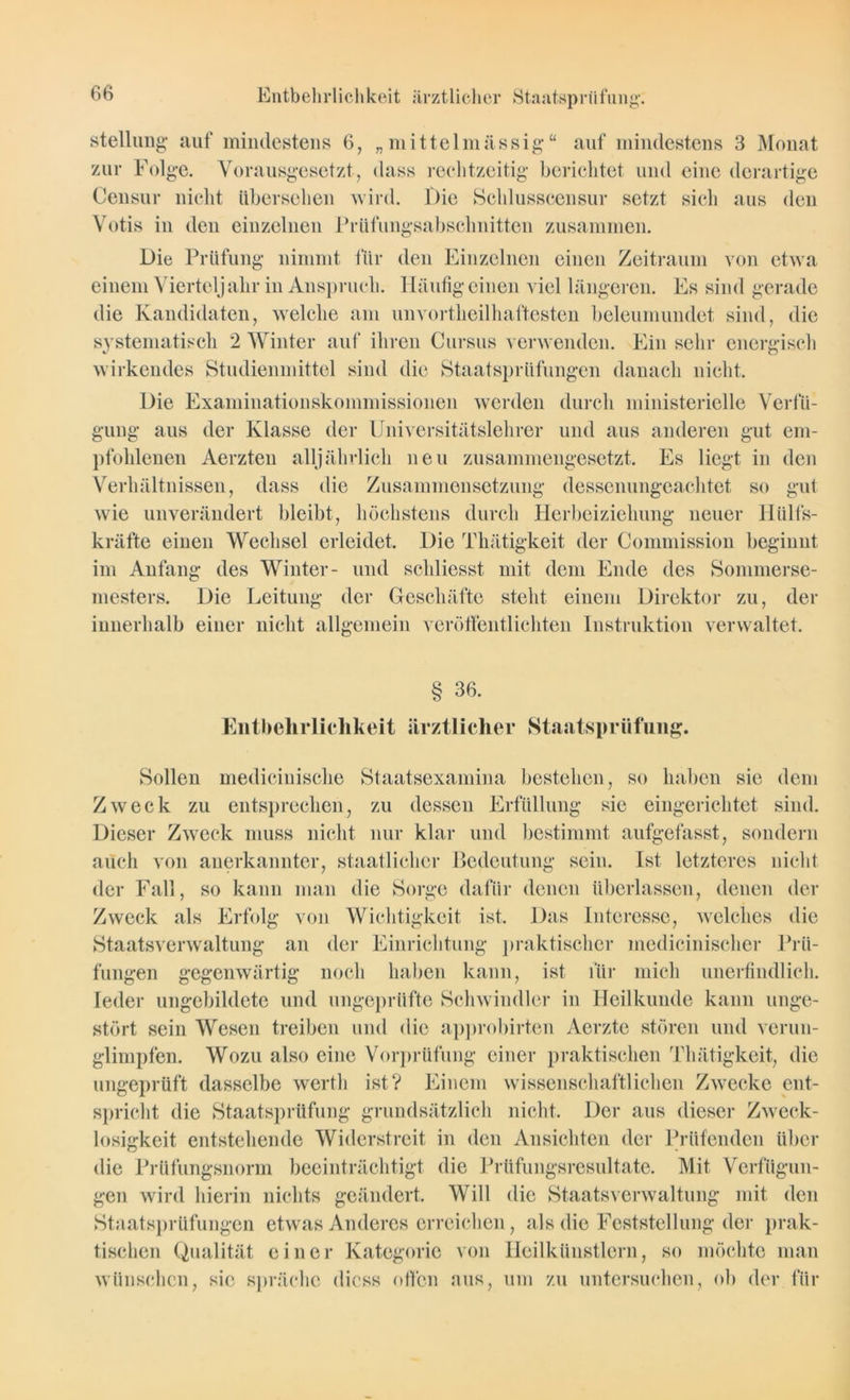 Stellung auf mindestens 6, „mittelmässig“ auf mindestens 3 Monat zur Folge. Vorausgesetzt, dass rechtzeitig berichtet und eine derartige Censur nicht übersehen wird. Die Schlusscensur setzt sich aus den Votis in den einzelnen Prüfungsabschnitten zusammen. Die Prüfung nimmt für den Einzelnen einen Zeitraum von etwa einem Vierteljahr in Anspruch. Häufig einen viel längeren. Es sind gerade die Kandidaten, welche am unvorteilhaftesten beleumundet sind, die systematisch 2 Winter auf ihren Cursus verwenden. Ein sehr energisch wirkendes Studienmittel sind die Staatsprüfungen danach nicht. Die Examinationskommissionen werden durch ministerielle Verfü- gung aus der Klasse der Universitätslehrer und aus anderen gut em- pfohlenen Aerzten alljährlich neu zusammengesetzt. Es liegt in den Verhältnissen, dass die Zusammensetzung dessenungeachtet so gut wie unverändert bleibt, höchstens durch Herbeiziehung neuer Httlfs- kräfte einen Wechsel erleidet. Die Thätigkeit der Commission beginnt im Anfang des Winter- und schliesst mit dem Ende des Sommerse- mesters. Die Leitung der Geschäfte steht einem Direktor zu, der innerhalb einer nicht allgemein veröffentlichten Instruktion verwaltet. § 36. Entbehrlichkeit ärztlicher Staatsprüfung. Sollen medicinische Staatsexamina bestehen, so haben sie dem Zweck zu entsprechen, zu dessen Erfüllung sie eingerichtet sind. Dieser Zweck muss nicht nur klar und bestimmt aufgefasst, sondern auch von anerkannter, staatlicher Bedeutung sein. Ist letzteres nicht der Fall, so kann man die Sorge dafür denen überlassen, denen der Zweck als Erfolg von Wichtigkeit ist. Das Interesse, welches die Staatsverwaltung an der Einrichtung praktischer medicinischer Prü- fungen gegenwärtig noch haben kann, ist für mich unerfindlich. Ieder ungebildete und ungeprüfte Schwindler in Heilkunde kann unge- stört sein Wesen treiben und die approbirten Aerzte stören und verun- glimpfen. Wozu also eine Vorprüfung einer praktischen Thätigkeit, die ungeprüft dasselbe werth ist? Einem wissenschaftlichen Zwecke ent- spricht die Staatsprüfung grundsätzlich nicht. Der aus dieser Zweck- losigkeit entstehende Widerstreit in den Ansichten der Prüfenden über die Prüfungsnorm beeinträchtigt die Prüfungsresultate. Mit Verfügun- gen wird hierin nichts geändert. Will die Staatsverwaltung mit den Staatsprüfungen etwas Anderes erreichen, als die Feststellung der prak- tischen Qualität einer Kategorie von Heilkünstlern, so möchte man wünschen, sic spräche dicss offen aus, um zu untersuchen, oh der für