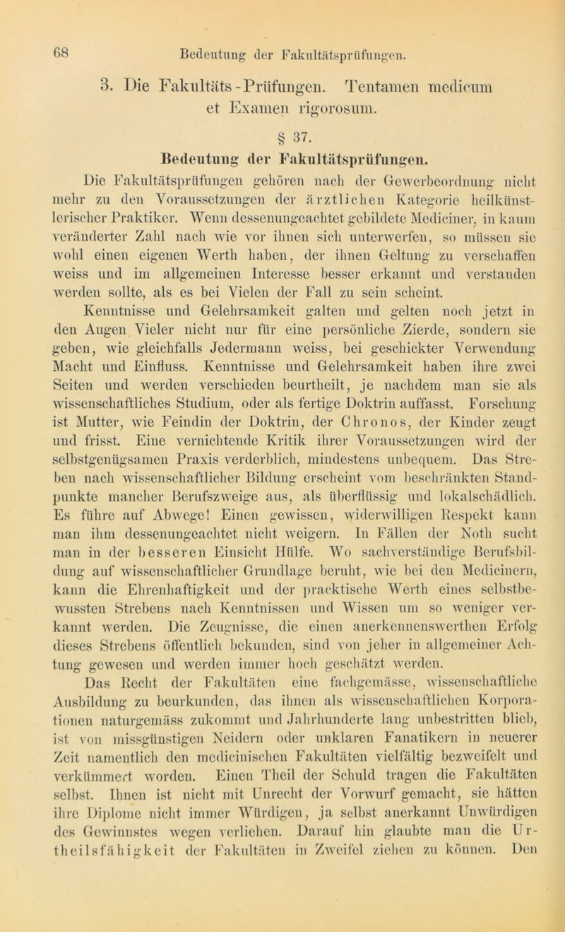 3. Die Fakultäts - Prüfungen. Tentamen medicum et Examen rigorosum. § 37. Bedeutung der Fakultätsprüfungen. Die Fakultätsprüfungen gehören nach der Gewerbeordnung nicht mehr zu den Voraussetzungen der ärztlichen Kategorie heilkünst- lerischer Praktiker. Wenn dessenungeachtet gebildete Mediciner, in kaum veränderter Zahl nach wie vor ihnen sich unterwerfen, so müssen sie wohl einen eigenen Werth haben, der ihnen Geltung zu weiss und im allgemeinen Interesse besser erkannt und werden sollte, als es bei Vielen der Fall zu sein scheint. Kenntnisse und Gelehrsamkeit galten und gelten noch verschaffen verstanden jetzt in den Augen Vieler nicht nur für eine persönliche Zierde, sondern sie geben, wie gleichfalls Jedermann weiss, bei geschickter Verwendung Macht und Einfluss. Kenntnisse und Gelehrsamkeit haben ihre zwei Seiten und werden verschieden beurtheilt, je nachdem man sie als wissenschaftliches Studium, oder als fertige Doktrin auffasst. Forschung ist Mutter, wie Feindin der Doktrin, der Chronos, der Kinder zeugt und frisst. Eine vernichtende Kritik ihrer Voraussetzungen wird der selbstgenügsamen Praxis verderblich, mindestens unbequem. Das Stre- ben nach wissenschaftlicher Bildung erscheint vom beschränkten Stand- punkte mancher Berufszweige aus, als überflüssig und lokalschädlich. Es führe auf Abwege! Einen gewissen, widerwilligen Respekt kann man ihm dessenungeachtet nicht weigern. In Fällen der Noth sucht man in der besseren Einsicht Hülfe. Wo sachverständige Berufsbil- dung auf wissenschaftlicher Grundlage beruht, wie bei den Medicinern, kann die Ehrenhaftigkeit und der pracktische Werth eines selbstbe- wussten Strebens nach Kenntnissen und Wissen um so weniger ver- kannt werden. Die Zeugnisse, die einen anerkcnnenswerthen Erfolg dieses Strebens öffentlich bekunden, sind von jeher in allgemeiner Ach- tung gewesen und werden immer hoch geschätzt werden. Das Recht der Fakultäten eine fachgemässe, wissenschaftliche Ausbildung zu beurkunden, das ihnen als wissenschaftlichen Korpora- tionen naturgemäss zukommt und Jahrhunderte lang unbestritten blieb, ist von missgünstigen Neidern oder unklaren Fanatikern in neuerer Zeit namentlich den medicinischen Fakultäten vielfältig bezweifelt und verkümmert worden. Einen Theil der Schuld tragen die Fakultäten selbst. Ihnen ist nicht mit Unrecht der Vorwurf gemacht, sie hätten ihre Diplome nicht immer Würdigen, ja selbst anerkannt Unwürdigen des Gewinnstes wegen verliehen. Darauf hin glaubte man die U r- theilsfähigkeit der Fakultäten in Zweifel ziehen zu können. Den