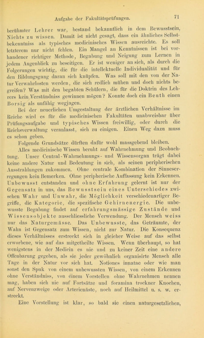 berühmter Lehrer war, bestand bekanntlich in dem Bewusstsein, Nichts zu wissen. Damit ist nicht gesagt, dass ein ähnliches Selbst- bekenntnis als typisches medicinisches Wissen ausreichte. Es soll letzterem nur nicht fehlen. Ein Mangel an Kenntnissen ist bei \oi- handener richtiger Methode, Begabung und Neigung zum Lernen in jedem Augenblick zu beseitigen. Er ist weniger an sich, als durch die Folgerungen wichtig, die für die intellektuelle Individualität und tiii den Bildungsgang daran sich knüpfen. Was soll mit den von der Na- tur Verwahrlosten werden, die sich redlich mühen und doch nichts be- greifen? Was mit den begabten Schülern, die für die Doktrin des Leh- rers kein Yerständniss gewinnen mögen? Konnte doch ein Beuth einen Borsig als unfähig wegjagen. Bei der neuerlichen Umgestaltung der ärztlichen Verhältnisse im Reiche wird es für die medicinischen Fakultäten unabweisbar über Prüfungsaufgabe und typisches Wissen freiwillig, oder durch die Reichsverwaltung veranlasst, sieh zu einigen. Einen Weg dazu muss es schon geben. Folgende Grundsätze dürften dafür wohl massgebend bleiben. Alles medicinische Wissen beruht auf Wahrnehmung und Beobach- tung. Unser Central-Wallrnehmungs- und Wissensorgan trägt dabei keine andere Natur und Bedeutung in sich, als seinen peripherischen Ausstrahlungen zukommen. Ohne centrale Kombination der Sinneser- regungen kein Bemerken. Ohne peripherische Auffassung kein Erkennen. Unbewusst entstanden und ohne Erfahrung gelernt ist nur der Gegensatz in uns, das Bewusstsein eines Unterschiedes zwi- schen Wahr und Unwahr, die Möglichkeit verschiedenartiger Be- griffe, die Kategorie, die spezifische Gehirnenergie. Die unbe- wusste Begabung findet auf erfahrungsmässige Zustände und Wissensobjekte ausschliessliche Verwendung. Der Mensch weiss nur das Naturgemässe. Das Unbewusste, das Geträumte, der Wahn ist Gegensatz zum Wissen, nicht zur Natur. Die Konsequenz dieses Verhältnisses erstreckt sich in gleicher Weise auf das selbst erworbene, wie auf das mitgetheilte Wissen. Wenn überhaupt, so hat wenigstens in der Medicin es nie und zu keiner Zeit eine andere Offenbarung gegeben, als sie jeder gewöhnlich organisirte Mensch alle Tage in der Natur vor sich hat. Notiones innatae oder wie man sonst den Spuk von einem unbewussten Wissen, von einem Erkennen ohne Verständniss, von einem Vorstellen ohne Wahrnehmen nennen mag, haben sich nie auf Fortsätze und foramina trockncr Knochen, auf Nervenzweige oder Arterienäste, noch auf Heilmittel u. s. w. er- streckt. Eine Vorstellung ist klar, so bald sie einen naturgesetzlichen,