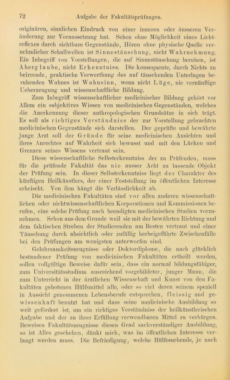 originären, sinnlichen Eindruck von einer inneren oder äusseren Ver- änderung zur Voraussetzung hat. Sehen ohne Möglichkeit eines Licht- reflexes durch sichtbare Gegenstände, Hören ohne physische Quelle ver- nehmlicher Schallwellen ist Sinnestäuschung, nicht Wahrnehmung. Ein Inbegriff' von Vorstellungen, die auf Sinnestäuschung beruhen, ist Aberglaube, nicht Erkenntnis». Die konsequente, durch Nichts zu beirrende, praktische Verwerthung des auf täuschenden Unterlagen be- ruhenden Wahnes ist Wahnsinn, wenn nicht Lüge, nie vernünftige Ueberzeugung und wissenschaftliche Bildung. Zum Inbegriff' wissenschaftlicher medicinischcr Bildung gehört vor Allem ein subjektives Wissen von medicinischen Gegenständen, welches die Anerkennung dieser anthropologischen Grundsätze in sich trägt. Es soll als richtiges Verständniss der zur Vorstellung gebrachten medicinischen Gegenstände sich darstellen. Der geprüfte und bewährte junge Arzt soll der Gründe für seine medicinischen Ansichten und ihres Anrechtes auf Wahrheit sich bewusst und mit den Lücken und Grenzen seines Wissens vertraut sein. Diese wissenschaftliche Selbsterkenntnis der zu Prüfenden, muss für die prüfende Fakultät das nie ausser Acht zu lassende Objekt der Prüfung sein. In dieser Selbsterkenntnis liegt der Charakter des künftigen Heilkünstlers, der einer Feststellung im öffentlichen Interesse erheischt. Von ihm hängt die Verlässlichkeit ab. Die medicinischen Fakultäten sind vor allen anderen wissenschaft- lichen oder nichtwissenschaftlichen Korporationen und Kommissionen be- rufen, eine solche Prüfung nach beendigten medicinischen Studien vorzu- nehmen. Schon aus dem Grunde weil sie mit der bewährten Richtung und dem faktischen Streben der Studierenden am Besten vertraut und einer Täuschung durch absichtlich oder zufällig herbeigeführte Zwischenfälle bei den Prüfungen am wenigsten unterworfen sind. Gelehrsamkeitszeugnisse oder Doktordiplome, die nach glücklich bestandener Prüfung von medicinischen Fakultäten ertheilt werden, sollen vollgültige Beweise dafür sein, dass ein normal bildungsfähiger, zum Universitätsstudium ausreichend vorgebildeter, junger Mann, die zum Unterricht in der ärztlichen Wissenschaft und Kunst von den Fa- kultäten gebotenen Htilfsmittel alle, oder so viel deren seinem speziell in Aussicht genommenen Lebensberufe entsprechen, fleissig und ge- wissenhaft benutzt hat und dass seine medicinische Ausbildung so weit gefördert ist, um ein richtiges Verständniss der heilkünstlerischen Aufgabe und der zu ihrer Erfüllung verwendbaren Mittel zu verbürgen. Beweisen Fakultätszeugnisse diesen Grad sachverständiger Ausbildung, so ist Alles geschehen, dünkt mich, was im öffentlichen Interesse ver- langt werden muss. Die Befriedigung, welche Hülfcsnchende, je nach