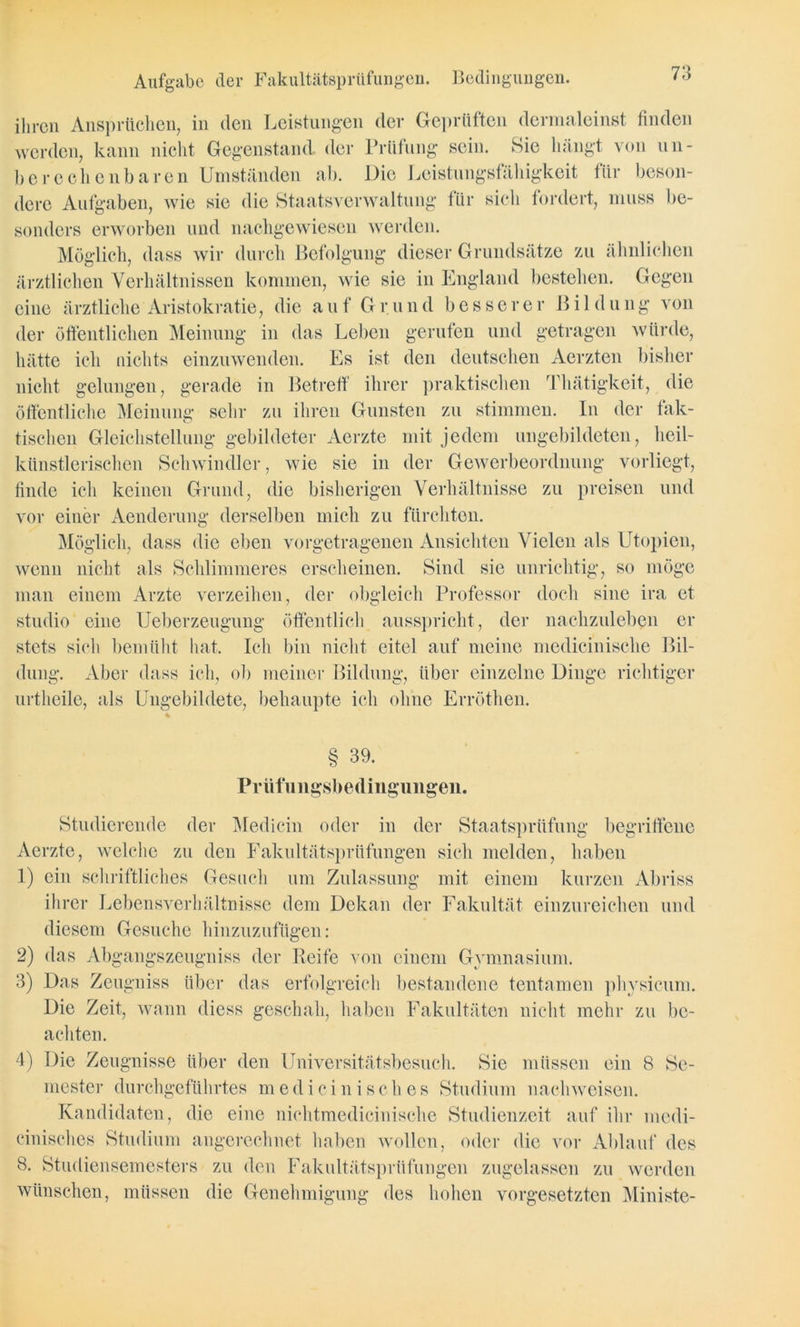 ihren Ansprüchen, in den Leistungen der Geprüften dermaleinst finden werden, kann nicht Gegenstand, der Prüfung sein. Sie hängt von un- berechenbare n Umständen ab. Die Leistungsfälligkeit 1 ür beson- dere Aufgaben, wie sie die Staatsverwaltung für sich fordert, muss be- sonders erworben und nacligewiesen werden. Möglich, dass wir durch Befolgung dieser Grundsätze zu ähnlichen ärztlichen Verhältnissen kommen, wie sie in England bestehen. Gegen eine ärztliche Aristokratie, die auf Grund besserer Bildung von der öffentlichen Meinung in das Leben gerufen und getragen würde, hätte ich nichts einzuwenden. Es ist den deutschen Aerzten bisher nicht gelungen, gerade in Betreff ihrer praktischen Thätigkeit, die öffentliche Meinung sehr zu ihren Gunsten zu stimmen. In der fak- tischen Gleichstellung gebildeter Aerzte mit jedem ungebildeten, heil- künstlerischen Schwindler, wie sie in der Gewerbeordnung vorliegt, finde ich keinen Grund, die bisherigen Verhältnisse zu preisen und vor einer Aenderung derselben mich zu fürchten. Möglich, dass die eben vorgetragenen Ansichten Vielen als Utopien, wenn nicht als Schlimmeres erscheinen. Sind sie unrichtig, so möge man einem Arzte verzeihen, der obgleich Professor doch sine ira et studio eine Ueberzeugung öffentlich ausspricht, der nachzuleben er stets sich bemüht hat. Ich bin nicht eitel auf meine medicinische Bil- dung. Aber dass ich, ob meiner Bildung, über einzelne Dinge richtiger urtheile, als Ungebildete, behaupte ich ohne Erröthen. § 39. Prüfungsbedingungen. Studierende der Medicin oder in der Staatsprüfung begriffene Aerzte, welche zu den Fakultätsprüfungen sich melden, haben 1) ein schriftliches Gesuch um Zulassung mit einem kurzen Abriss ihrer Lebensverhältnisse dem Dekan der Fakultät einzureichen und diesem Gesuche hinzuzufügen: 2) das Abgangszeugniss der Reife von einem Gymnasium. 3) Das Zeugniss über das erfolgreich bestandene tentamen physicum. Die Zeit, wann diess geschah, haben Fakultäten nicht mehr zu be- achten. 4) Die Zeugnisse über den Universitätsbesuch. Sie müssen ein 8 Se- mester durchgeführtes medicinisch es Studium nachweisen. Kandidaten, die eine nichtmedicinische Studienzeit auf ihr medi- cinisehes Studium angerechnet haben wollen, oder die vor Ablauf des 8. Studiensemesters zu den Fakultätsprüfungen zugelassen zu werden wünschen, müssen die Genehmigung des hohen Vorgesetzten Ministe-