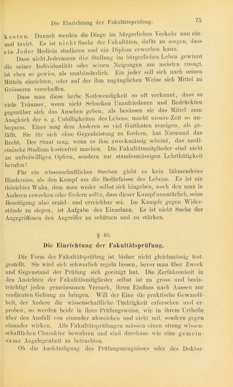 Die Einrichtung der Fakultätsprüfung. kosten. Danach werden die Dinge im bürgerlichen Verkehr nnn ein- mal taxirt. Es ist nicht Sache der Fakultäten, dafür zu sorgen, dass ein Jeder Medicin studieren und ein Diplom erwerben kann. Dass nicht Jedermann die Stellung im bürgerlichen Leben gewinnt die seiner Individualität oder seinen Neigungen am meisten zusagt, ist eben so gewiss, als unabänderlich. Ein jeder soll sich nach seinen Mitteln einrichten, oder auf der ihm zugänglichen Weise sich Mittel zu Grösseren verschaffen. Dass man diese herbe Nothwendigkeit so oft verkennt, dass so viele Träumer, wenn nicht Schurken Unzufriedenen und Bedrückten gegenüber sich das Ansehen geben, als besässen sie das Mittel zum Ausgleich der s. g. Unbilligkeiten des Lebens, macht unsere Zeit so un- bequem. Einer mag dem Anderen so viel Gutthaten erzeigen, als ge- fällt, Sie für sich ohne Gegenleistung zu fordern, hat Niemand das Recht. Der Staat mag, wenn es ihm zweckmässig scheint, das medi- cinisclie Studium kostenfrei machen. Die Fakultätsmitglieder'sind nicht zu unfreiwilligen Opfern, sondern zur standesmässigen Lehrthätigkeit berufen! Für ein wissenschaftliches Streben giebt es kein lähmenderes Hinderniss, als den Kampf um die Bedürfnisse des Lebens. Es ist ein thörichtcr Wahn, dem man weder selbst sich hingeben, noch den man in Anderen erwecken oder fördern sollte, dass dieser Kampf unnatürlich, seine Beseitigung also erziel- und erreichbar sei. Im Kampfe gegen Wider- stände zu siegen, ist Aufgabe des Einzelnen. Es ist nicht Sache der Angegriffenen den Angreifer zu schützen und zu stärken. § 40. Die Einrichtung der Faku 11iitspriifung. Die Form der Fakultätsprüfung ist bisher nicht gleichmässig test- gestellt. Sie wird sich schwerlich regeln lassen, bevor man über Zweck und Gegenstand der Prüfung sich geeinigt hat. Die Zerfahrenheit in den Ansichten der Fakultätsmitglieder selbst ist zu gross und becin- trächtigt jeden gemeinsamen Versuch, ihren Einfluss nach Aussen zur verdienten Geltung zu bringen. Will der Eine die praktische Gewandt- heit, der Andere die wissenschaftliche Tüchtigkeit erforschen und er- proben, so werden beide in ihrer Prüfungsweise, wie in ihrem Urtheile über den Ausfall von einander abweichen und nicht mit, sondern gegen einander wirken. Alle Fakultätsprüfungen müssen einen streng wissen- schaftlichen Charakter bewahren und sind durchaus wie eine gemein- same Angelegenheit zu betrachten. Ob die Aushändigung des Prüfungszeugnisses oder des Doktor-