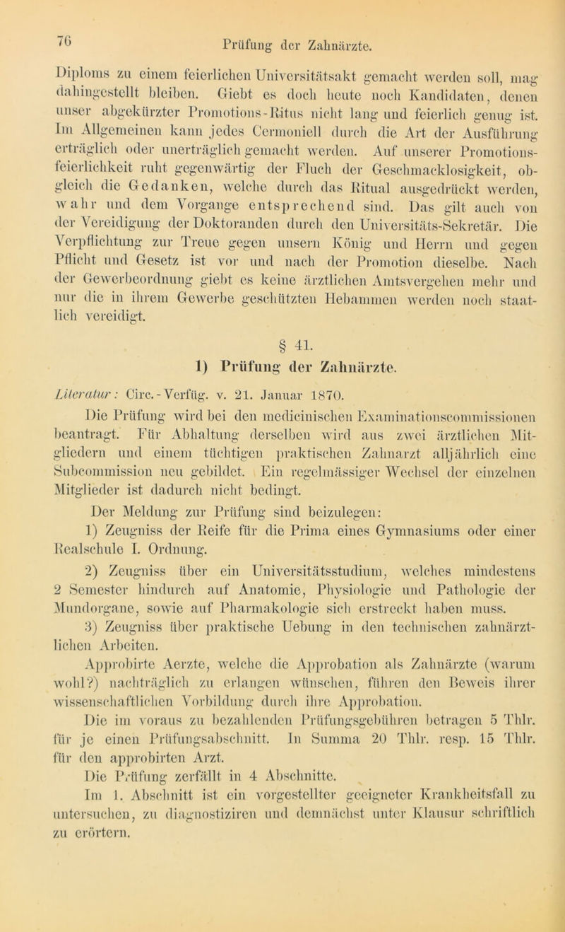 7G Prüfung der Zahnärzte. Diploms zu einem feierlichen Universitätsakt gemacht werden soll, mag dahingestellt bleiben. Giebt es doch heute noch Kandidaten, denen unser abgekürzter Promotions-Ritus nicht lang und feierlich genug ist. Im Allgemeinen kann jedes Cermoniell durch die Art der Ausführung erträglich oder unerträglich gemacht werden. Auf unserer Promotions- feierlichkeit ruht gegenwärtig der Fluch der Geschmacklosigkeit, ob- gleich die Gedanken, welche durch das Ritual ausgedrückt werden, wahr und dem Vorgänge entsprechend sind. Das gilt auch von der Vereidigung der Doktoranden durch den Universitäts-Sekretär. Die Verpflichtung zur Treue gegen unsern König und Herrn und gegen Pflicht und Gesetz ist vor und nach der Promotion dieselbe. Nach der Gewerbeordnung giebt es keine ärztlichen Amtsvergehen mehr und nur die in ihrem Gewerbe geschützten Hebammen werden noch staat- lich vereidigt. § 41. 1) Prüfung der Zahnärzte. Literatur: Circ.-Verfüg, v. 21. Januar 1870. Die Prüfung wird bei den medicinischen Examinationscommissionen beantragt. Für Abhaltung derselben wird aus zwei ärztlichen Mit- gliedern und einem tüchtigen praktischen Zahnarzt alljährlich eine Subcommission neu gebildet. Ein regelmässiger Wechsel der einzelnen Mitglieder ist dadurch nicht bedingt. Der Meldung zur Prüfung sind beizulegen: 1) Zeugniss der Reife für die Prima eines Gymnasiums oder einer Realschule I. Ordnung. 2) Zeugniss über ein Universitätsstudium, welches mindestens 2 Semester hindurch auf Anatomie, Physiologie und Pathologie der Mundorgane, sowie auf Pharmakologie sich erstreckt haben muss. 3) Zeugniss über praktische Uebung in den technischen zahnärzt- lichen Arbeiten. Approbirte Aerzte, welche die Approbation als Zahnärzte (warum wohl?) nachträglich zu erlangen wünschen, führen den Beweis ihrer wissenschaftlichen Vorbildung durch ihre Approbation. Die im voraus zu bezahlenden Prüfungsgebühren betragen 5 Thlr. für je einen Prüfungsabschnitt, für den approbirten Arzt. In Summa 20 Thlr. resp. 15 Thlr, Die Prüfung zerfällt in 4 Abschnitte. Im 1. Abschnitt ist ein vorgestellter geeigneter Krankheitsfall zu untersuchen, zu diagnostiziren und demnächst unter Klausur schriftlich zu erörtern.