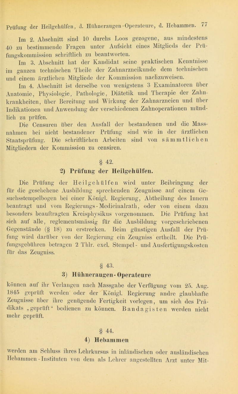 Im 2. Abschnitt sind 10 durchs Loos gezogene, aus mindestens 40 zu bestimmende Fragen unter Aufsicht eines Mitglieds der Prü- fungskommission schriftlich zu beantworten. Im 3. Abschnitt hat der Kandidat seine praktischen Kenntnisse im ganzen technischen Theile der Zahnarzneikunde dem technischen und einem ärztlichen Mitgliede der Kommission nachzuweisen. Im 4. Abschnitt ist derselbe von wenigstens 3 Examinatoren über Anatomie, Physiologie, Pathologie, Diätetik und Therapie der Zahn- krankheiten, über Bereitung und Wirkung der Zahnarzneien und über Indikationen und Anwendung der verschiedenen Zahnoperationen münd- lich zu prüfen. Die Censuren über den Ausfall der bestandenen und die Mass- nahmen bei nicht bestandener Prüfung sind wie in der ärztlichen Staatsprüfung. Die schriftlichen Arbeiten sind von sämmtliehen Mitgliedern der Kommission zu censiren. § 42. 2) Prüfung der Heilgehülfen. Die Prüfung der Heilgehülfen wird unter Beibringung der für die geschehene Ausbildung sprechenden Zeugnisse auf einem Ge- suchsstempelbogen bei einer Königl. Regierung, Abtheilung des Innern beantragt und vom Regierungs - Medicinalrath, oder von einem dazu besonders beauftragten Kreisphysikus vorgenommen. Die Prüfung hat sich auf alle, regiementsmässig für die Ausbildung vorgeschriebenen Gegenstände (§ 18) zu erstrecken. Beim günstigen Ausfall der Prü- fung wird darüber von der Regierung ein Zeugniss ertheilt. Die Prü- fungsgebühren betragen 2 Thlr. excl. Stempel- und Ausfertigungskosten für das Zeugniss. § 43. 3) Hühneraugen- Operateure können auf ihr Verlangen nach Massgabe der Verfügung vom 25. Aug. 1845 geprüft werden oder der Königl. Regierung andre glaubhafte Zeugnisse über ihre genügende Fertigkeit vorlegen, um sich des Prä- dikats „geprüft“ bedienen zu können. Bandagisten werden nicht mehr geprüft § 44. 4) Hebammen werden am Schluss ihres Lehrkursus in inländischen oder ausländischen Hebammen-Instituten von dem als Lehrer angestclltcn Arzt unter Mit-