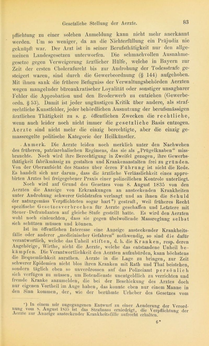 pflichtung zu einer solchen Anmeldung kann nicht mehr anerkannt werden. Um so weniger, da an die Nichterfüllung ein Präjudiz nie geknüpft war. Der Arzt ist in seiner Berufsthätigkeit nur den allge- meinen Landesgesetzen unterworfen. Die schmachvollen Ausnahme- gesetze gegen Verweigerung ärztlicher Hülfe, welche in Bayern zur Zeit der ersten Cholerafurcht bis zur Androhung der Todesstrafe ge- steigert waren, sind durch die Gewerbeordnung (§ 144) aufgehoben. Mit ihnen sank die frühere Befugniss der Verwaltungsbehörden Aerzten wegen mangelnder btireaukratischer Loyalität oder sonstiger unsagbarer Fehler die Approbation und den Broderwerb zu entziehen (Gewerbe- ordn. § 53). Damit ist jeder ungünstigen Kritik über andere, als straf- rechtliche Kunstfehler, jeder behördlichen Ausnutzung der berufsmässigen ärztlichen Thätigkeit zu s. g. öffentlichen Zwecken die rechtliche, wenn auch leider noch nicht immer die gesetzliche Basis entzogen. Aerzte sind nicht mehr die einzig berechtigte, aber die einzig ge- massregelte politische Kategorie der Heilkünstler. An merk. Die Aerzte leiden noch merklich unter den Nachwehen des früheren, patriarchalischen Regimens, das sie als „Prügelknaben“ miss- brauchte. Noch wird ihre Berechtigung in Zweifel gezogen, ihre Gewerbs- thätigkeit fabrikmässig zu gestalten und Krankenanstalten frei zu gründen. Von der Oberaufsicht des Staates über deren Führung ist nicht die Rede. Es handelt sich nur darum, dass die ärztliche Verlässlichkeit eines appro- birten Arztes bei freigegebener Praxis einer polizeilichen Kontrole unterliegt. Noch wird auf Grund des Gesetzes vom 8. August 1835 von den Aerzten die Anzeige von Erkrankungen an ansteckenden Krankheiten unter Androhung schwerer Geldstrafen verlangt und an ihnen die Schuld der naturgemäss Verpflichteten sogar hart*) gestraft, weil früheres Recht spezifische Gesetzesverbrechen für Aerzte geschaffen und Letztere mit Steuer - Defralidanten auf gleiche Stufe gestellt hatte. Es wird den Aerzten wohl noch einleuchten, dass sie gegen übelwollende Massreglung selbst sich schützen müssen und können. Ist im öffentlichen Interesse eine Anzeige ansteckender Krankheits- fälle oder anderer „medicinischer Gefahren“ nothwendig, so sind die dafür verantwortlich, welche das Unheil stiften, d. h. die Kranken, resp. deren Angehörige, Wirthe, nicht die Aerzte, welche das entstandene Unheil be- kämpfen. Die Verantwortlichkeit den Aerzten aufzubürden, kann höchstens die Bequemlichkeit anrathcn. Aerzte in die Lage zu bringen, zur Zeit schwerer Epidemien nicht blos ihren Kranken mit Rath und Tliat beistekcn, sondern täglich eben so unverdrossen auf das Polizeiamt persönlich sich verfügen zu müssen, um Botendienste unentgeldlich zu verrichten und fremde Kranke anzumelden, die bei der Beschickung des Arztes doch nur eigenen Vortheil im Auge haben, das konnte eben nur einem Manne in den Sinn kommen, der, wie der berühmte Urheber des Gesetzes vom ) In einem mir zugegangenen Entwurf zu einer Aenderung der Verord- nung vom 8. August 1835 ist das Strafmass erniedrigt, die Verpflichtung der Aerzte zur Anzeige ansteckender Krankheitsfälle aufrecht erhalten. 6*