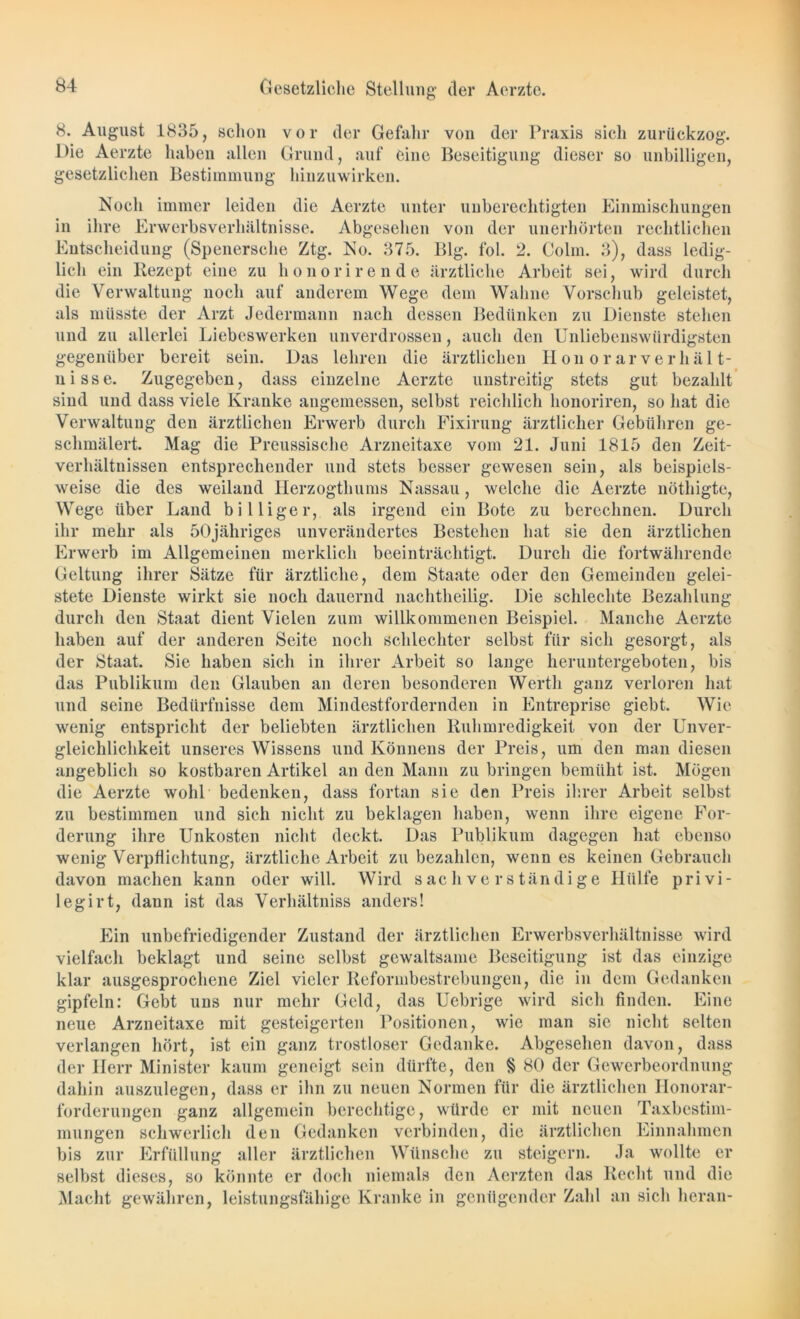 8. August 1835, schon vor der Gefahr von der Praxis sich zurückzog. Die Aerzte haben allen Grund, auf eine Beseitigung dieser so unbilligen, gesetzlichen Bestimmung hinzuwirken. Noeli immer leiden die Aerzte unter unberechtigten Einmischungen in ihre Erwerbsverhältnisse. Abgesehen von der unerhörten rechtlichen Entscheidung (Spenersche Ztg. No. 375. Big. fol. 2. Colin. 3), dass ledig- lich ein Rezept eine zu honorirende ärztliche Arbeit sei, wird durch die Verwaltung noch auf anderem Wege dem Wahne Vorschub geleistet, als müsste der Arzt Jedermann nach dessen Bedünken zu Dienste stehen und zu allerlei Liebeswerken unverdrossen, auch den Unliebenswürdigsten gegenüber bereit sein. Das lehren die ärztlichen llon o rar Verhält- nisse. Zugegeben, dass einzelne Aerzte unstreitig stets gut bezahlt sind und dass viele Kranke angemessen, selbst reichlich honoriren, so hat die Verwaltung den ärztlichen Erwerb durch Fixirung ärztlicher Gebühren ge- schmälert. Mag die Preussische Arzneitaxe vom 21. Juni 1815 den Zeit- verhältnissen entsprechender und stets besser gewesen sein, als beispiels- weise die des weiland Herzogthums Nassau, welche die Aerzte nöthigte, Wege über Land billiger, als irgend ein Bote zu berechnen. Durch ihr mehr als 50jähriges unverändertes Bestehen hat sie den ärztlichen Erwerb im Allgemeinen merklich beeinträchtigt. Durch die fortwährende Geltung ihrer Sätze für ärztliche, dem Staate oder den Gemeinden gelei- stete Dienste wirkt sie noch dauernd nachtheilig. Die schlechte Bezahlung durch den Staat dient Vielen zum willkommenen Beispiel. Manche Aerzte haben auf der anderen Seite noch schlechter selbst für sich gesorgt, als der Staat. Sie haben sich in ihrer Arbeit so lange heruntergeboten, bis das Publikum den Glauben an deren besonderen Werth ganz verloren hat und seine Bedürfnisse dem Mindestfordernden in Entreprise giebt. Wie wenig entspricht der beliebten ärztlichen Ruhmredigkeit von der Unver- gleichlichkeit unseres Wissens und Könnens der Preis, um den man diesen angeblich so kostbaren Artikel an den Mann zu bringen bemüht ist. Mögen die Aerzte wohl bedenken, dass fortan sie den Preis ihrer Arbeit selbst zu bestimmen und sich nicht zu beklagen haben, wenn ihre eigene For- derung ihre Unkosten nicht deckt. Das Publikum dagegen hat ebenso wenig Verpflichtung, ärztliche Arbeit zu bezahlen, wenn es keinen Gebrauch davon machen kann oder will. Wird sachverständige Hülfe Privi- leg irt, dann ist das Verhältniss anders! Ein unbefriedigender Zustand der ärztlichen Erwerbsverhältnisse wird vielfach beklagt und seine selbst gewaltsame Beseitigung ist das einzige klar ausgesprochene Ziel vieler Reformbestrebungen, die in dem Gedanken gipfeln: Gebt uns nur mehr Geld, das Uebrige wird sich finden. Eine neue Arzneitaxe mit gesteigerten Positionen, wie man sie nicht selten verlangen hört, ist ein ganz trostloser Gedanke. Abgesehen davon, dass der Herr Minister kaum geneigt sein dürfte, den § 80 der Gewerbeordnung dahin auszulegen, dass er ihn zu neuen Normen für die ärztlichen Honorar- forderungen ganz allgemein berechtige, würde er mit neuen Taxbestim- mungen schwerlich den Gedanken verbinden, die ärztlichen Einnahmen bis zur Erfüllung aller ärztlichen Wünsche zu steigern. Ja wollte er selbst dieses, so könnte er doch niemals den Aerzten das Recht und die Macht gewähren, leistungsfähige Kranke in genügender Zahl an sich heran-