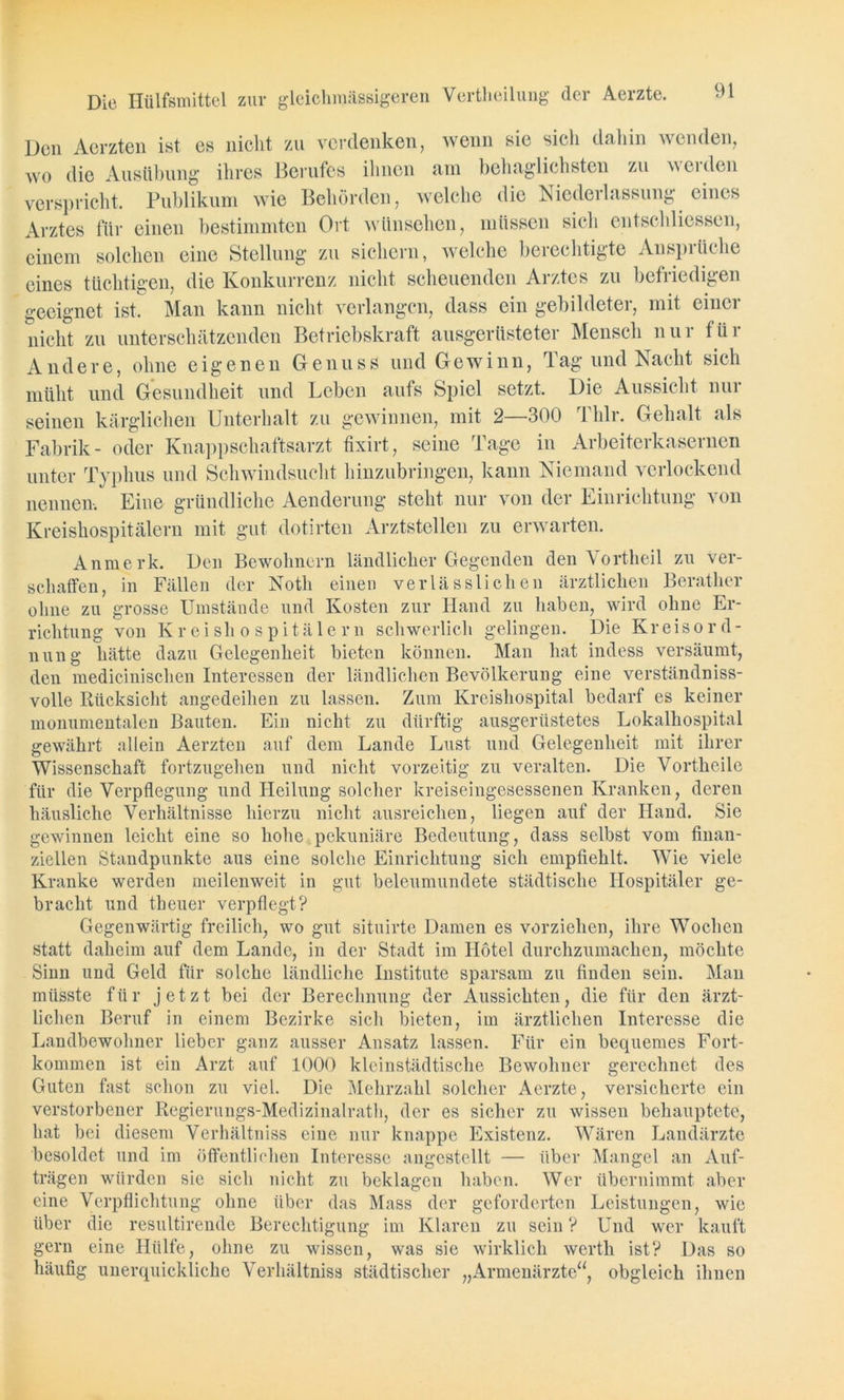 Die Hülfsmittel zur gleichmässigeren Vertlieilung der Aerzte. Den Aerzten ist es nicht zu verdenken, wenn sie sich dahin wenden, wo die Ausübung ihres Berufes ihnen am behaglichsten zu weiden verspricht. Publikum wie Behörden, welche die Niederlassung eines Arztes für einen bestimmten Ort wünschen, müssen sich entschlossen, einem solchen eine Stellung zu sichern, welche berechtigte Ansprüche eines tüchtigen, die Konkurrenz nicht scheuenden Arztes zu befriedigen geeignet ist. Man kann nicht verlangen, dass ein gebildeter, mit einer nicht zu unterschätzenden Betriebskraft ausgerüsteter Mensch nur für Andere, ohne eigenen Genuss und Gewinn, Tag und Nacht sich müht und Gesundheit und Leben aufs Spiel setzt. Die Aussicht nur seinen kärglichen Unterhalt zu gewinnen, mit 2—300 Thlr. Gehalt als Fabrik- oder Knappschaftsarzt fixirt, seine Tage in Arbeiterkasernen unter Typhus und Schwindsucht hinzubringen, kann Niemand verlockend nennen-. Eine gründliche Aenderung steht nur von der Einrichtung von Kreishospitälern mit gut dotirten Arztstellen zu erwarten. Anmerk. Den Bewohnern ländlicher Gegenden den Vortheil zu ver- schaffen, in Fällen der Notli einen verlässlichen ärztlichen Berather ohne zu grosse Umstände und Kosten zur Hand zu haben, wird ohne Er- richtung von Kreishospitälern schwerlich gelingen. Die Kr eis Ord- nung hätte dazu Gelegenheit bieten können. Man hat indess versäumt, den medicinischen Interessen der ländlichen Bevölkerung eine verständniss- volle Rücksicht angedeihen zu lassen. Zum Kreishospital bedarf es keiner monumentalen Bauten. Ein nicht zu dürftig ausgerüstetes Lokalhospital gewährt allein Aerzten auf dem Lande Lust und Gelegenheit mit ihrer Wissenschaft fortzugehen und nicht vorzeitig zu veralten. Die Vortheile für die Verpflegung und Heilung solcher kreiseingesessenen Kranken, deren häusliche Verhältnisse hierzu nicht ausreichen, liegen auf der Hand. Sie gewinnen leicht eine so hohe pekuniäre Bedeutung, dass selbst vom finan- ziellen Standpunkte aus eine solche Einrichtung sich empfiehlt. Wie viele Kranke werden meilenweit in gut beleumundete städtische Hospitäler ge- bracht und tbeuer verpflegt? Gegenwärtig freilich, wo gut situirte Damen es vorziehen, ihre Wochen statt daheim auf dem Lande, in der Stadt im Hotel durchzumachen, möchte Sinn und Geld für solche ländliche Institute sparsam zu finden sein. Man müsste für jetzt bei der Berechnung der Aussichten, die für den ärzt- lichen Beruf in einem Bezirke sich bieten, im ärztlichen Interesse die Landbewohner lieber ganz ausser Ansatz lassen. Für ein bequemes Fort- kommen ist ein Arzt auf 1000 kleinstädtische Bewohner gerechnet des Guten fast schon zu viel. Die Mehrzahl solcher Aerzte, versicherte ein verstorbener Regierungs-Medizinalrath, der es sicher zu wissen behauptete, hat bei diesem Verhältnis eine nur knappe Existenz. Wären Landärzte besoldet und im öffentlichen Interesse angestellt — über Mangel an Auf- trägen würden sie sich nicht zu beklagen haben. Wer übernimmt aber eine Verpflichtung ohne über das Mass der geforderten Leistungen, wie über die resultirende Berechtigung im Klaren zu sein ? Und wer kauft gern eine Hülfe, ohne zu wissen, was sie wirklich werth ist? Das so häufig unerquickliche Verhältnis städtischer „Armenärzte“, obgleich ihnen