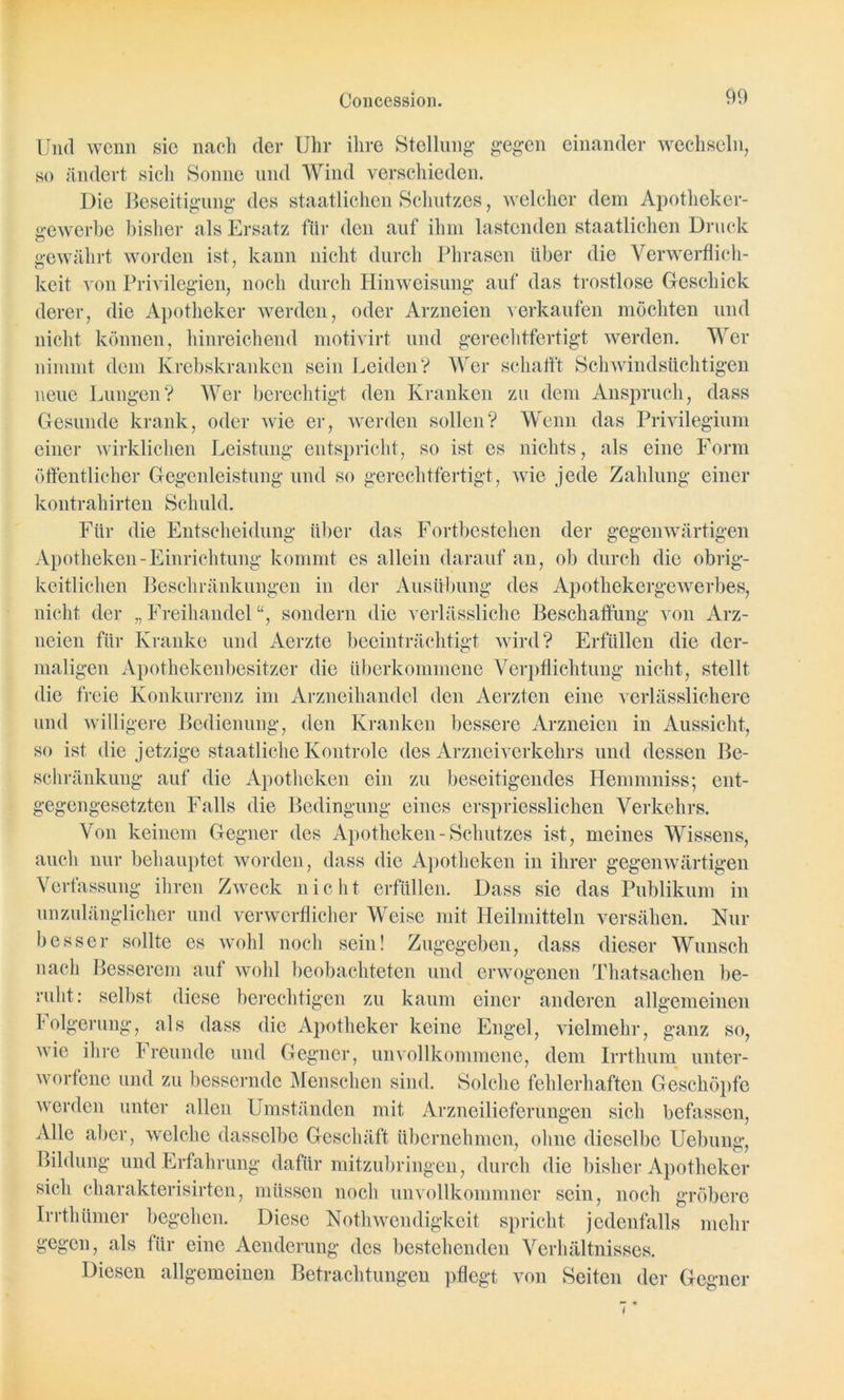 Und wenn sie nach der Uhr ihre Stellung* gegen einander wechseln, so ändert sich Sonne und Wind verschieden. Die Beseitigung des staatlichen Schutzes, welcher dem Apotheker- gewerbe bisher als Ersatz für den auf ihm lastenden staatlichen Druck gewährt worden ist, kann nicht durch Phrasen über die Verwerflich- keit von Privilegien, noch durch Hinweisung auf das trostlose Geschick derer, die Apotheker werden, oder Arzneien verkaufen möchten und nicht können, hinreichend motivirt und gerechtfertigt werden. Wer nimmt dem Krebskranken sein Leiden? Wer schafft Schwindsüchtigen neue Lungen? Wer berechtigt den Kranken zu dem Anspruch, dass Gesunde krank, oder wie er, werden sollen? Wenn das Privilegium einer wirklichen Leistung entspricht, so ist es nichts, als eine Form öffentlicher Gegenleistung und so gerechtfertigt, wie jede Zahlung einer kontrahirten Schuld. Für die Entscheidung über das Fortbestehen der gegenwärtigen Apotheken-Einrichtung kommt es allein darauf an, ob durch die obrig- keitlichen Beschränkungen in der Ausübung des Apothekergewerbes, nicht der „Freihandel“, sondern die verlässliche Beschaffung von Arz- neien für Kranke und Aerzte beeinträchtigt wird? Erfüllen die der- maligen Apothekenbesitzer die überkommene Verpflichtung nicht, stellt die freie Konkurrenz im Arzneihandel den Aerzten eine verlässlichere und willigere Bedienung, den Kranken bessere Arzneien in Aussicht, so ist die jetzige staatliche Kontrole des Arzneiverkehrs und dessen Be- schränkung auf die Apotheken ein zu beseitigendes Henunniss; ent- gegengesetzten Falls die Bedingung eines erspriesslichen Verkehrs. Von keinem Gegner des Apotheken - Schutzes ist, meines Wissens, auch nur behauptet worden , dass die Apotheken in ihrer gegenwärtigen Verfassung ihren Zweck nicht erfüllen. Dass sie das Publikum in unzulänglicher und verwerflicher Weise mit Heilmitteln versähen. Nur besser sollte es wohl noch sein! Zugegeben, dass dieser Wunsch nach Besserem auf wohl beobachteten und erwogenen Thatsachen be- ruht: selbst diese berechtigen zu kaum einer anderen allgemeinen Folgerung, als dass die Apotheker keine Engel, vielmehr, ganz so, wie ihre freunde und Gegner, unvollkommene, dem Irrthum unter- worfene und zu bessernde Menschen sind. Solche fehlerhaften Geschöpfe werden unter allen Umständen mit Arzneilieferungen sich befassen, Alle aber, welche dasselbe Geschäft übernehmen, ohne dieselbe Hebung, Bildung und Erfahrung dafür mitzubringen, durch die bisher Apotheker sieh charakterisirten, müssen noch unvollkommner sein, noch gröbere Irrthümer begehen. Diese NothWendigkeit spricht jedenfalls mehr gegen, als für eine Aenderung des bestehenden Verhältnisses. Diesen allgemeinen Betrachtungen pflegt von Seiten der Gegner