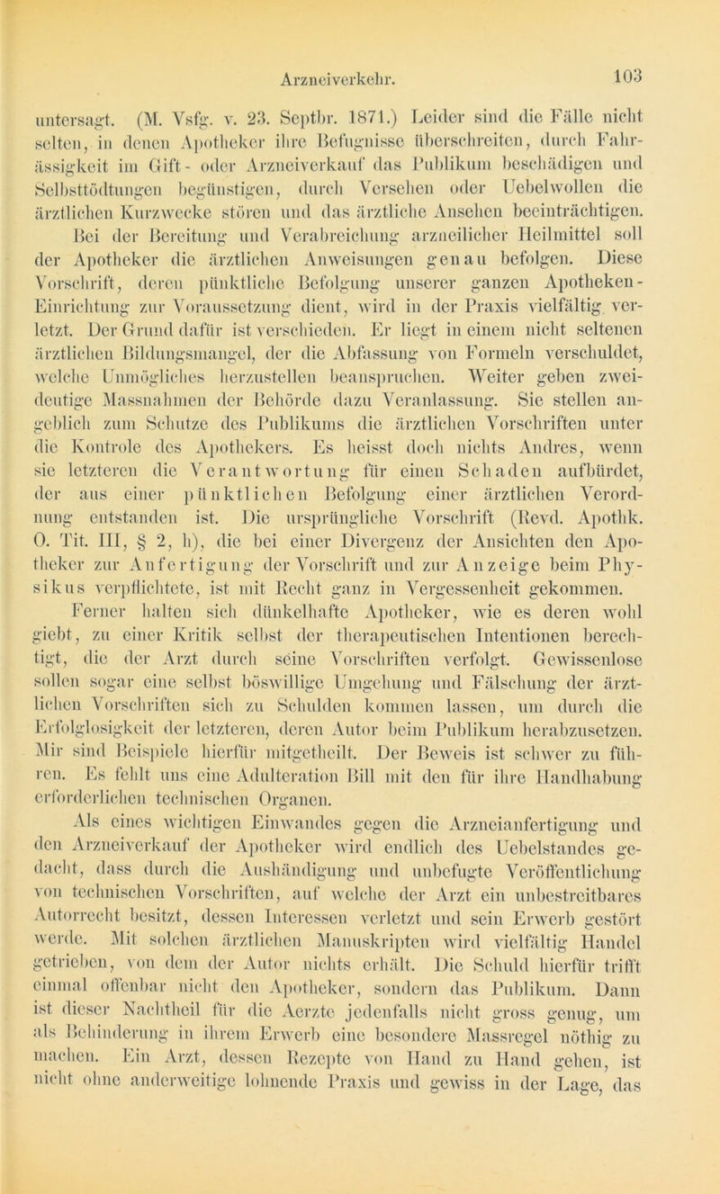 untersagt. (M. Vsfg. v. 23. Septbr. 1871.) Leider sind die Fälle nicht selten, in denen Apotheker ihre Befugnisse überschreiten, durch Fahr- ässigkeit im Gift- oder Arzneiverkauf das Publikum beschädigen und Selbsttödtungen begünstigen, durch Versehen oder Uebelwollen die ärztlichen Kurzwecke stören und das ärztliche Ansehen beeinträchtigen. Bei der Bereitung und Verabreichung arzneilicher Heilmittel soll der Apotheker die ärztlichen Anweisungen genau befolgen. Diese Vorschrift, deren pünktliche Befolgung unserer ganzen Apotheken - Einrichtung zur Voraussetzung dient, wird in der Praxis vielfältig, ver- letzt. Der Grund dafür ist verschieden. Er liegt in einem nicht seltenen ärztlichen Bildungsmangel, der die Abfassung von Formeln verschuldet, welche Unmögliches herzustellen beanspruchen. Weiter geben zwei- deutige Massnahmen der Behörde dazu Veranlassung. Sie stellen an- geblich zum Schutze des Publikums die ärztlichen Vorschriften unter die Kontrole des Apothekers. Es heisst doch nichts Andres, wenn sie letzteren die Verantwortung für einen Schaden auf bürdet, der aus einer pünktlichen Befolgung einer ärztlichen Verord- nung entstanden ist. Die ursprüngliche Vorschrift (Ilevd. Apothk. 0. Tit. III, § 2, h), die bei einer Divergenz der Ansichten den Apo- theker zur Anfertigung der Vorschrift und zur Anzeige beim Phy- sik us verpflichtete, ist mit Recht ganz in Vergessenheit gekommen. Ferner halten sich dünkelhafte Apotheker, wie es deren wohl giebt, zu einer Kritik selbst der therapeutischen Intentionen berech- tigt, die der Arzt durch seine Vorschriften verfolgt. Gewissenlose sollen sogar eine selbst böswillige Umgehung und Fälschung der ärzt- lichen Vorschriften sich zu Schulden kommen lassen, um durch die Erfolglosigkeit der letzteren, deren Autor beim Publikum herabzusetzen. Mir sind Beispiele hierfür mitgethcilt. Der Beweis ist schwer zu füh- ren. Es fehlt uns eine Adulteration Bill mit den für ihre Handhabung erforderlichen technischen Organen. Als eines wichtigen Einwandes gegen die Arzneianfertigung und den Arzneiverkauf der Apotheker wird endlich des Uebclstandes ge- dacht, dass durch die Aushändigung und unbefugte Veröffentlichung von technischen Vorschriften, auf welche der Arzt ein unbestreitbares Autorrecht besitzt, dessen Interessen verletzt und sein Erwerb gestört werde. Mit solchen ärztlichen Manuskripten wird vielfältig Handel getrieben, von dem der Autor nichts erhält. Die Schuld hierfür trifft einmal offenbar nicht den Apotheker, sondern das Publikum. Dann ist dieser Nachtheil für die Aerzte jedenfalls nicht gross genug, um als Behinderung in ihrem Erwerb eine besondere Massregel nöthig zu machen. Ein Arzt, dessen Rezepte von Hand zu Hand gehen, ist nicht ohne anderweitige lohnende Praxis und gewiss in der Lage, das