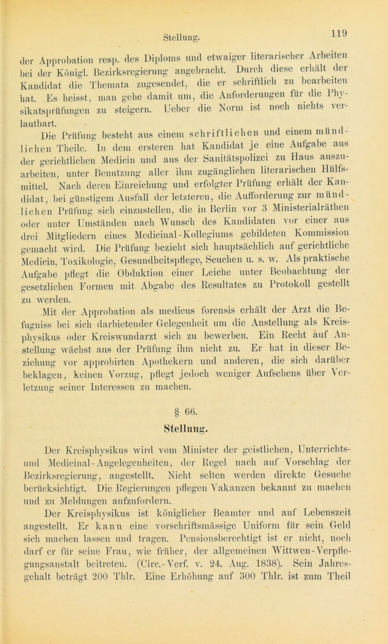 der Approbation resp. des Diploms und etwaiger literarischer Arbeiten bei der Königl. Bezirksregierung angebracht. Durch diese erhalt der Kandidat die Themata zugesendet, die er schriftlich zu bearbeiten hat. Es heisst, man gehe damit um, die Anforderungen lür die Phy- sikatsprüfungen zu steigern. Ueber die Norm ist noch nichts ui\- lautbart. Die Prüfung besteht aus einem schriftlichen und einem münd- lichen Theile. In dem ersteren hat Kandidat je eine Aufgabe aus der gerichtlichen Medicin und aus der Sanitätspolizei zu Haus auszu- arbeiten, unter Benutzung aller ihm zugänglichen literarischen lliills- mittel. Nach deren Einreichung und erfolgter Prüfung erhält der Kan- didat, bei günstigem Ausfall der letzteren, die Aufforderung zur münd- lichen Prüfung sich einzustellen, die in Berlin vor 3 Ministerialräthen oder unter Umständen nach Wunsch des Kandidaten vor einer aus drei Mitgliedern eines Medicinal-Kollegiums gebildeten Kommission gemacht wird. Die Prüfung bezieht sich hauptsächlich aut gerichtliche Medicin, Toxikologie, Gesundheitspflege, Seuchen u. s. w. Als praktische Aufgabe pflegt die Obduktion einer Leiche unter Beobachtung der gesetzlichen Formen mit Abgabe des Resultates zu Protokoll gestellt zu werden. Mit der Approbation als medicus forensis erhält der Arzt die Be- fugniss bei sich darbietender Gelegenheit um die Anstellung als Kreis- physikus oder Kreiswundarzt sich zu bewerben. Ein Recht aut An- stellung wächst aus der Prüfung ihm nicht zu. Er hat in dieser Be- ziehung vor approbirten Apothekern und anderen, die sich darüber beklagen, keinen Vorzug, pflegt jedoch weniger Aufsehens über Ver- letzung seiner Interessen zu machen. § Ab- stellung. Der Kreisphvsikus wird vom Minister der geistlichen, Unterrichts- und Medicinal-Angelegenheiten, der Regel nach auf Vorschlag der Bezirksregierung, angestellt. Nicht selten werden direkte Gesuche berücksichtigt. Die Regierungen pflegen Vakanzen bekannt zu machen und zu Meldungen aufzufordern. Der Kreisphvsikus ist königlicher Beamter und auf Lebenszeit angestellt. Er kann eine vorschriftsmässige Uniform für sein Geld sich machen lassen und tragen. Pensionsberechtigt ist er nicht, noch darf er für seine Frau, wie früher, der allgemeinen Wittwen-Verpfle- gungsanstalt beitreten. (Circ.-Verf. v. 24. Aug. 1838). Sein Jahres- gehalt beträgt 200 Thlr. Eine Erhöhung auf 300 Thlr. ist zum Theil