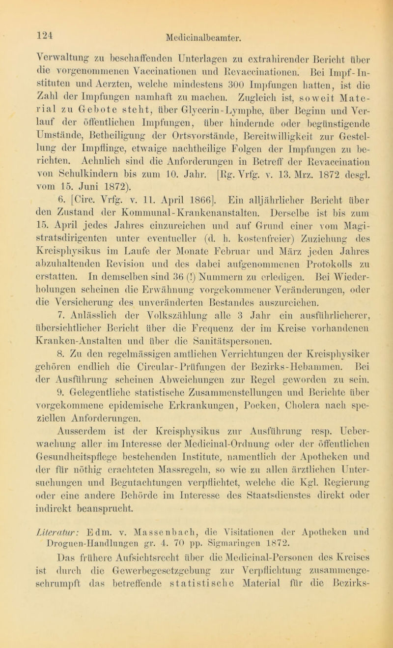Verwaltung zu beschaffenden Unterlagen zu extrahirender Bericht über die vorgenommencn Vaccinationen und Revaccinationen.' Bei Impf-In- stituten undAerzten, welelie mindestens 300 Impfungen hatten, ist die Zahl der Impfungen namhaft zu machen. Zugleich ist, soweit Mate- rial zu Gebote steht, über Glycerin - Lymphe, über Beginn und Ver- lauf der öffentlichen Impfungen, über hindernde oder begünstigende Umstände, Betheiligung der Ortsvorstände, Bereitwilligkeit zur Gestel- lung der Impflinge, etwaige nachtheilige Folgen der Impfungen zu be- richten. Aehnlich sind die Anforderungen in Betreff der Revaccination von Schulkindern bis zum 10. Jahr. [Rg. Vrfg. v. 13. Mrz. 1872 desgl. vom 15. Juni 1872). 6. [Circ. Vrfg. v. 11. April 1866]. Ein alljährlicher Bericht über den Zustand der Kommunal-Krankenanstalten. Derselbe ist bis zum 15. April jedes Jahres einzureichen und auf Grund einer vom Magi- stratsdirigenten unter eventueller (d. h. kostenfreier) Zuziehung des Kreisphysikus im Laufe der Monate Februar und März jeden Jahres abzuhaltenden Revision und des dabei aufgenommenen Protokolls zu erstatten. In demselben sind 36 (!) Nummern zu erledigen. Bei Wieder- holungen scheinen die Erwähnung vorgekommener Veränderungen, oder die Versicherung des unveränderten Bestandes auszureichen. 7. Anlässlich der Volkszählung alle 3 Jahr ein ausführlicherer, übersichtlicher Bericht über die Frequenz der im Kreise vorhandenen Kranken-Anstalten und über die Sanitätspersonen. 8. Zu den regelmässigen amtlichen Verrichtungen der Kreisphysiker gehören endlich die Circular-Prüfungen der Bezirks-Hebammen. Bei der Ausführung scheinen Abweichungen zur Regel geworden zu sein. c o o o 9. Gelegentliche statistische Zusammenstellungen und Berichte über vorgekommene epidemische Erkrankungen, Pocken, Cholera nach spe- ziellen Anforderungen. Ausserdem ist der Kreisphysikus zur Ausführung resp. Ucber- wachung aller im Interesse der Medicinal-Ordnung oder der öffentlichen Gesundheitspflege bestehenden Institute, namentlich der Apotheken und der für nöthig erachteten Massregeln, so wie zu allen ärztlichen Unter- suchungen und Begutachtungen verpflichtet, welche die Kgl. Regierung oder eine andere Behörde im Interesse des Staatsdienstes direkt oder indirekt beansprucht. Literatur: Edm. v. Massenbach, die Visitationen der Apotheken und Droguen-IIandlungen gr. 4. 70 pp. Sigmaringen 1872. Das frühere Aufsichtsrecht über die Medicinal-Personen des Kreises ist durch die Gewerbegesetzgebung zur Verpflichtung zusammenge- schrumpft das betreffende statistische Material für die Bezirks-
