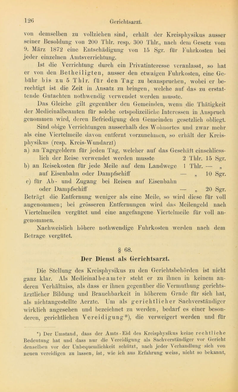 von demselben zu vollziehen sind, erhält der Kreisphysikus ausser seiner Besoldung von 200 Tlilr. res]). 300 Tlilr., naeli dem Gesetz vom 9. März 1872 eine Entschädigung von 15 Sgr. für Fuhrkosten bei jeder einzelnen Amtsverrichtuiig. Ist die Verrichtung durch ein Privatinteresse veranlasst, so hat er von den Betheiligten, ausser den etwaigen Fuhrkosten, eine Ge- bühr bis zu 5 Tlilr. für den Tag zu beanspruchen, wobei er be- rechtigt ist die Zeit in Ansatz zu bringen, welche auf das zu erstat- tende Gutachten nothwendig verwendet werden musste. Das Gleiche gilt gegenüber den Gemeinden, wenn die Thätigkeit der Medicinalbeamten für solche ortspolizeiliche Interessen in Anspruch genommen wird, deren Befriedigung den Gemeinden gesetzlich obliegt. Sind obige Verrichtungen ausserhalb des Wohnortes und zwar mehr als eine Viertelmeile davon entfernt vorzunehmen, so erhält der Kreis- physikus (resp. Kreis-Wundarzt) a) an Tagegeldern für jeden Tag, welcher auf das Geschäft einschliess- lich der Reise verwendet werden musste 2 Tlilr. 15 Sgr. b) an Reisekosten für jede Meile auf dem Landwege 1 Tlilr. •— „ auf Eisenbahn oder Dampfschiff — „ 10 Sgr. c) für Ab- und Zugang bei Reisen auf Eisenbahn oder Dampfschiff — „ 20 Sgr. Beträgt die Entfernung weniger als eine Meile, so wird diese für voll angenommen; bei grösseren Entfernungen wird das Meilengeld nach Viertelmeilen vergütet und eine angefangene Viertelmeile für voll an- genommen. Nachweislich höhere notliwendige Fuhrkosten werden nach dem Betrage vergütet. § 68. Der Dienst als GerichtsarzL Die Stellung des Kreisphysikus zu den Gerichtsbehörden ist nicht ganz klar. Als Medicinalbeamter steht er zu ihnen in keinem an- deren Verhältniss, als dass er ihnen gegenüber die Vermuthung gcrichts- ärztlicher Bildung und Brauchbarkeit in höherem Grade für sich hat, als nichtangestellte Aerzte. Um als gerichtlicher Sachverständiger wirklich angesehen und bezeichnet zu werden, bedarf es einer beson- deren, gerichtlichen Vereidigung*), die verweigert werden und für *) Der Umstand, dass der Amts-Eid des Kreisphysikus keine rechtliche Bedeutung hat und dass nur die Vereidigung als Sachverständiger vor Gericht denselben vor der Unbequemlichkeit schützt, nach jeder Verhandlung sich von neuen vereidigen zu lassen, ist, wie ich aus Erfahrung weiss, nicht so bekannt,