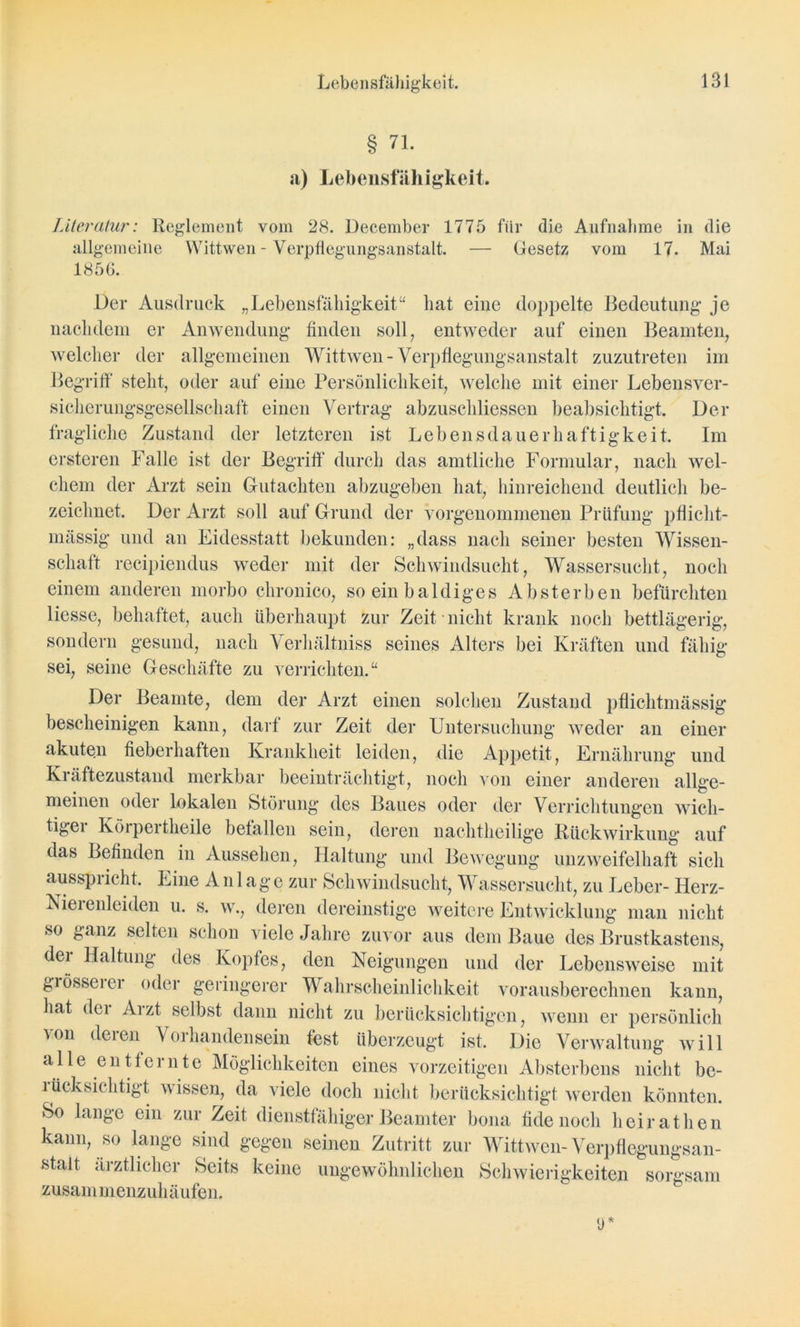 § 71. a) Lebensfähigkeit. Literatur: Reglement vom 28. December 1775 für die Aufnahme in die allgemeine Wittwen - Verpflegungsanstalt. — Gesetz vom 17. Mai 1856. Der Ausdruck „Lebensfähigkeit“ hat eine doppelte Bedeutung je nachdem er Anwendung finden soll, entweder auf einen Beamten, welcher der allgemeinen Wittwen-Verpflegungsanstalt zuzutreten im Begriff steht, oder auf eine Persönlichkeit, welche mit einer Lebensver- sicherungsgesellschaft einen Vertrag abzuschliessen beabsichtigt. Der fragliche Zustand der letzteren ist Lebensdauerhaftigkeit. Im ersteren Falle ist der Begriff durch das amtliche Formular, nach wel- chem der Arzt sein Gutachten abzugeben hat, hinreichend deutlich be- zeichnet. Der Arzt soll auf Grund der vorgenommenen Prüfung pflicht- massig und an Eidesstatt bekunden: „dass nach seiner besten Wissen- schaft recipiendus weder mit der Schwindsucht, Wassersucht, noch einem anderen morbo chronico, so ein baldiges Absterben befürchten Hesse, behaftet, auch überhaupt zur Zeit nicht krank noch bettlägerig, sondern gesund, nach Verhältniss seines Alters bei Kräften und fähig sei, seine Geschäfte zu verrichten.“ Der Beamte, dem der Arzt einen solchen Zustand pflichtmässig bescheinigen kann, darf zur Zeit der Untersuchung weder an einer akuten fieberhaften Krankheit leiden, die Appetit, Ernährung und Kräftezustand merkbar beeinträchtigt, noch von einer anderen allge- meinen oder lokalen Störung des Baues oder der Verrichtungen wich- tigei Körpertheile befallen sein, deren nachtheilige Rückwirkung auf das Befinden in Aussehen, Haltung und Bewegung unzweifelhaft sich ausspricht. Eine A n 1 a g e zur Schwindsucht, Wassersucht, zu Leber- Herz- Niel enleiden u. s. w., deren dereinstige weitere Entwicklung man nicht .so ganz selten schon viele Jahre zuvor aus dem Baue des Brustkastens, der Haltung des Kopfes, den Neigungen und der Lebensweise mit grössciei oder geringerer Wahrscheinlichkeit vorausberechnen kann, hat der Arzt selbst dann nicht zu berücksichtigen, wenn er persönlich von deren Vorhandensein test überzeugt ist. Die Verwaltung will a 11 e e n t fe r n t e Möglichkeiten eines vorzeitigen Absterbens nicht be- rücksichtigt wissen, da viele doch nicht berücksichtigt werden könnten. So lange ein zur Zeit dienstfähiger Beamter bona fidenoch heirathen kann, so lange sind gegen seinen Zutritt zur Wittwen-Verpflegungsan- stalt ärztlicher Seits keine ungewöhnlichen Schwierigkeiten sorgsam zusammenzuhäufen.