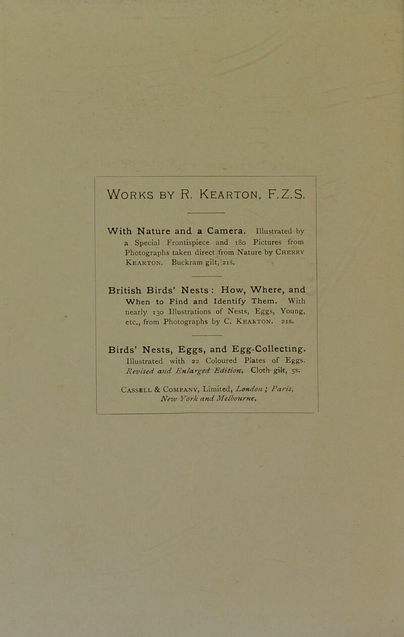 Works by R. Kearton, F.Z.S. With Nature and a Camera. Illustrated by a Special Frontispiece and 180 Pictures from Photographs taken direct from Nature by Cherry Kearton. Buckram gilt, 21s. British Birds’ Nests: How, Where, and When to Find and Identify Them. With nearly 130 Illustrations of Nests, Eggs, Young, etc., from Photographs by C. Kearton. 21s. Birds’ Nests, Eggs, and Egg-Collecting. Illustrated with 22 Coloured Plates of Eggs. Revised and Enlarged Edition. Cloth gilt, 5s. Cassell & Company, Limited, London ; Paris, Neiv York and Melbourne.