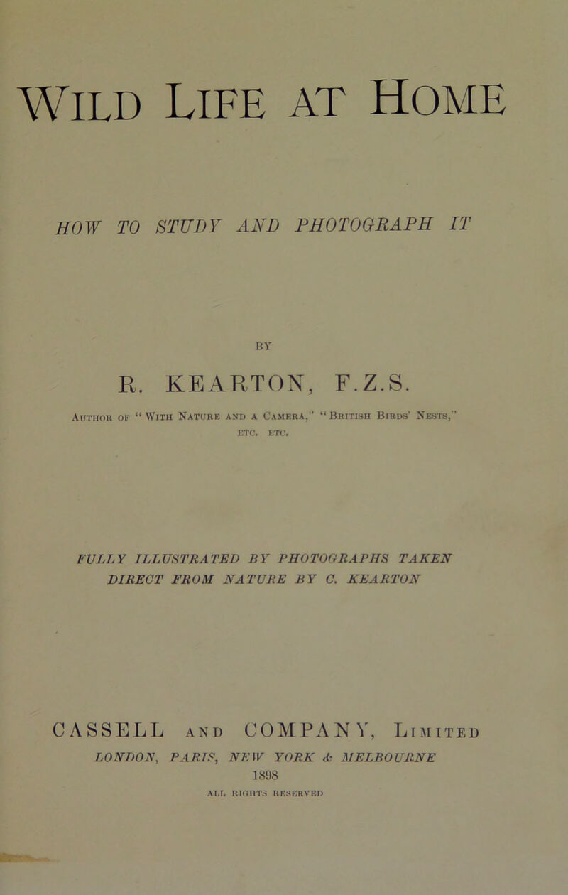 HOW TO STUDY AND PHOTOGRAPH IT BY R. KEARTON, F.Z.S. Author of “With Nature and a Camera,’’ “British Birds’ Nests,” etc. etc. BULLY ILLUSTRATED BY PHOTOGRAPHS TAKEN DIRECT FROM NATURE BY C. KEARTON CASSELL AND COMPANY, Limited LONDON, PARIS, NEW YORK A MELBOURNE 1898 ALL RIGHTS RESERVED