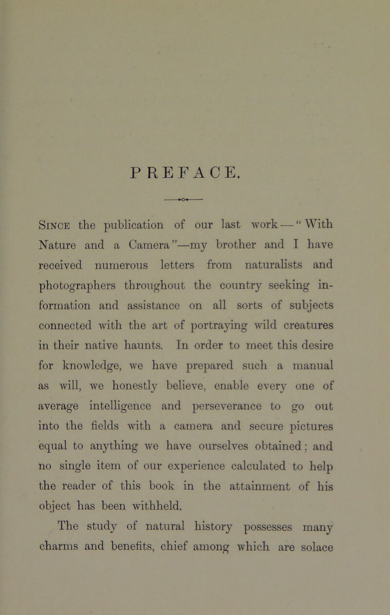 PREFACE. Since the publication of our last work — “ With Nature and a Camera”—my brother and I have received numerous letters from naturalists and photographers throughout the country seeking in- formation and assistance on all sorts of subjects connected with the art of portraying wild creatures in their native haunts. In order to meet this desire for knowledge, we have prepared such a manual as will, we honestly believe, enable every one of average intelligence and perseverance to go out into the fields with a camera and secure pictures equal to anything Ave have ourselves obtained; and no single item of our experience calculated to help the reader of this book in the attainment of his object has been Avithheld. The study of natural history possesses many charms and benefits, chief among Avliich are solace